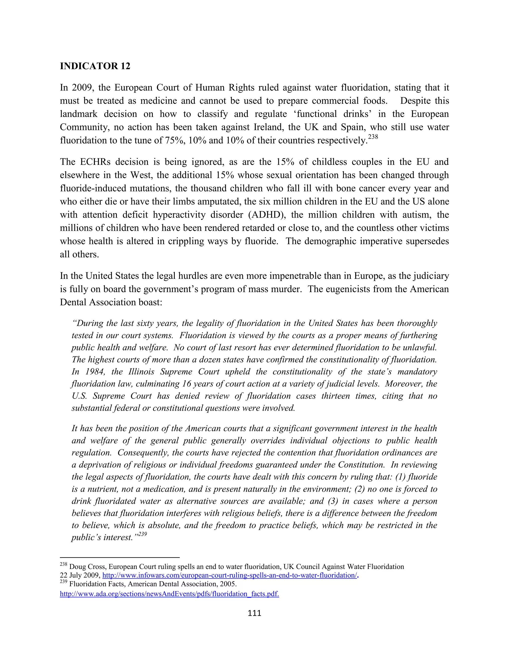 INDICATOR 12

In 2009, the European Court of Human Rights ruled against water fluoridation, stating that it
must be treated as medicine and cannot be used to prepare commercial foods. Despite this
landmark decision on how to classify and regulate ‘functional drinks’ in the European
Community, no action has been taken against Ireland, the UK and Spain, who still use water
fluoridation to the tune of 75%, 10% and 10% of their countries respectively.238

The ECHRs decision is being ignored, as are the 15% of childless couples in the EU and
elsewhere in the West, the additional 15% whose sexual orientation has been changed through
fluoride-induced mutations, the thousand children who fall ill with bone cancer every year and
who either die or have their limbs amputated, the six million children in the EU and the US alone
with attention deficit hyperactivity disorder (ADHD), the million children with autism, the
millions of children who have been rendered retarded or close to, and the countless other victims
whose health is altered in crippling ways by fluoride. The demographic imperative supersedes
all others.

In the United States the legal hurdles are even more impenetrable than in Europe, as the judiciary
is fully on board the government’s program of mass murder. The eugenicists from the American
Dental Association boast:

      “During the last sixty years, the legality of fluoridation in the United States has been thoroughly
      tested in our court systems. Fluoridation is viewed by the courts as a proper means of furthering
      public health and welfare. No court of last resort has ever determined fluoridation to be unlawful.
      The highest courts of more than a dozen states have confirmed the constitutionality of fluoridation.
      In 1984, the Illinois Supreme Court upheld the constitutionality of the state’s mandatory
      fluoridation law, culminating 16 years of court action at a variety of judicial levels. Moreover, the
      U.S. Supreme Court has denied review of fluoridation cases thirteen times, citing that no
      substantial federal or constitutional questions were involved.

      It has been the position of the American courts that a significant government interest in the health
      and welfare of the general public generally overrides individual objections to public health
      regulation. Consequently, the courts have rejected the contention that fluoridation ordinances are
      a deprivation of religious or individual freedoms guaranteed under the Constitution. In reviewing
      the legal aspects of fluoridation, the courts have dealt with this concern by ruling that: (1) fluoride
      is a nutrient, not a medication, and is present naturally in the environment; (2) no one is forced to
      drink fluoridated water as alternative sources are available; and (3) in cases where a person
      believes that fluoridation interferes with religious beliefs, there is a difference between the freedom
      to believe, which is absolute, and the freedom to practice beliefs, which may be restricted in the
      public’s interest.”239

238
    Doug Cross, European Court ruling spells an end to water fluoridation, UK Council Against Water Fluoridation
22 July 2009, http://www.infowars.com/european-court-ruling-spells-an-end-to-water-fluoridation/.
239
    Fluoridation Facts, American Dental Association, 2005.
http://www.ada.org/sections/newsAndEvents/pdfs/fluoridation_facts.pdf.

                                                             111
 