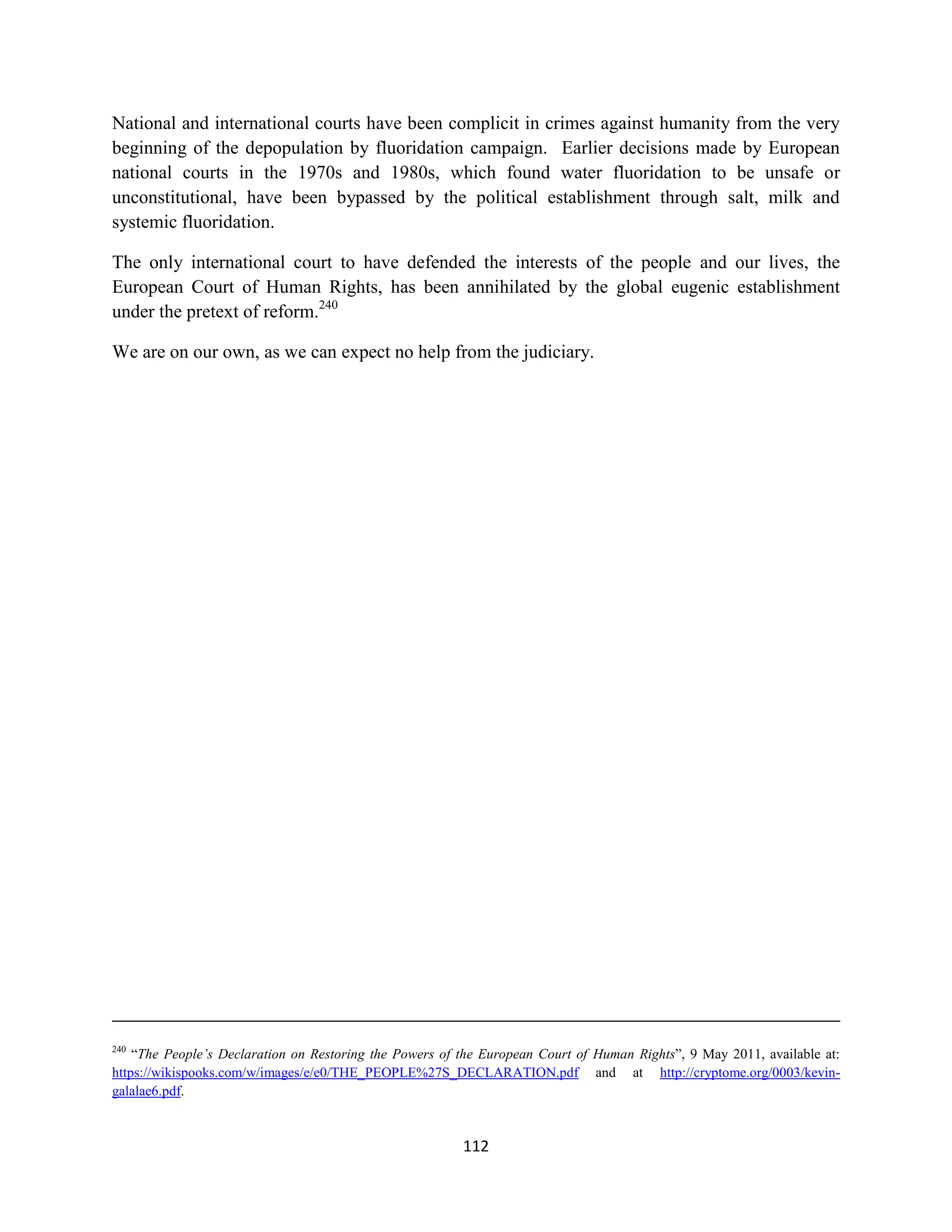 National and international courts have been complicit in crimes against humanity from the very
beginning of the depopulation by fluoridation campaign. Earlier decisions made by European
national courts in the 1970s and 1980s, which found water fluoridation to be unsafe or
unconstitutional, have been bypassed by the political establishment through salt, milk and
systemic fluoridation.

The only international court to have defended the interests of the people and our lives, the
European Court of Human Rights, has been annihilated by the global eugenic establishment
under the pretext of reform.240

We are on our own, as we can expect no help from the judiciary.




240
    “The People’s Declaration on Restoring the Powers of the European Court of Human Rights”, 9 May 2011, available at:
https://wikispooks.com/w/images/e/e0/THE_PEOPLE%27S_DECLARATION.pdf and at http://cryptome.org/0003/kevin-
galalae6.pdf.



                                                         112
 