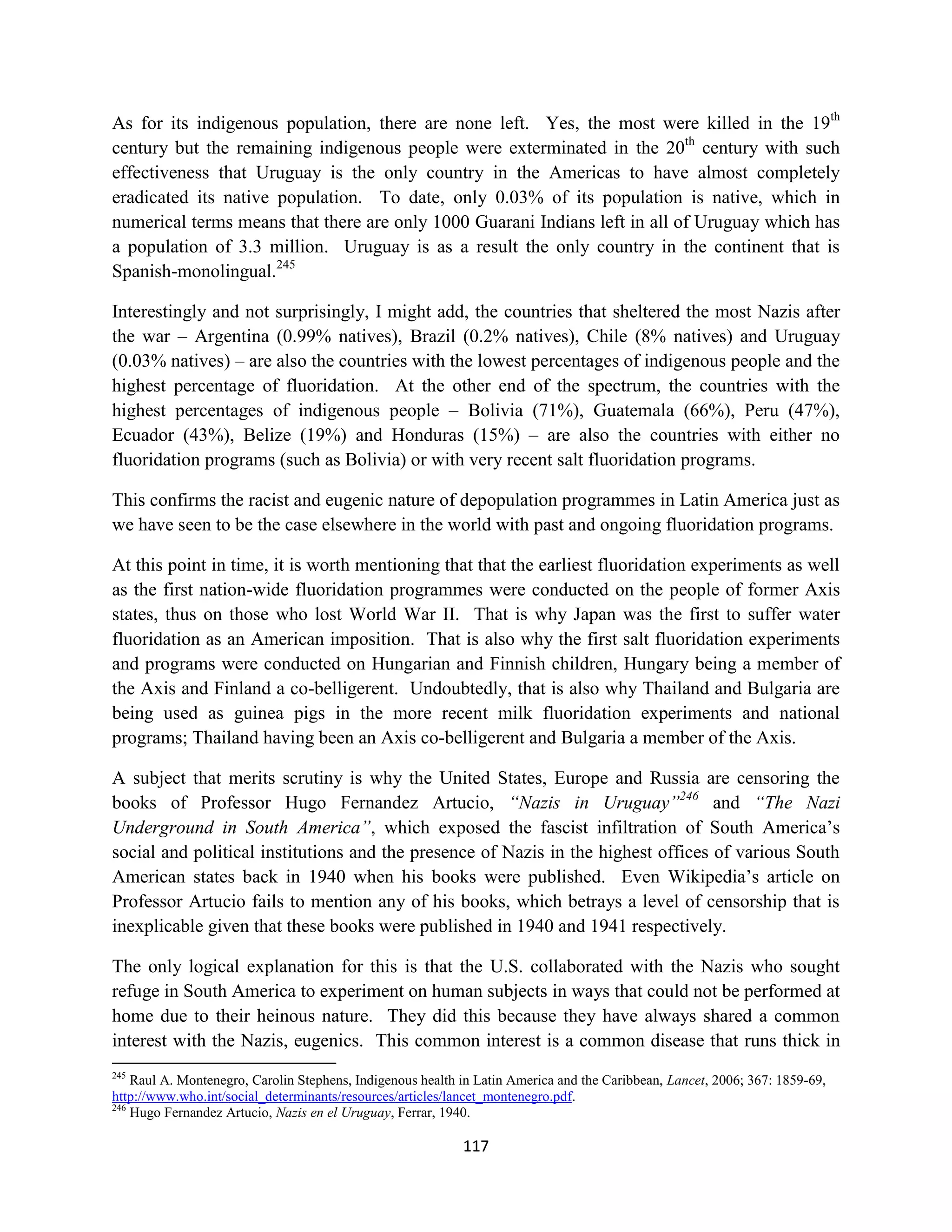 As for its indigenous population, there are none left. Yes, the most were killed in the 19th
century but the remaining indigenous people were exterminated in the 20th century with such
effectiveness that Uruguay is the only country in the Americas to have almost completely
eradicated its native population. To date, only 0.03% of its population is native, which in
numerical terms means that there are only 1000 Guarani Indians left in all of Uruguay which has
a population of 3.3 million. Uruguay is as a result the only country in the continent that is
Spanish-monolingual.245

Interestingly and not surprisingly, I might add, the countries that sheltered the most Nazis after
the war – Argentina (0.99% natives), Brazil (0.2% natives), Chile (8% natives) and Uruguay
(0.03% natives) – are also the countries with the lowest percentages of indigenous people and the
highest percentage of fluoridation. At the other end of the spectrum, the countries with the
highest percentages of indigenous people – Bolivia (71%), Guatemala (66%), Peru (47%),
Ecuador (43%), Belize (19%) and Honduras (15%) – are also the countries with either no
fluoridation programs (such as Bolivia) or with very recent salt fluoridation programs.

This confirms the racist and eugenic nature of depopulation programmes in Latin America just as
we have seen to be the case elsewhere in the world with past and ongoing fluoridation programs.

At this point in time, it is worth mentioning that that the earliest fluoridation experiments as well
as the first nation-wide fluoridation programmes were conducted on the people of former Axis
states, thus on those who lost World War II. That is why Japan was the first to suffer water
fluoridation as an American imposition. That is also why the first salt fluoridation experiments
and programs were conducted on Hungarian and Finnish children, Hungary being a member of
the Axis and Finland a co-belligerent. Undoubtedly, that is also why Thailand and Bulgaria are
being used as guinea pigs in the more recent milk fluoridation experiments and national
programs; Thailand having been an Axis co-belligerent and Bulgaria a member of the Axis.

A subject that merits scrutiny is why the United States, Europe and Russia are censoring the
books of Professor Hugo Fernandez Artucio, “Nazis in Uruguay”246 and “The Nazi
Underground in South America”, which exposed the fascist infiltration of South America’s
social and political institutions and the presence of Nazis in the highest offices of various South
American states back in 1940 when his books were published. Even Wikipedia’s article on
Professor Artucio fails to mention any of his books, which betrays a level of censorship that is
inexplicable given that these books were published in 1940 and 1941 respectively.

The only logical explanation for this is that the U.S. collaborated with the Nazis who sought
refuge in South America to experiment on human subjects in ways that could not be performed at
home due to their heinous nature. They did this because they have always shared a common
interest with the Nazis, eugenics. This common interest is a common disease that runs thick in
245
    Raul A. Montenegro, Carolin Stephens, Indigenous health in Latin America and the Caribbean, Lancet, 2006; 367: 1859-69,
http://www.who.int/social_determinants/resources/articles/lancet_montenegro.pdf.
246
    Hugo Fernandez Artucio, Nazis en el Uruguay, Ferrar, 1940.

                                                            117
 