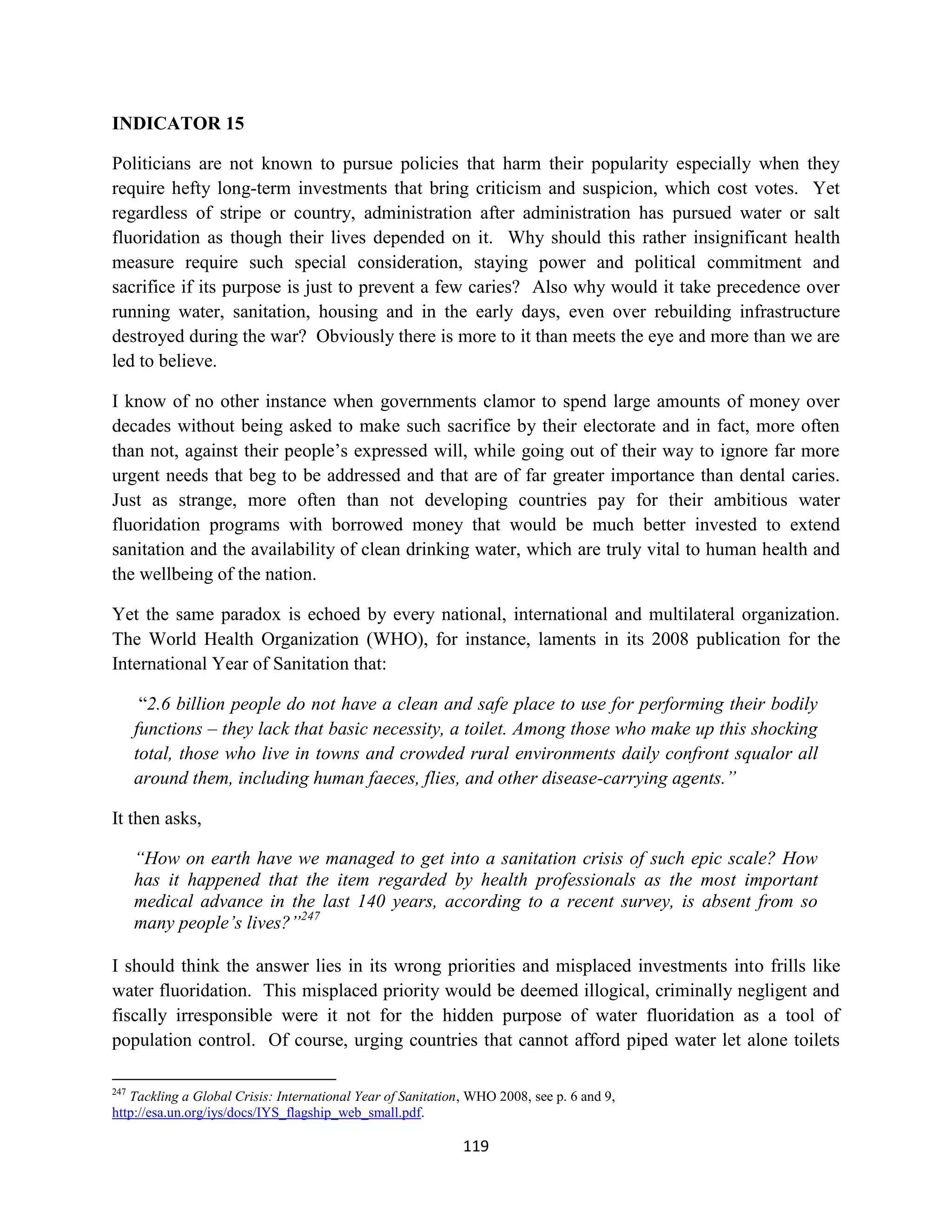 INDICATOR 15

Politicians are not known to pursue policies that harm their popularity especially when they
require hefty long-term investments that bring criticism and suspicion, which cost votes. Yet
regardless of stripe or country, administration after administration has pursued water or salt
fluoridation as though their lives depended on it. Why should this rather insignificant health
measure require such special consideration, staying power and political commitment and
sacrifice if its purpose is just to prevent a few caries? Also why would it take precedence over
running water, sanitation, housing and in the early days, even over rebuilding infrastructure
destroyed during the war? Obviously there is more to it than meets the eye and more than we are
led to believe.

I know of no other instance when governments clamor to spend large amounts of money over
decades without being asked to make such sacrifice by their electorate and in fact, more often
than not, against their people’s expressed will, while going out of their way to ignore far more
urgent needs that beg to be addressed and that are of far greater importance than dental caries.
Just as strange, more often than not developing countries pay for their ambitious water
fluoridation programs with borrowed money that would be much better invested to extend
sanitation and the availability of clean drinking water, which are truly vital to human health and
the wellbeing of the nation.

Yet the same paradox is echoed by every national, international and multilateral organization.
The World Health Organization (WHO), for instance, laments in its 2008 publication for the
International Year of Sanitation that:

       “2.6 billion people do not have a clean and safe place to use for performing their bodily
      functions – they lack that basic necessity, a toilet. Among those who make up this shocking
      total, those who live in towns and crowded rural environments daily confront squalor all
      around them, including human faeces, flies, and other disease-carrying agents.”

It then asks,

      “How on earth have we managed to get into a sanitation crisis of such epic scale? How
      has it happened that the item regarded by health professionals as the most important
      medical advance in the last 140 years, according to a recent survey, is absent from so
      many people’s lives?”247

I should think the answer lies in its wrong priorities and misplaced investments into frills like
water fluoridation. This misplaced priority would be deemed illogical, criminally negligent and
fiscally irresponsible were it not for the hidden purpose of water fluoridation as a tool of
population control. Of course, urging countries that cannot afford piped water let alone toilets

247
   Tackling a Global Crisis: International Year of Sanitation, WHO 2008, see p. 6 and 9,
http://esa.un.org/iys/docs/IYS_flagship_web_small.pdf.

                                                             119
 