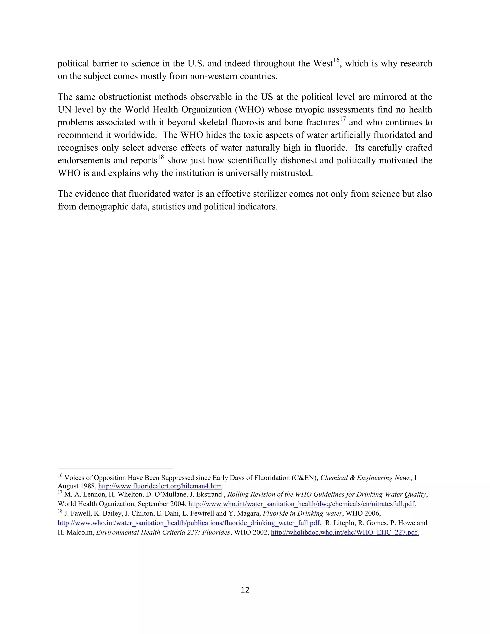 political barrier to science in the U.S. and indeed throughout the West16, which is why research
on the subject comes mostly from non-western countries.

The same obstructionist methods observable in the US at the political level are mirrored at the
UN level by the World Health Organization (WHO) whose myopic assessments find no health
problems associated with it beyond skeletal fluorosis and bone fractures17 and who continues to
recommend it worldwide. The WHO hides the toxic aspects of water artificially fluoridated and
recognises only select adverse effects of water naturally high in fluoride. Its carefully crafted
endorsements and reports18 show just how scientifically dishonest and politically motivated the
WHO is and explains why the institution is universally mistrusted.

The evidence that fluoridated water is an effective sterilizer comes not only from science but also
from demographic data, statistics and political indicators.




16
   Voices of Opposition Have Been Suppressed since Early Days of Fluoridation (C&EN), Chemical & Engineering News, 1
August 1988, http://www.fluoridealert.org/hileman4.htm.
17
   M. A. Lennon, H. Whelton, D. O’Mullane, J. Ekstrand , Rolling Revision of the WHO Guidelines for Drinking-Water Quality,
World Health Oganization, September 2004, http://www.who.int/water_sanitation_health/dwq/chemicals/en/nitratesfull.pdf.
18
   J. Fawell, K. Bailey, J. Chilton, E. Dahi, L. Fewtrell and Y. Magara, Fluoride in Drinking-water, WHO 2006,
http://www.who.int/water_sanitation_health/publications/fluoride_drinking_water_full.pdf. R. Liteplo, R. Gomes, P. Howe and
H. Malcolm, Environmental Health Criteria 227: Fluorides, WHO 2002, http://whqlibdoc.who.int/ehc/WHO_EHC_227.pdf.




                                                            12
 