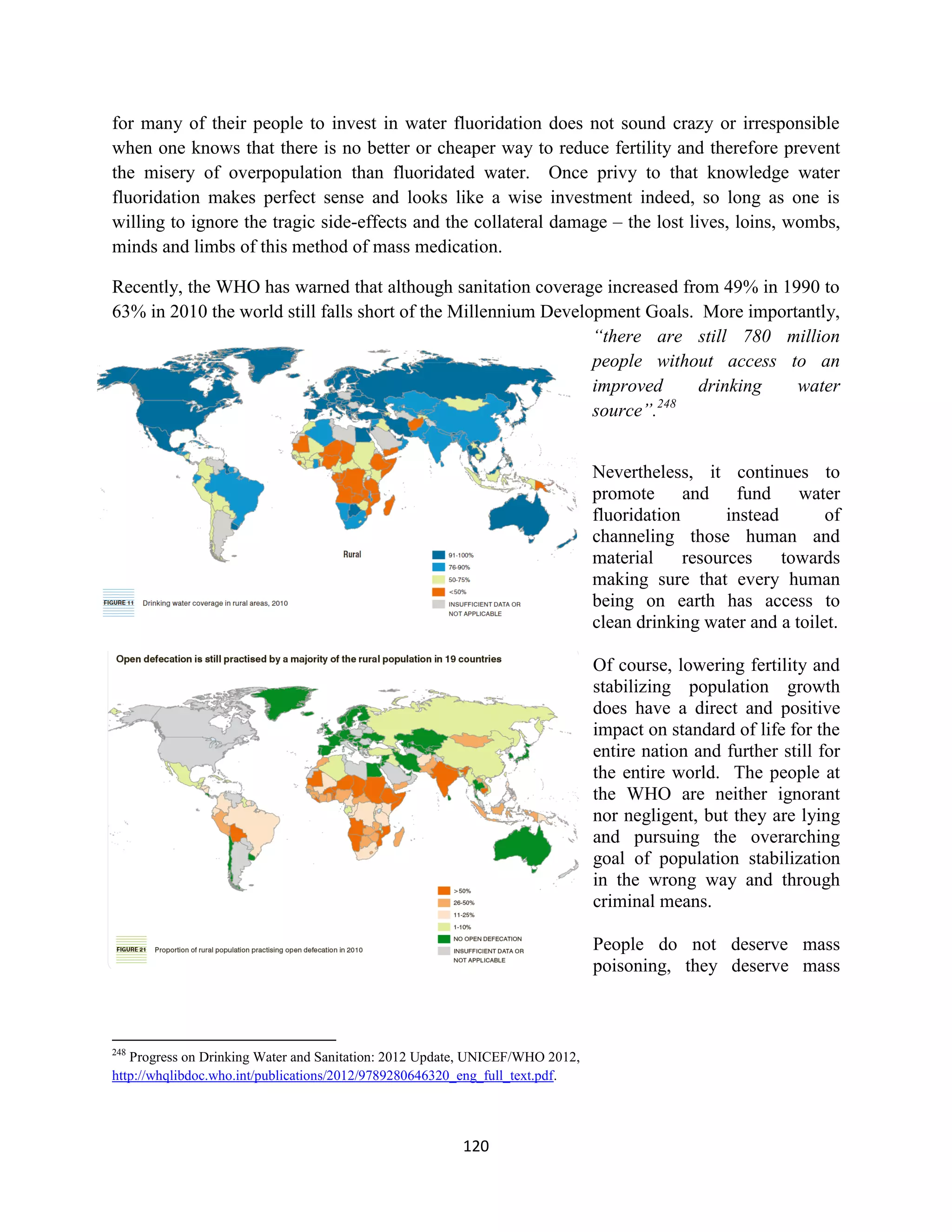 for many of their people to invest in water fluoridation does not sound crazy or irresponsible
when one knows that there is no better or cheaper way to reduce fertility and therefore prevent
the misery of overpopulation than fluoridated water. Once privy to that knowledge water
fluoridation makes perfect sense and looks like a wise investment indeed, so long as one is
willing to ignore the tragic side-effects and the collateral damage – the lost lives, loins, wombs,
minds and limbs of this method of mass medication.

Recently, the WHO has warned that although sanitation coverage increased from 49% in 1990 to
63% in 2010 the world still falls short of the Millennium Development Goals. More importantly,
                                                                “there are still 780 million
                                                                people without access to an
                                                                improved     drinking   water
                                                                         248
                                                                source”.


                                                                              Nevertheless, it continues to
                                                                              promote and fund water
                                                                              fluoridation       instead      of
                                                                              channeling those human and
                                                                              material     resources     towards
                                                                              making sure that every human
                                                                              being on earth has access to
                                                                              clean drinking water and a toilet.

                                                                              Of course, lowering fertility and
                                                                              stabilizing population growth
                                                                              does have a direct and positive
                                                                              impact on standard of life for the
                                                                              entire nation and further still for
                                                                              the entire world. The people at
                                                                              the WHO are neither ignorant
                                                                              nor negligent, but they are lying
                                                                              and pursuing the overarching
                                                                              goal of population stabilization
                                                                              in the wrong way and through
                                                                              criminal means.

                                                                              People do not deserve mass
                                                                              poisoning, they deserve mass



248
   Progress on Drinking Water and Sanitation: 2012 Update, UNICEF/WHO 2012,
http://whqlibdoc.who.int/publications/2012/9789280646320_eng_full_text.pdf.




                                                        120
 