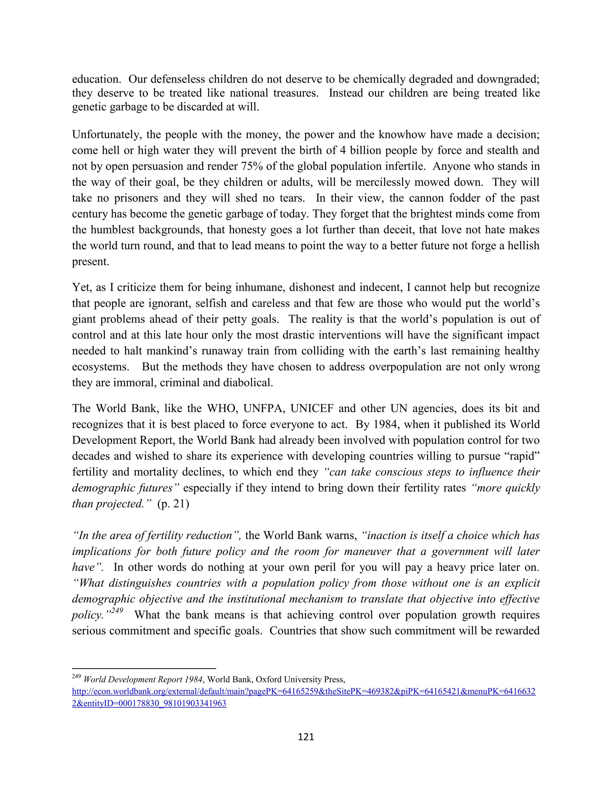 education. Our defenseless children do not deserve to be chemically degraded and downgraded;
they deserve to be treated like national treasures. Instead our children are being treated like
genetic garbage to be discarded at will.

Unfortunately, the people with the money, the power and the knowhow have made a decision;
come hell or high water they will prevent the birth of 4 billion people by force and stealth and
not by open persuasion and render 75% of the global population infertile. Anyone who stands in
the way of their goal, be they children or adults, will be mercilessly mowed down. They will
take no prisoners and they will shed no tears. In their view, the cannon fodder of the past
century has become the genetic garbage of today. They forget that the brightest minds come from
the humblest backgrounds, that honesty goes a lot further than deceit, that love not hate makes
the world turn round, and that to lead means to point the way to a better future not forge a hellish
present.

Yet, as I criticize them for being inhumane, dishonest and indecent, I cannot help but recognize
that people are ignorant, selfish and careless and that few are those who would put the world’s
giant problems ahead of their petty goals. The reality is that the world’s population is out of
control and at this late hour only the most drastic interventions will have the significant impact
needed to halt mankind’s runaway train from colliding with the earth’s last remaining healthy
ecosystems. But the methods they have chosen to address overpopulation are not only wrong
they are immoral, criminal and diabolical.

The World Bank, like the WHO, UNFPA, UNICEF and other UN agencies, does its bit and
recognizes that it is best placed to force everyone to act. By 1984, when it published its World
Development Report, the World Bank had already been involved with population control for two
decades and wished to share its experience with developing countries willing to pursue “rapid”
fertility and mortality declines, to which end they “can take conscious steps to influence their
demographic futures” especially if they intend to bring down their fertility rates “more quickly
than projected.” (p. 21)

“In the area of fertility reduction”, the World Bank warns, “inaction is itself a choice which has
implications for both future policy and the room for maneuver that a government will later
have”. In other words do nothing at your own peril for you will pay a heavy price later on.
“What distinguishes countries with a population policy from those without one is an explicit
demographic objective and the institutional mechanism to translate that objective into effective
policy.”249 What the bank means is that achieving control over population growth requires
serious commitment and specific goals. Countries that show such commitment will be rewarded


249
   World Development Report 1984, World Bank, Oxford University Press,
http://econ.worldbank.org/external/default/main?pagePK=64165259&theSitePK=469382&piPK=64165421&menuPK=6416632
2&entityID=000178830_98101903341963


                                                     121
 