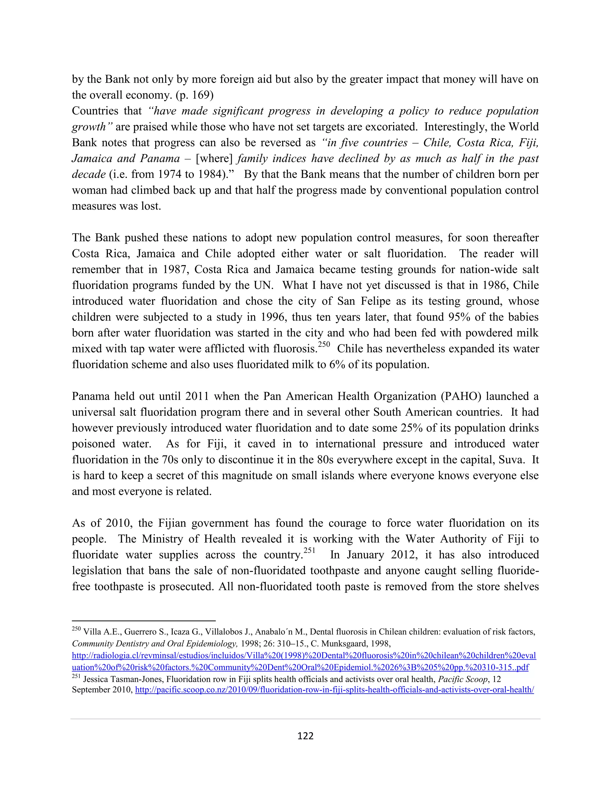 by the Bank not only by more foreign aid but also by the greater impact that money will have on
the overall economy. (p. 169)
Countries that “have made significant progress in developing a policy to reduce population
growth” are praised while those who have not set targets are excoriated. Interestingly, the World
Bank notes that progress can also be reversed as “in five countries – Chile, Costa Rica, Fiji,
Jamaica and Panama – [where] family indices have declined by as much as half in the past
decade (i.e. from 1974 to 1984).” By that the Bank means that the number of children born per
woman had climbed back up and that half the progress made by conventional population control
measures was lost.

The Bank pushed these nations to adopt new population control measures, for soon thereafter
Costa Rica, Jamaica and Chile adopted either water or salt fluoridation. The reader will
remember that in 1987, Costa Rica and Jamaica became testing grounds for nation-wide salt
fluoridation programs funded by the UN. What I have not yet discussed is that in 1986, Chile
introduced water fluoridation and chose the city of San Felipe as its testing ground, whose
children were subjected to a study in 1996, thus ten years later, that found 95% of the babies
born after water fluoridation was started in the city and who had been fed with powdered milk
mixed with tap water were afflicted with fluorosis.250 Chile has nevertheless expanded its water
fluoridation scheme and also uses fluoridated milk to 6% of its population.

Panama held out until 2011 when the Pan American Health Organization (PAHO) launched a
universal salt fluoridation program there and in several other South American countries. It had
however previously introduced water fluoridation and to date some 25% of its population drinks
poisoned water. As for Fiji, it caved in to international pressure and introduced water
fluoridation in the 70s only to discontinue it in the 80s everywhere except in the capital, Suva. It
is hard to keep a secret of this magnitude on small islands where everyone knows everyone else
and most everyone is related.

As of 2010, the Fijian government has found the courage to force water fluoridation on its
people. The Ministry of Health revealed it is working with the Water Authority of Fiji to
fluoridate water supplies across the country.251 In January 2012, it has also introduced
legislation that bans the sale of non-fluoridated toothpaste and anyone caught selling fluoride-
free toothpaste is prosecuted. All non-fluoridated tooth paste is removed from the store shelves


250
    Villa A.E., Guerrero S., Icaza G., Villalobos J., Anabalo´n M., Dental fluorosis in Chilean children: evaluation of risk factors,
Community Dentistry and Oral Epidemiology, 1998; 26: 310–15., C. Munksgaard, 1998,
http://radiologia.cl/revminsal/estudios/incluidos/Villa%20(1998)%20Dental%20fluorosis%20in%20chilean%20children%20eval
uation%20of%20risk%20factors.%20Community%20Dent%20Oral%20Epidemiol.%2026%3B%205%20pp.%20310-315..pdf
251
    Jessica Tasman-Jones, Fluoridation row in Fiji splits health officials and activists over oral health, Pacific Scoop, 12
September 2010, http://pacific.scoop.co.nz/2010/09/fluoridation-row-in-fiji-splits-health-officials-and-activists-over-oral-health/




                                                                122
 