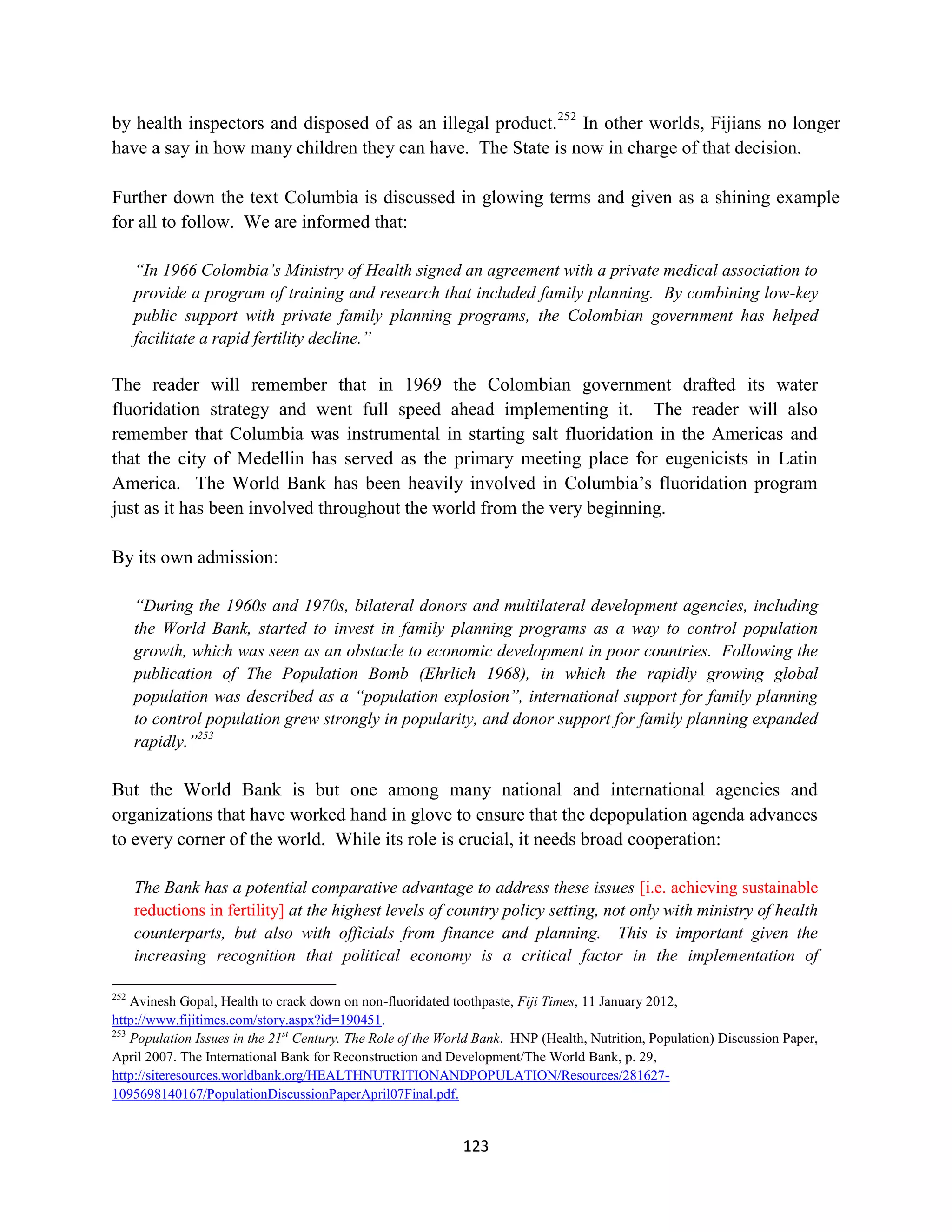 by health inspectors and disposed of as an illegal product.252 In other worlds, Fijians no longer
have a say in how many children they can have. The State is now in charge of that decision.

Further down the text Columbia is discussed in glowing terms and given as a shining example
for all to follow. We are informed that:

      “In 1966 Colombia’s Ministry of Health signed an agreement with a private medical association to
      provide a program of training and research that included family planning. By combining low-key
      public support with private family planning programs, the Colombian government has helped
      facilitate a rapid fertility decline.”

The reader will remember that in 1969 the Colombian government drafted its water
fluoridation strategy and went full speed ahead implementing it. The reader will also
remember that Columbia was instrumental in starting salt fluoridation in the Americas and
that the city of Medellin has served as the primary meeting place for eugenicists in Latin
America. The World Bank has been heavily involved in Columbia’s fluoridation program
just as it has been involved throughout the world from the very beginning.

By its own admission:

      “During the 1960s and 1970s, bilateral donors and multilateral development agencies, including
      the World Bank, started to invest in family planning programs as a way to control population
      growth, which was seen as an obstacle to economic development in poor countries. Following the
      publication of The Population Bomb (Ehrlich 1968), in which the rapidly growing global
      population was described as a “population explosion”, international support for family planning
      to control population grew strongly in popularity, and donor support for family planning expanded
      rapidly.”253

But the World Bank is but one among many national and international agencies and
organizations that have worked hand in glove to ensure that the depopulation agenda advances
to every corner of the world. While its role is crucial, it needs broad cooperation:

      The Bank has a potential comparative advantage to address these issues [i.e. achieving sustainable
      reductions in fertility] at the highest levels of country policy setting, not only with ministry of health
      counterparts, but also with officials from finance and planning. This is important given the
      increasing recognition that political economy is a critical factor in the implementation of

252
    Avinesh Gopal, Health to crack down on non-fluoridated toothpaste, Fiji Times, 11 January 2012,
http://www.fijitimes.com/story.aspx?id=190451.
253
    Population Issues in the 21st Century. The Role of the World Bank. HNP (Health, Nutrition, Population) Discussion Paper,
April 2007. The International Bank for Reconstruction and Development/The World Bank, p. 29,
http://siteresources.worldbank.org/HEALTHNUTRITIONANDPOPULATION/Resources/281627-
1095698140167/PopulationDiscussionPaperApril07Final.pdf.


                                                             123
 