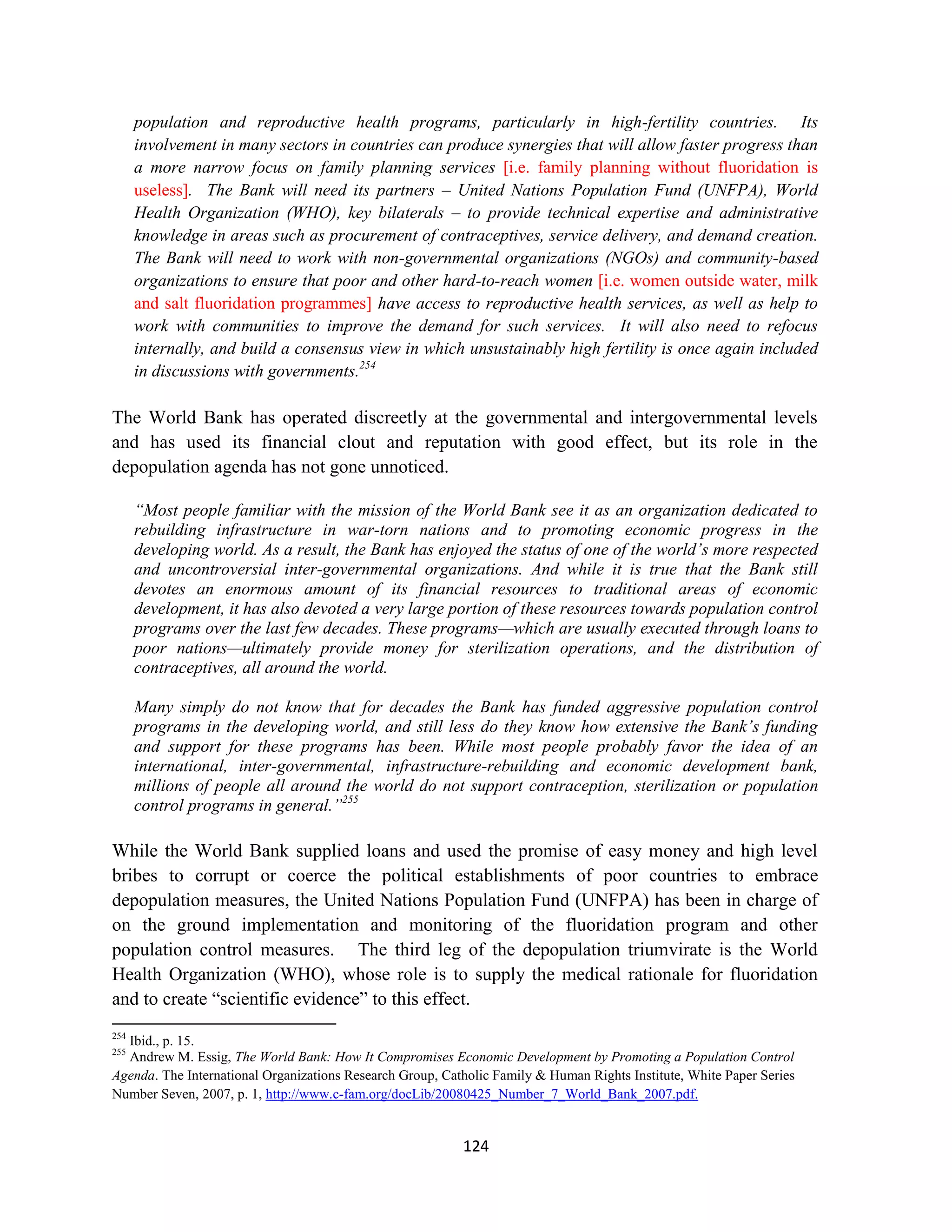 population and reproductive health programs, particularly in high-fertility countries. Its
      involvement in many sectors in countries can produce synergies that will allow faster progress than
      a more narrow focus on family planning services [i.e. family planning without fluoridation is
      useless]. The Bank will need its partners – United Nations Population Fund (UNFPA), World
      Health Organization (WHO), key bilaterals – to provide technical expertise and administrative
      knowledge in areas such as procurement of contraceptives, service delivery, and demand creation.
      The Bank will need to work with non-governmental organizations (NGOs) and community-based
      organizations to ensure that poor and other hard-to-reach women [i.e. women outside water, milk
      and salt fluoridation programmes] have access to reproductive health services, as well as help to
      work with communities to improve the demand for such services. It will also need to refocus
      internally, and build a consensus view in which unsustainably high fertility is once again included
      in discussions with governments.254

The World Bank has operated discreetly at the governmental and intergovernmental levels
and has used its financial clout and reputation with good effect, but its role in the
depopulation agenda has not gone unnoticed.

      “Most people familiar with the mission of the World Bank see it as an organization dedicated to
      rebuilding infrastructure in war-torn nations and to promoting economic progress in the
      developing world. As a result, the Bank has enjoyed the status of one of the world’s more respected
      and uncontroversial inter-governmental organizations. And while it is true that the Bank still
      devotes an enormous amount of its financial resources to traditional areas of economic
      development, it has also devoted a very large portion of these resources towards population control
      programs over the last few decades. These programs—which are usually executed through loans to
      poor nations—ultimately provide money for sterilization operations, and the distribution of
      contraceptives, all around the world.

      Many simply do not know that for decades the Bank has funded aggressive population control
      programs in the developing world, and still less do they know how extensive the Bank’s funding
      and support for these programs has been. While most people probably favor the idea of an
      international, inter-governmental, infrastructure-rebuilding and economic development bank,
      millions of people all around the world do not support contraception, sterilization or population
      control programs in general.”255

While the World Bank supplied loans and used the promise of easy money and high level
bribes to corrupt or coerce the political establishments of poor countries to embrace
depopulation measures, the United Nations Population Fund (UNFPA) has been in charge of
on the ground implementation and monitoring of the fluoridation program and other
population control measures. The third leg of the depopulation triumvirate is the World
Health Organization (WHO), whose role is to supply the medical rationale for fluoridation
and to create “scientific evidence” to this effect.
254
  Ibid., p. 15.
255
  Andrew M. Essig, The World Bank: How It Compromises Economic Development by Promoting a Population Control
Agenda. The International Organizations Research Group, Catholic Family & Human Rights Institute, White Paper Series
Number Seven, 2007, p. 1, http://www.c-fam.org/docLib/20080425_Number_7_World_Bank_2007.pdf.


                                                           124
 
