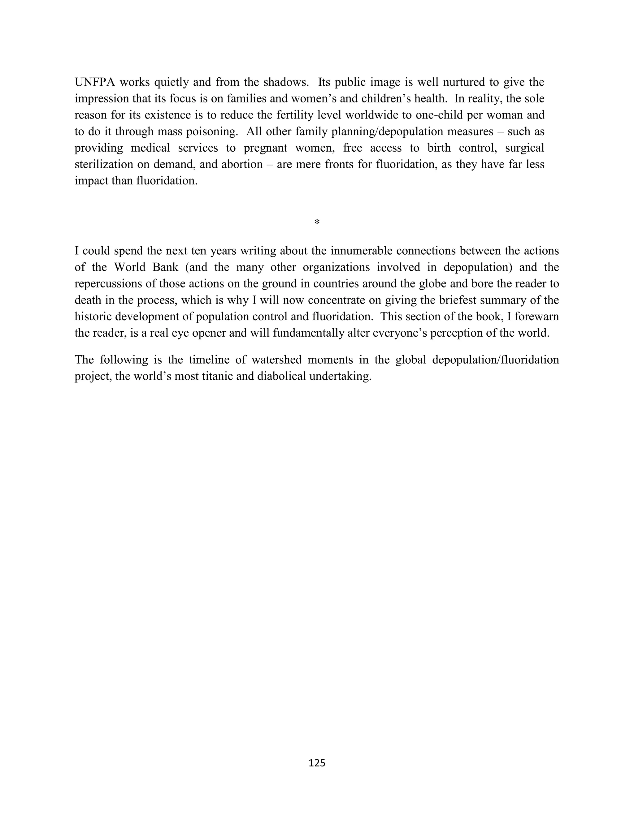 UNFPA works quietly and from the shadows. Its public image is well nurtured to give the
impression that its focus is on families and women’s and children’s health. In reality, the sole
reason for its existence is to reduce the fertility level worldwide to one-child per woman and
to do it through mass poisoning. All other family planning/depopulation measures – such as
providing medical services to pregnant women, free access to birth control, surgical
sterilization on demand, and abortion – are mere fronts for fluoridation, as they have far less
impact than fluoridation.


                                                *

I could spend the next ten years writing about the innumerable connections between the actions
of the World Bank (and the many other organizations involved in depopulation) and the
repercussions of those actions on the ground in countries around the globe and bore the reader to
death in the process, which is why I will now concentrate on giving the briefest summary of the
historic development of population control and fluoridation. This section of the book, I forewarn
the reader, is a real eye opener and will fundamentally alter everyone’s perception of the world.

The following is the timeline of watershed moments in the global depopulation/fluoridation
project, the world’s most titanic and diabolical undertaking.




                                               125
 