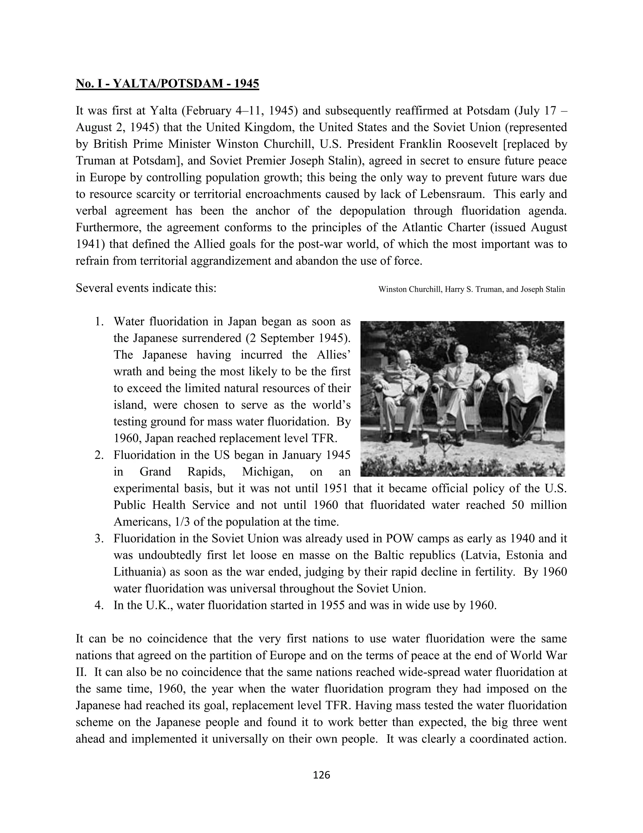 No. I - YALTA/POTSDAM - 1945

It was first at Yalta (February 4–11, 1945) and subsequently reaffirmed at Potsdam (July 17 –
August 2, 1945) that the United Kingdom, the United States and the Soviet Union (represented
by British Prime Minister Winston Churchill, U.S. President Franklin Roosevelt [replaced by
Truman at Potsdam], and Soviet Premier Joseph Stalin), agreed in secret to ensure future peace
in Europe by controlling population growth; this being the only way to prevent future wars due
to resource scarcity or territorial encroachments caused by lack of Lebensraum. This early and
verbal agreement has been the anchor of the depopulation through fluoridation agenda.
Furthermore, the agreement conforms to the principles of the Atlantic Charter (issued August
1941) that defined the Allied goals for the post-war world, of which the most important was to
refrain from territorial aggrandizement and abandon the use of force.

Several events indicate this:                              Winston Churchill, Harry S. Truman, and Joseph Stalin


   1. Water fluoridation in Japan began as soon as
      the Japanese surrendered (2 September 1945).
      The Japanese having incurred the Allies’
      wrath and being the most likely to be the first
      to exceed the limited natural resources of their
      island, were chosen to serve as the world’s
      testing ground for mass water fluoridation. By
      1960, Japan reached replacement level TFR.
   2. Fluoridation in the US began in January 1945
      in Grand Rapids, Michigan, on an
      experimental basis, but it was not until 1951 that it became official policy of the U.S.
      Public Health Service and not until 1960 that fluoridated water reached 50 million
      Americans, 1/3 of the population at the time.
   3. Fluoridation in the Soviet Union was already used in POW camps as early as 1940 and it
      was undoubtedly first let loose en masse on the Baltic republics (Latvia, Estonia and
      Lithuania) as soon as the war ended, judging by their rapid decline in fertility. By 1960
      water fluoridation was universal throughout the Soviet Union.
   4. In the U.K., water fluoridation started in 1955 and was in wide use by 1960.

It can be no coincidence that the very first nations to use water fluoridation were the same
nations that agreed on the partition of Europe and on the terms of peace at the end of World War
II. It can also be no coincidence that the same nations reached wide-spread water fluoridation at
the same time, 1960, the year when the water fluoridation program they had imposed on the
Japanese had reached its goal, replacement level TFR. Having mass tested the water fluoridation
scheme on the Japanese people and found it to work better than expected, the big three went
ahead and implemented it universally on their own people. It was clearly a coordinated action.

                                              126
 