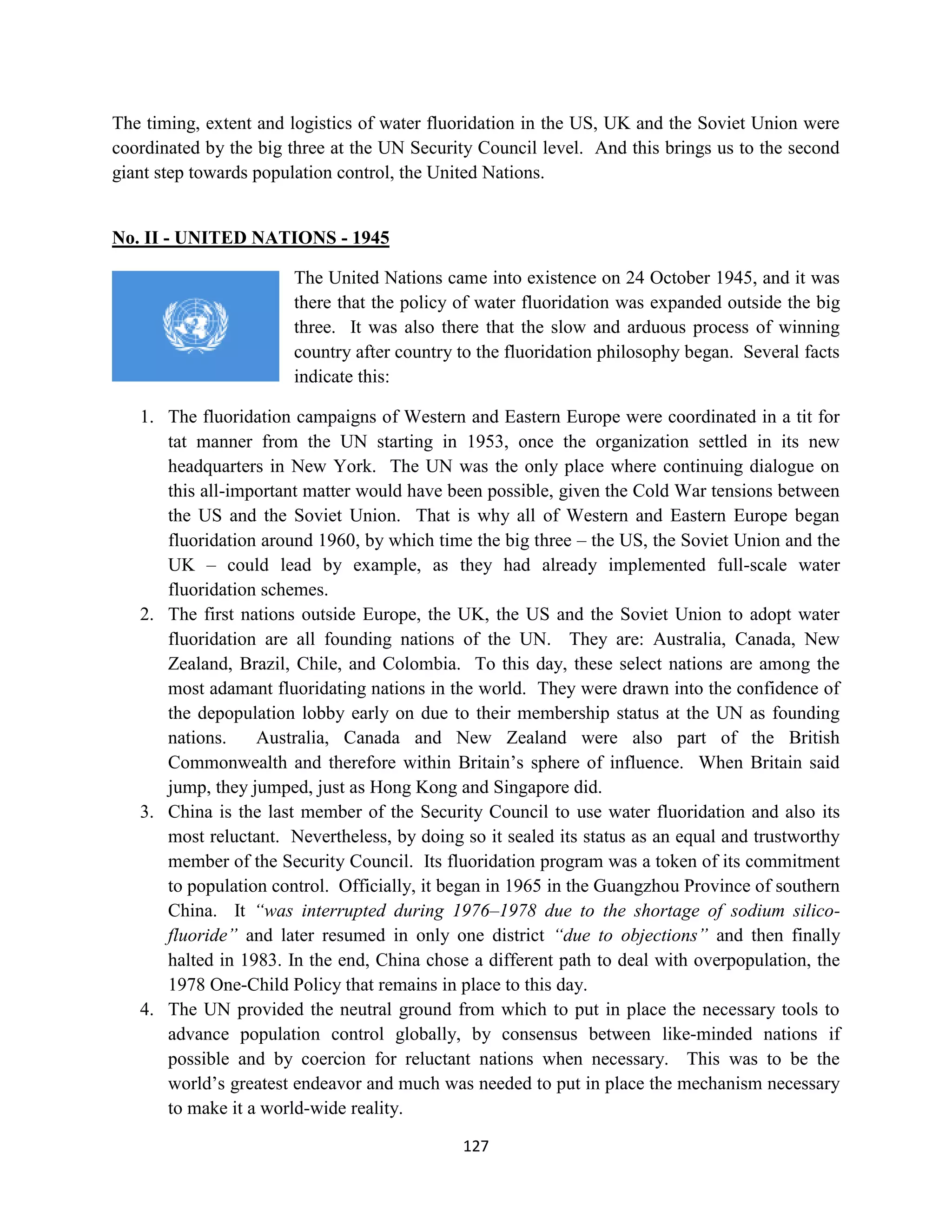 The timing, extent and logistics of water fluoridation in the US, UK and the Soviet Union were
coordinated by the big three at the UN Security Council level. And this brings us to the second
giant step towards population control, the United Nations.


No. II - UNITED NATIONS - 1945

                       The United Nations came into existence on 24 October 1945, and it was
                       there that the policy of water fluoridation was expanded outside the big
                       three. It was also there that the slow and arduous process of winning
                       country after country to the fluoridation philosophy began. Several facts
                       indicate this:

   1. The fluoridation campaigns of Western and Eastern Europe were coordinated in a tit for
      tat manner from the UN starting in 1953, once the organization settled in its new
      headquarters in New York. The UN was the only place where continuing dialogue on
      this all-important matter would have been possible, given the Cold War tensions between
      the US and the Soviet Union. That is why all of Western and Eastern Europe began
      fluoridation around 1960, by which time the big three – the US, the Soviet Union and the
      UK – could lead by example, as they had already implemented full-scale water
      fluoridation schemes.
   2. The first nations outside Europe, the UK, the US and the Soviet Union to adopt water
      fluoridation are all founding nations of the UN. They are: Australia, Canada, New
      Zealand, Brazil, Chile, and Colombia. To this day, these select nations are among the
      most adamant fluoridating nations in the world. They were drawn into the confidence of
      the depopulation lobby early on due to their membership status at the UN as founding
      nations.    Australia, Canada and New Zealand were also part of the British
      Commonwealth and therefore within Britain’s sphere of influence. When Britain said
      jump, they jumped, just as Hong Kong and Singapore did.
   3. China is the last member of the Security Council to use water fluoridation and also its
      most reluctant. Nevertheless, by doing so it sealed its status as an equal and trustworthy
      member of the Security Council. Its fluoridation program was a token of its commitment
      to population control. Officially, it began in 1965 in the Guangzhou Province of southern
      China. It “was interrupted during 1976–1978 due to the shortage of sodium silico-
      fluoride” and later resumed in only one district “due to objections” and then finally
      halted in 1983. In the end, China chose a different path to deal with overpopulation, the
      1978 One-Child Policy that remains in place to this day.
   4. The UN provided the neutral ground from which to put in place the necessary tools to
      advance population control globally, by consensus between like-minded nations if
      possible and by coercion for reluctant nations when necessary. This was to be the
      world’s greatest endeavor and much was needed to put in place the mechanism necessary
      to make it a world-wide reality.

                                             127
 