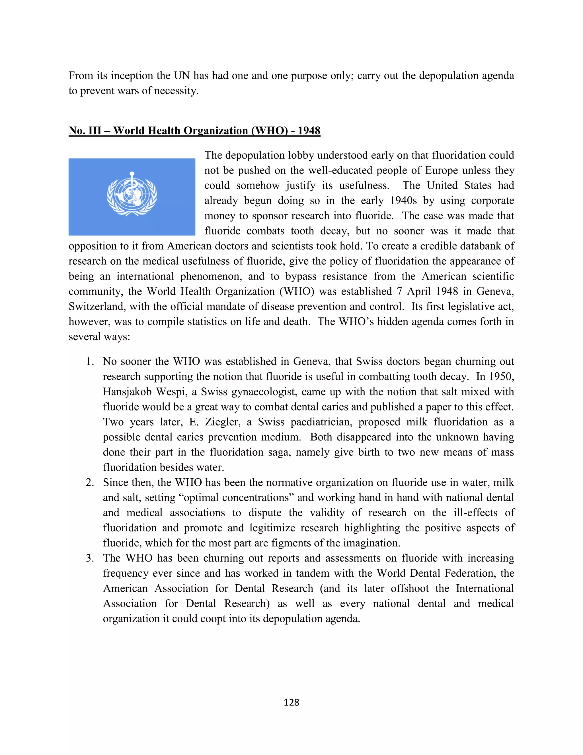 From its inception the UN has had one and one purpose only; carry out the depopulation agenda
to prevent wars of necessity.


No. III – World Health Organization (WHO) - 1948

                              The depopulation lobby understood early on that fluoridation could
                              not be pushed on the well-educated people of Europe unless they
                              could somehow justify its usefulness. The United States had
                              already begun doing so in the early 1940s by using corporate
                              money to sponsor research into fluoride. The case was made that
                              fluoride combats tooth decay, but no sooner was it made that
opposition to it from American doctors and scientists took hold. To create a credible databank of
research on the medical usefulness of fluoride, give the policy of fluoridation the appearance of
being an international phenomenon, and to bypass resistance from the American scientific
community, the World Health Organization (WHO) was established 7 April 1948 in Geneva,
Switzerland, with the official mandate of disease prevention and control. Its first legislative act,
however, was to compile statistics on life and death. The WHO’s hidden agenda comes forth in
several ways:

   1. No sooner the WHO was established in Geneva, that Swiss doctors began churning out
      research supporting the notion that fluoride is useful in combatting tooth decay. In 1950,
      Hansjakob Wespi, a Swiss gynaecologist, came up with the notion that salt mixed with
      fluoride would be a great way to combat dental caries and published a paper to this effect.
      Two years later, E. Ziegler, a Swiss paediatrician, proposed milk fluoridation as a
      possible dental caries prevention medium. Both disappeared into the unknown having
      done their part in the fluoridation saga, namely give birth to two new means of mass
      fluoridation besides water.
   2. Since then, the WHO has been the normative organization on fluoride use in water, milk
      and salt, setting “optimal concentrations” and working hand in hand with national dental
      and medical associations to dispute the validity of research on the ill-effects of
      fluoridation and promote and legitimize research highlighting the positive aspects of
      fluoride, which for the most part are figments of the imagination.
   3. The WHO has been churning out reports and assessments on fluoride with increasing
      frequency ever since and has worked in tandem with the World Dental Federation, the
      American Association for Dental Research (and its later offshoot the International
      Association for Dental Research) as well as every national dental and medical
      organization it could coopt into its depopulation agenda.




                                                128
 
