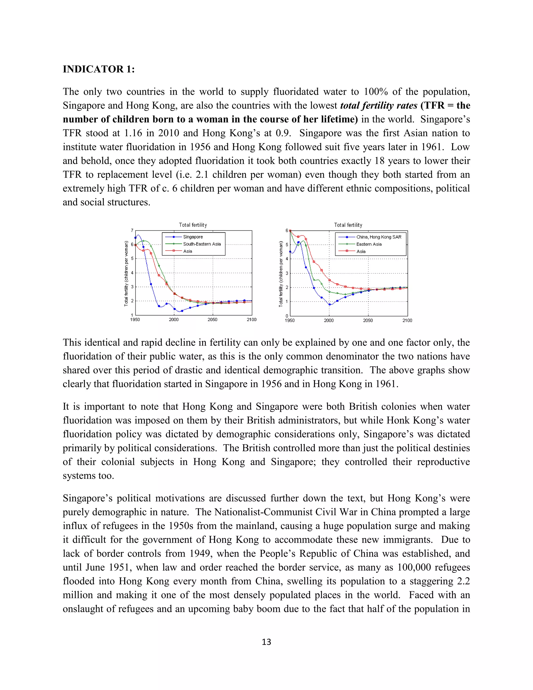 INDICATOR 1:

The only two countries in the world to supply fluoridated water to 100% of the population,
Singapore and Hong Kong, are also the countries with the lowest total fertility rates (TFR = the
number of children born to a woman in the course of her lifetime) in the world. Singapore’s
TFR stood at 1.16 in 2010 and Hong Kong’s at 0.9. Singapore was the first Asian nation to
institute water fluoridation in 1956 and Hong Kong followed suit five years later in 1961. Low
and behold, once they adopted fluoridation it took both countries exactly 18 years to lower their
TFR to replacement level (i.e. 2.1 children per woman) even though they both started from an
extremely high TFR of c. 6 children per woman and have different ethnic compositions, political
and social structures.




This identical and rapid decline in fertility can only be explained by one and one factor only, the
fluoridation of their public water, as this is the only common denominator the two nations have
shared over this period of drastic and identical demographic transition. The above graphs show
clearly that fluoridation started in Singapore in 1956 and in Hong Kong in 1961.

It is important to note that Hong Kong and Singapore were both British colonies when water
fluoridation was imposed on them by their British administrators, but while Honk Kong’s water
fluoridation policy was dictated by demographic considerations only, Singapore’s was dictated
primarily by political considerations. The British controlled more than just the political destinies
of their colonial subjects in Hong Kong and Singapore; they controlled their reproductive
systems too.

Singapore’s political motivations are discussed further down the text, but Hong Kong’s were
purely demographic in nature. The Nationalist-Communist Civil War in China prompted a large
influx of refugees in the 1950s from the mainland, causing a huge population surge and making
it difficult for the government of Hong Kong to accommodate these new immigrants. Due to
lack of border controls from 1949, when the People’s Republic of China was established, and
until June 1951, when law and order reached the border service, as many as 100,000 refugees
flooded into Hong Kong every month from China, swelling its population to a staggering 2.2
million and making it one of the most densely populated places in the world. Faced with an
onslaught of refugees and an upcoming baby boom due to the fact that half of the population in


                                                13
 
