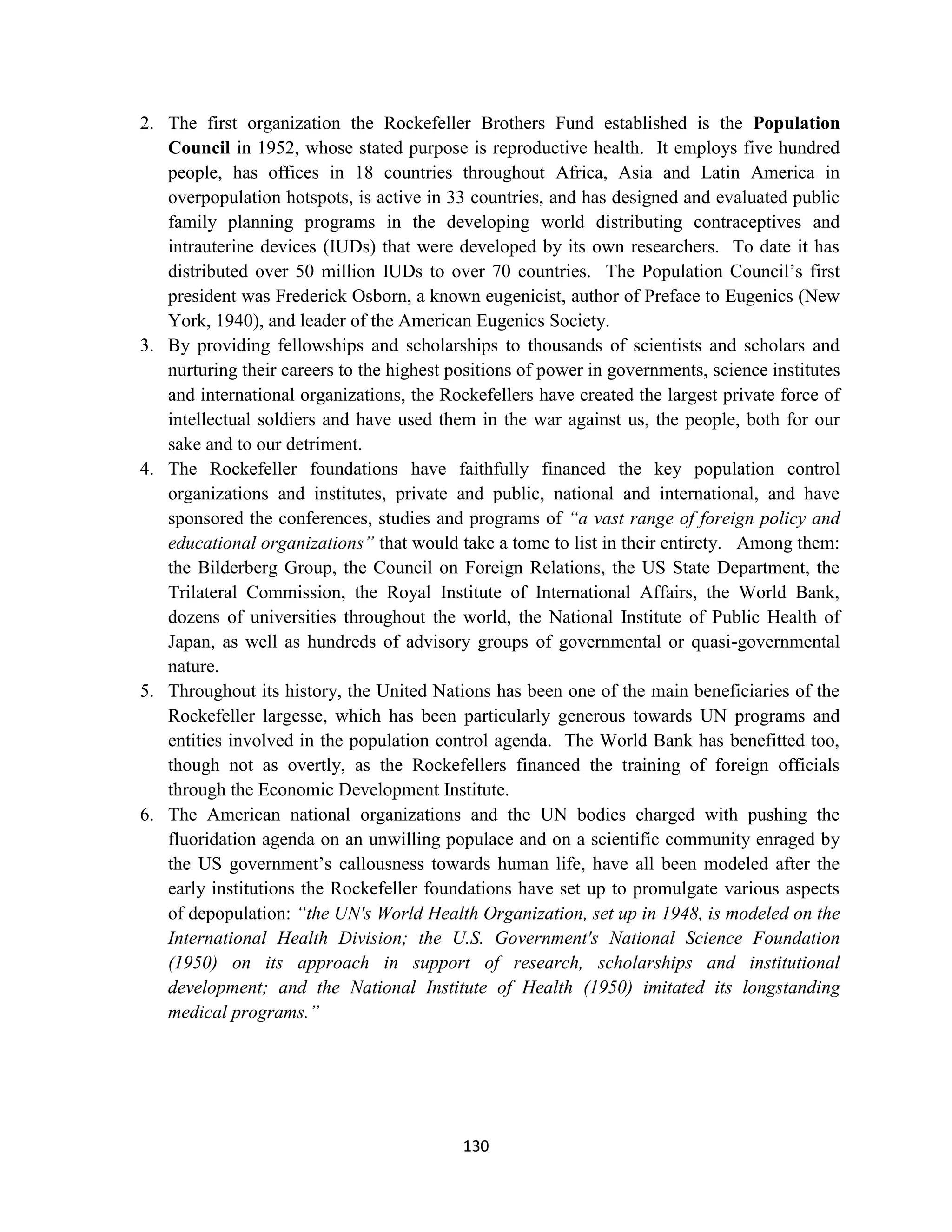 2. The first organization the Rockefeller Brothers Fund established is the Population
   Council in 1952, whose stated purpose is reproductive health. It employs five hundred
   people, has offices in 18 countries throughout Africa, Asia and Latin America in
   overpopulation hotspots, is active in 33 countries, and has designed and evaluated public
   family planning programs in the developing world distributing contraceptives and
   intrauterine devices (IUDs) that were developed by its own researchers. To date it has
   distributed over 50 million IUDs to over 70 countries. The Population Council’s first
   president was Frederick Osborn, a known eugenicist, author of Preface to Eugenics (New
   York, 1940), and leader of the American Eugenics Society.
3. By providing fellowships and scholarships to thousands of scientists and scholars and
   nurturing their careers to the highest positions of power in governments, science institutes
   and international organizations, the Rockefellers have created the largest private force of
   intellectual soldiers and have used them in the war against us, the people, both for our
   sake and to our detriment.
4. The Rockefeller foundations have faithfully financed the key population control
   organizations and institutes, private and public, national and international, and have
   sponsored the conferences, studies and programs of “a vast range of foreign policy and
   educational organizations” that would take a tome to list in their entirety. Among them:
   the Bilderberg Group, the Council on Foreign Relations, the US State Department, the
   Trilateral Commission, the Royal Institute of International Affairs, the World Bank,
   dozens of universities throughout the world, the National Institute of Public Health of
   Japan, as well as hundreds of advisory groups of governmental or quasi-governmental
   nature.
5. Throughout its history, the United Nations has been one of the main beneficiaries of the
   Rockefeller largesse, which has been particularly generous towards UN programs and
   entities involved in the population control agenda. The World Bank has benefitted too,
   though not as overtly, as the Rockefellers financed the training of foreign officials
   through the Economic Development Institute.
6. The American national organizations and the UN bodies charged with pushing the
   fluoridation agenda on an unwilling populace and on a scientific community enraged by
   the US government’s callousness towards human life, have all been modeled after the
   early institutions the Rockefeller foundations have set up to promulgate various aspects
   of depopulation: “the UN's World Health Organization, set up in 1948, is modeled on the
   International Health Division; the U.S. Government's National Science Foundation
   (1950) on its approach in support of research, scholarships and institutional
   development; and the National Institute of Health (1950) imitated its longstanding
   medical programs.”




                                           130
 