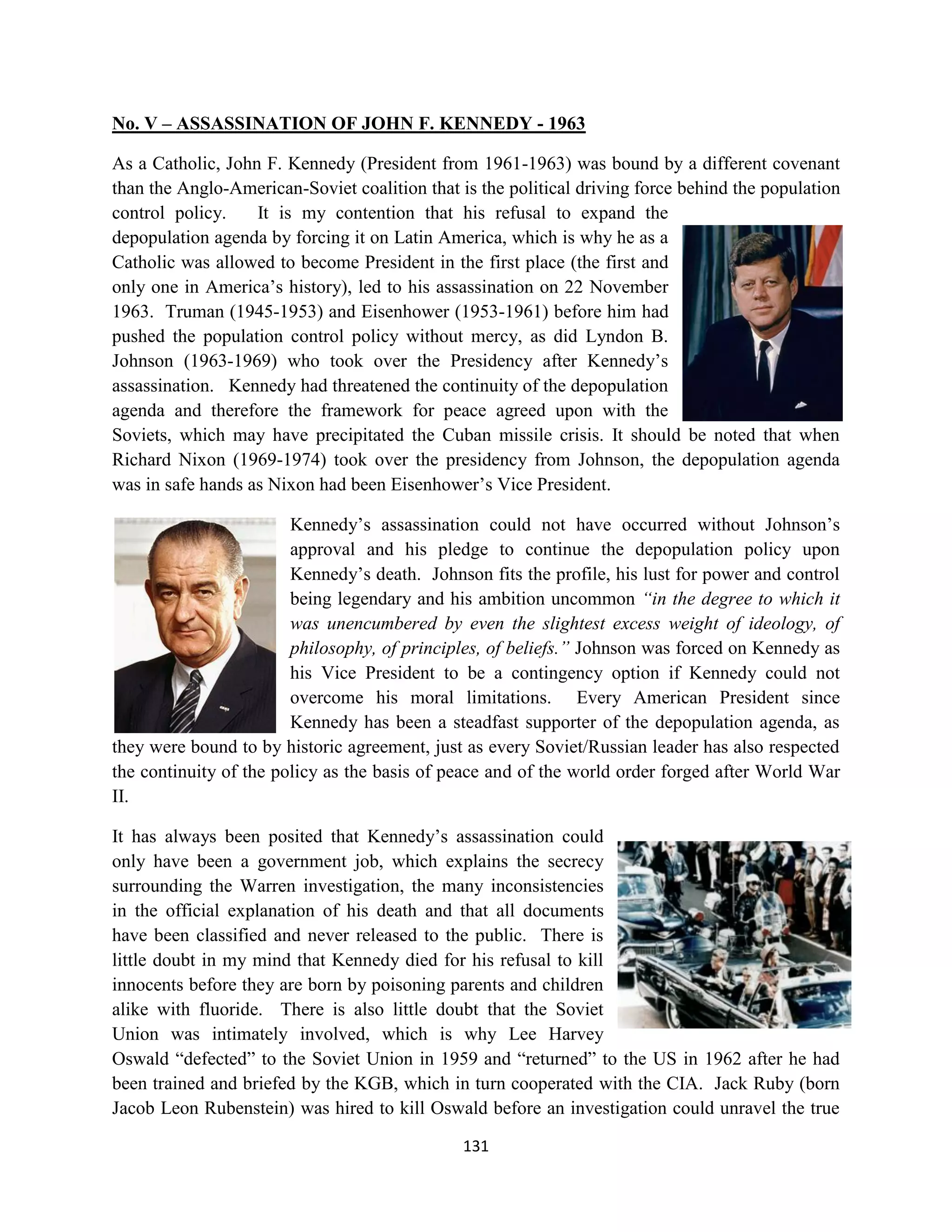 No. V – ASSASSINATION OF JOHN F. KENNEDY - 1963

As a Catholic, John F. Kennedy (President from 1961-1963) was bound by a different covenant
than the Anglo-American-Soviet coalition that is the political driving force behind the population
control policy.    It is my contention that his refusal to expand the
depopulation agenda by forcing it on Latin America, which is why he as a
Catholic was allowed to become President in the first place (the first and
only one in America’s history), led to his assassination on 22 November
1963. Truman (1945-1953) and Eisenhower (1953-1961) before him had
pushed the population control policy without mercy, as did Lyndon B.
Johnson (1963-1969) who took over the Presidency after Kennedy’s
assassination. Kennedy had threatened the continuity of the depopulation
agenda and therefore the framework for peace agreed upon with the
Soviets, which may have precipitated the Cuban missile crisis. It should be noted that when
Richard Nixon (1969-1974) took over the presidency from Johnson, the depopulation agenda
was in safe hands as Nixon had been Eisenhower’s Vice President.

                        Kennedy’s assassination could not have occurred without Johnson’s
                        approval and his pledge to continue the depopulation policy upon
                        Kennedy’s death. Johnson fits the profile, his lust for power and control
                        being legendary and his ambition uncommon “in the degree to which it
                        was unencumbered by even the slightest excess weight of ideology, of
                        philosophy, of principles, of beliefs.” Johnson was forced on Kennedy as
                        his Vice President to be a contingency option if Kennedy could not
                        overcome his moral limitations. Every American President since
                        Kennedy has been a steadfast supporter of the depopulation agenda, as
they were bound to by historic agreement, just as every Soviet/Russian leader has also respected
the continuity of the policy as the basis of peace and of the world order forged after World War
II.

It has always been posited that Kennedy’s assassination could
only have been a government job, which explains the secrecy
surrounding the Warren investigation, the many inconsistencies
in the official explanation of his death and that all documents
have been classified and never released to the public. There is
little doubt in my mind that Kennedy died for his refusal to kill
innocents before they are born by poisoning parents and children
alike with fluoride. There is also little doubt that the Soviet
Union was intimately involved, which is why Lee Harvey
Oswald “defected” to the Soviet Union in 1959 and “returned” to the US in 1962 after he had
been trained and briefed by the KGB, which in turn cooperated with the CIA. Jack Ruby (born
Jacob Leon Rubenstein) was hired to kill Oswald before an investigation could unravel the true

                                               131
 