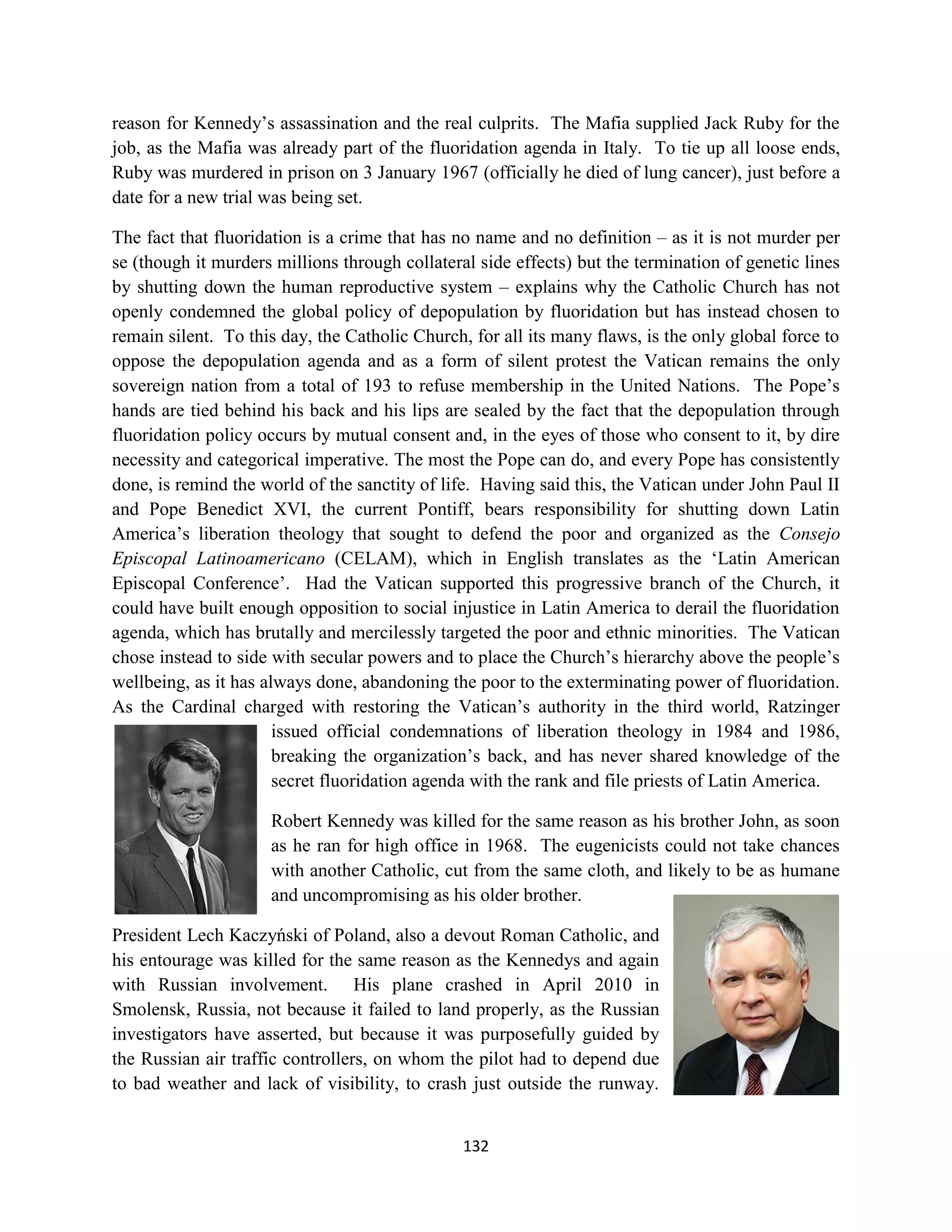 reason for Kennedy’s assassination and the real culprits. The Mafia supplied Jack Ruby for the
job, as the Mafia was already part of the fluoridation agenda in Italy. To tie up all loose ends,
Ruby was murdered in prison on 3 January 1967 (officially he died of lung cancer), just before a
date for a new trial was being set.

The fact that fluoridation is a crime that has no name and no definition – as it is not murder per
se (though it murders millions through collateral side effects) but the termination of genetic lines
by shutting down the human reproductive system – explains why the Catholic Church has not
openly condemned the global policy of depopulation by fluoridation but has instead chosen to
remain silent. To this day, the Catholic Church, for all its many flaws, is the only global force to
oppose the depopulation agenda and as a form of silent protest the Vatican remains the only
sovereign nation from a total of 193 to refuse membership in the United Nations. The Pope’s
hands are tied behind his back and his lips are sealed by the fact that the depopulation through
fluoridation policy occurs by mutual consent and, in the eyes of those who consent to it, by dire
necessity and categorical imperative. The most the Pope can do, and every Pope has consistently
done, is remind the world of the sanctity of life. Having said this, the Vatican under John Paul II
and Pope Benedict XVI, the current Pontiff, bears responsibility for shutting down Latin
America’s liberation theology that sought to defend the poor and organized as the Consejo
Episcopal Latinoamericano (CELAM), which in English translates as the ‘Latin American
Episcopal Conference’. Had the Vatican supported this progressive branch of the Church, it
could have built enough opposition to social injustice in Latin America to derail the fluoridation
agenda, which has brutally and mercilessly targeted the poor and ethnic minorities. The Vatican
chose instead to side with secular powers and to place the Church’s hierarchy above the people’s
wellbeing, as it has always done, abandoning the poor to the exterminating power of fluoridation.
As the Cardinal charged with restoring the Vatican’s authority in the third world, Ratzinger
                       issued official condemnations of liberation theology in 1984 and 1986,
                       breaking the organization’s back, and has never shared knowledge of the
                       secret fluoridation agenda with the rank and file priests of Latin America.

                     Robert Kennedy was killed for the same reason as his brother John, as soon
                     as he ran for high office in 1968. The eugenicists could not take chances
                     with another Catholic, cut from the same cloth, and likely to be as humane
                     and uncompromising as his older brother.

President Lech Kaczyński of Poland, also a devout Roman Catholic, and
his entourage was killed for the same reason as the Kennedys and again
with Russian involvement. His plane crashed in April 2010 in
Smolensk, Russia, not because it failed to land properly, as the Russian
investigators have asserted, but because it was purposefully guided by
the Russian air traffic controllers, on whom the pilot had to depend due
to bad weather and lack of visibility, to crash just outside the runway.


                                                132
 