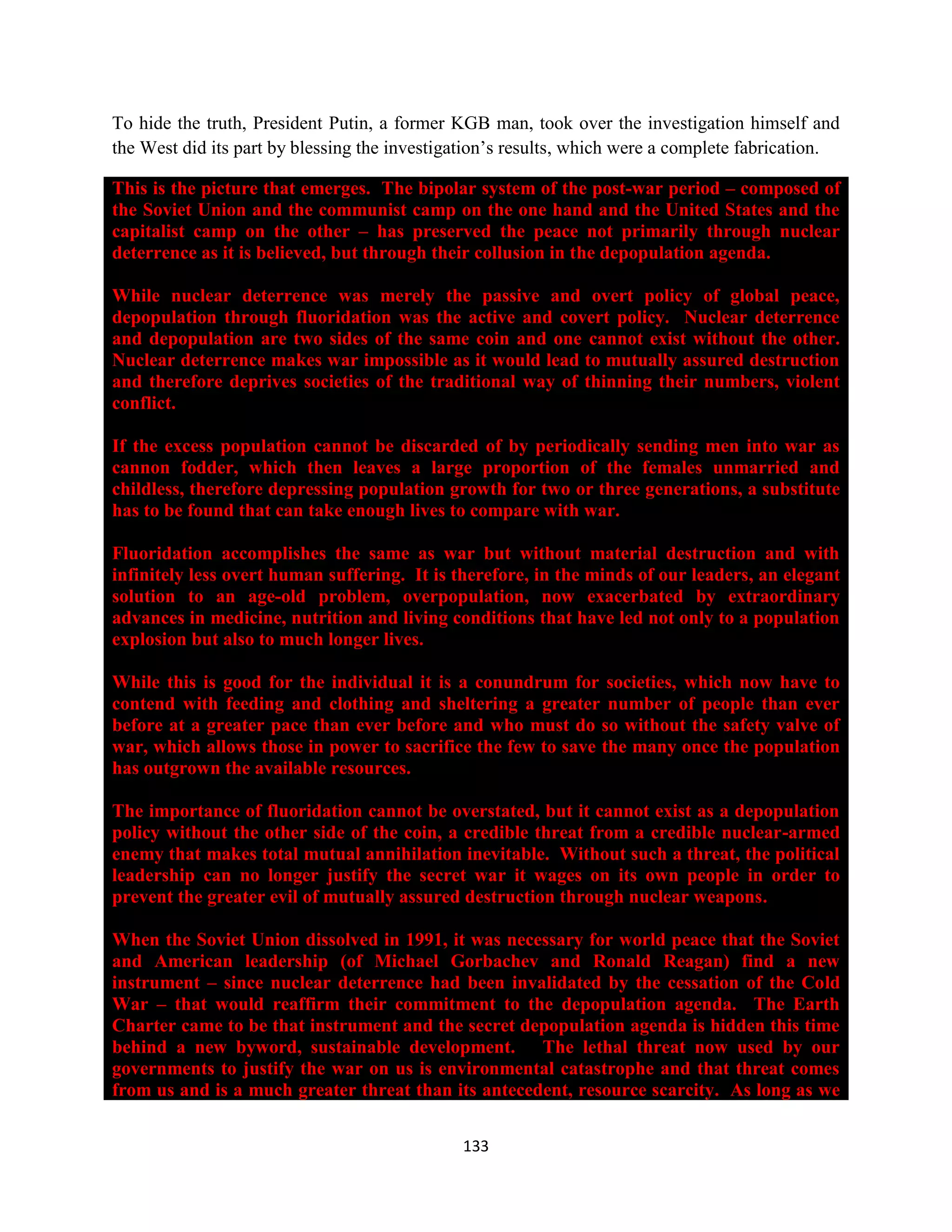 To hide the truth, President Putin, a former KGB man, took over the investigation himself and
the West did its part by blessing the investigation’s results, which were a complete fabrication.

This is the picture that emerges. The bipolar system of the post-war period – composed of
the Soviet Union and the communist camp on the one hand and the United States and the
capitalist camp on the other – has preserved the peace not primarily through nuclear
deterrence as it is believed, but through their collusion in the depopulation agenda.

While nuclear deterrence was merely the passive and overt policy of global peace,
depopulation through fluoridation was the active and covert policy. Nuclear deterrence
and depopulation are two sides of the same coin and one cannot exist without the other.
Nuclear deterrence makes war impossible as it would lead to mutually assured destruction
and therefore deprives societies of the traditional way of thinning their numbers, violent
conflict.

If the excess population cannot be discarded of by periodically sending men into war as
cannon fodder, which then leaves a large proportion of the females unmarried and
childless, therefore depressing population growth for two or three generations, a substitute
has to be found that can take enough lives to compare with war.

Fluoridation accomplishes the same as war but without material destruction and with
infinitely less overt human suffering. It is therefore, in the minds of our leaders, an elegant
solution to an age-old problem, overpopulation, now exacerbated by extraordinary
advances in medicine, nutrition and living conditions that have led not only to a population
explosion but also to much longer lives.

While this is good for the individual it is a conundrum for societies, which now have to
contend with feeding and clothing and sheltering a greater number of people than ever
before at a greater pace than ever before and who must do so without the safety valve of
war, which allows those in power to sacrifice the few to save the many once the population
has outgrown the available resources.

The importance of fluoridation cannot be overstated, but it cannot exist as a depopulation
policy without the other side of the coin, a credible threat from a credible nuclear-armed
enemy that makes total mutual annihilation inevitable. Without such a threat, the political
leadership can no longer justify the secret war it wages on its own people in order to
prevent the greater evil of mutually assured destruction through nuclear weapons.

When the Soviet Union dissolved in 1991, it was necessary for world peace that the Soviet
and American leadership (of Michael Gorbachev and Ronald Reagan) find a new
instrument – since nuclear deterrence had been invalidated by the cessation of the Cold
War – that would reaffirm their commitment to the depopulation agenda. The Earth
Charter came to be that instrument and the secret depopulation agenda is hidden this time
behind a new byword, sustainable development. The lethal threat now used by our
governments to justify the war on us is environmental catastrophe and that threat comes
from us and is a much greater threat than its antecedent, resource scarcity. As long as we

                                              133
 