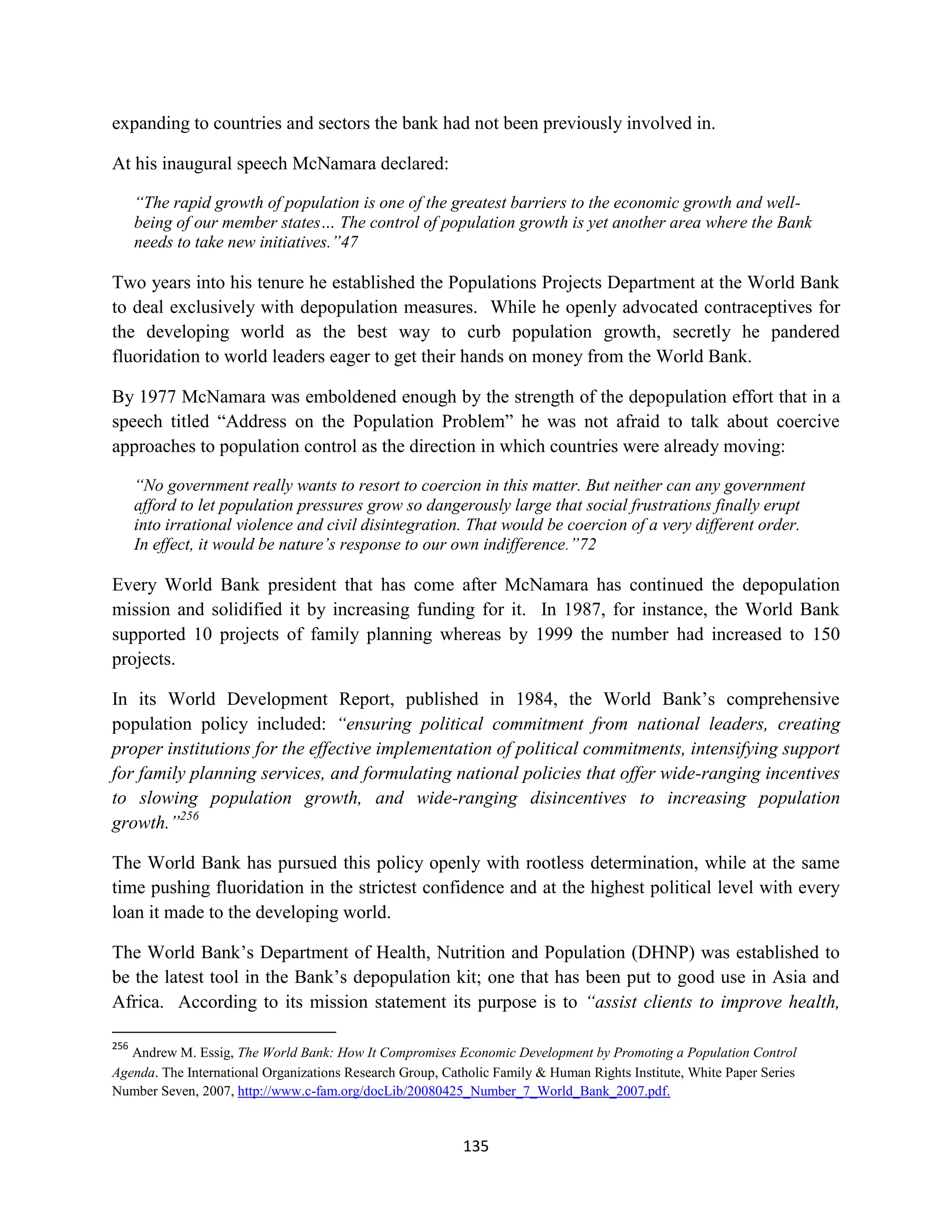 expanding to countries and sectors the bank had not been previously involved in.

At his inaugural speech McNamara declared:

      “The rapid growth of population is one of the greatest barriers to the economic growth and well-
      being of our member states… The control of population growth is yet another area where the Bank
      needs to take new initiatives.”47

Two years into his tenure he established the Populations Projects Department at the World Bank
to deal exclusively with depopulation measures. While he openly advocated contraceptives for
the developing world as the best way to curb population growth, secretly he pandered
fluoridation to world leaders eager to get their hands on money from the World Bank.

By 1977 McNamara was emboldened enough by the strength of the depopulation effort that in a
speech titled “Address on the Population Problem” he was not afraid to talk about coercive
approaches to population control as the direction in which countries were already moving:

      “No government really wants to resort to coercion in this matter. But neither can any government
      afford to let population pressures grow so dangerously large that social frustrations finally erupt
      into irrational violence and civil disintegration. That would be coercion of a very different order.
      In effect, it would be nature’s response to our own indifference.”72

Every World Bank president that has come after McNamara has continued the depopulation
mission and solidified it by increasing funding for it. In 1987, for instance, the World Bank
supported 10 projects of family planning whereas by 1999 the number had increased to 150
projects.

In its World Development Report, published in 1984, the World Bank’s comprehensive
population policy included: “ensuring political commitment from national leaders, creating
proper institutions for the effective implementation of political commitments, intensifying support
for family planning services, and formulating national policies that offer wide-ranging incentives
to slowing population growth, and wide-ranging disincentives to increasing population
growth.”256

The World Bank has pursued this policy openly with rootless determination, while at the same
time pushing fluoridation in the strictest confidence and at the highest political level with every
loan it made to the developing world.

The World Bank’s Department of Health, Nutrition and Population (DHNP) was established to
be the latest tool in the Bank’s depopulation kit; one that has been put to good use in Asia and
Africa. According to its mission statement its purpose is to “assist clients to improve health,

256
   Andrew M. Essig, The World Bank: How It Compromises Economic Development by Promoting a Population Control
Agenda. The International Organizations Research Group, Catholic Family & Human Rights Institute, White Paper Series
Number Seven, 2007, http://www.c-fam.org/docLib/20080425_Number_7_World_Bank_2007.pdf.



                                                           135
 