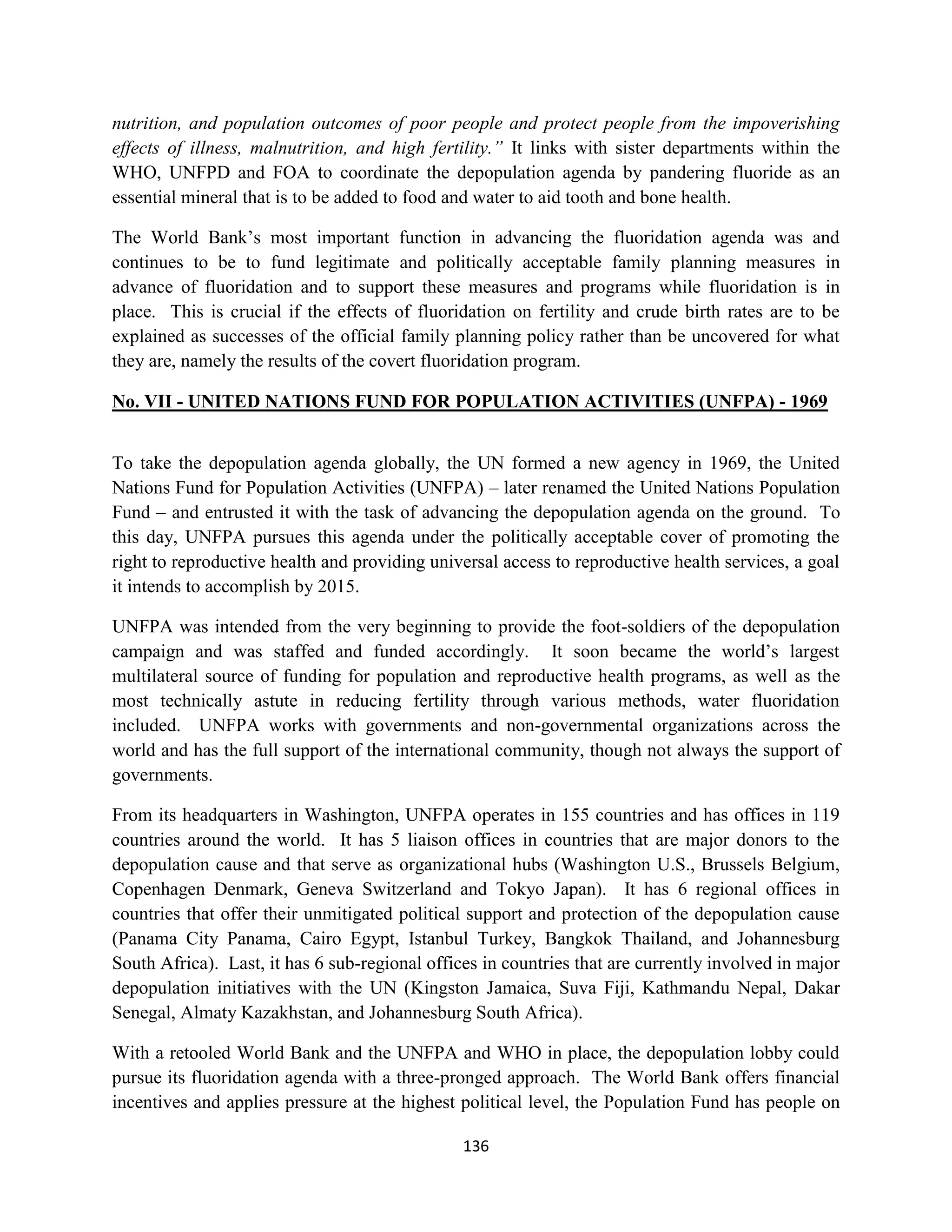 nutrition, and population outcomes of poor people and protect people from the impoverishing
effects of illness, malnutrition, and high fertility.” It links with sister departments within the
WHO, UNFPD and FOA to coordinate the depopulation agenda by pandering fluoride as an
essential mineral that is to be added to food and water to aid tooth and bone health.

The World Bank’s most important function in advancing the fluoridation agenda was and
continues to be to fund legitimate and politically acceptable family planning measures in
advance of fluoridation and to support these measures and programs while fluoridation is in
place. This is crucial if the effects of fluoridation on fertility and crude birth rates are to be
explained as successes of the official family planning policy rather than be uncovered for what
they are, namely the results of the covert fluoridation program.

No. VII - UNITED NATIONS FUND FOR POPULATION ACTIVITIES (UNFPA) - 1969


To take the depopulation agenda globally, the UN formed a new agency in 1969, the United
Nations Fund for Population Activities (UNFPA) – later renamed the United Nations Population
Fund – and entrusted it with the task of advancing the depopulation agenda on the ground. To
this day, UNFPA pursues this agenda under the politically acceptable cover of promoting the
right to reproductive health and providing universal access to reproductive health services, a goal
it intends to accomplish by 2015.

UNFPA was intended from the very beginning to provide the foot-soldiers of the depopulation
campaign and was staffed and funded accordingly. It soon became the world’s largest
multilateral source of funding for population and reproductive health programs, as well as the
most technically astute in reducing fertility through various methods, water fluoridation
included. UNFPA works with governments and non-governmental organizations across the
world and has the full support of the international community, though not always the support of
governments.

From its headquarters in Washington, UNFPA operates in 155 countries and has offices in 119
countries around the world. It has 5 liaison offices in countries that are major donors to the
depopulation cause and that serve as organizational hubs (Washington U.S., Brussels Belgium,
Copenhagen Denmark, Geneva Switzerland and Tokyo Japan). It has 6 regional offices in
countries that offer their unmitigated political support and protection of the depopulation cause
(Panama City Panama, Cairo Egypt, Istanbul Turkey, Bangkok Thailand, and Johannesburg
South Africa). Last, it has 6 sub-regional offices in countries that are currently involved in major
depopulation initiatives with the UN (Kingston Jamaica, Suva Fiji, Kathmandu Nepal, Dakar
Senegal, Almaty Kazakhstan, and Johannesburg South Africa).

With a retooled World Bank and the UNFPA and WHO in place, the depopulation lobby could
pursue its fluoridation agenda with a three-pronged approach. The World Bank offers financial
incentives and applies pressure at the highest political level, the Population Fund has people on

                                                136
 