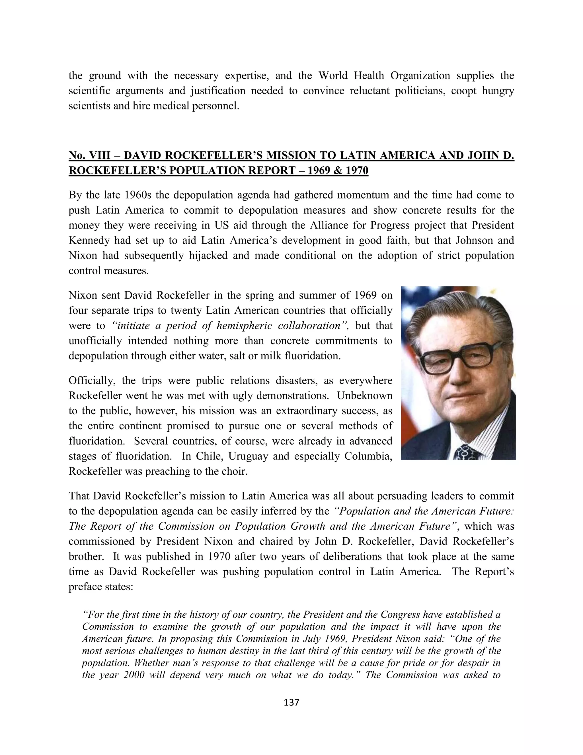 the ground with the necessary expertise, and the World Health Organization supplies the
scientific arguments and justification needed to convince reluctant politicians, coopt hungry
scientists and hire medical personnel.



No. VIII – DAVID ROCKEFELLER’S MISSION TO LATIN AMERICA AND JOHN D.
ROCKEFELLER’S POPULATION REPORT – 1969 & 1970

By the late 1960s the depopulation agenda had gathered momentum and the time had come to
push Latin America to commit to depopulation measures and show concrete results for the
money they were receiving in US aid through the Alliance for Progress project that President
Kennedy had set up to aid Latin America’s development in good faith, but that Johnson and
Nixon had subsequently hijacked and made conditional on the adoption of strict population
control measures.

Nixon sent David Rockefeller in the spring and summer of 1969 on
four separate trips to twenty Latin American countries that officially
were to “initiate a period of hemispheric collaboration”, but that
unofficially intended nothing more than concrete commitments to
depopulation through either water, salt or milk fluoridation.

Officially, the trips were public relations disasters, as everywhere
Rockefeller went he was met with ugly demonstrations. Unbeknown
to the public, however, his mission was an extraordinary success, as
the entire continent promised to pursue one or several methods of
fluoridation. Several countries, of course, were already in advanced
stages of fluoridation. In Chile, Uruguay and especially Columbia,
Rockefeller was preaching to the choir.

That David Rockefeller’s mission to Latin America was all about persuading leaders to commit
to the depopulation agenda can be easily inferred by the “Population and the American Future:
The Report of the Commission on Population Growth and the American Future”, which was
commissioned by President Nixon and chaired by John D. Rockefeller, David Rockefeller’s
brother. It was published in 1970 after two years of deliberations that took place at the same
time as David Rockefeller was pushing population control in Latin America. The Report’s
preface states:

  “For the first time in the history of our country, the President and the Congress have established a
  Commission to examine the growth of our population and the impact it will have upon the
  American future. In proposing this Commission in July 1969, President Nixon said: “One of the
  most serious challenges to human destiny in the last third of this century will be the growth of the
  population. Whether man’s response to that challenge will be a cause for pride or for despair in
  the year 2000 will depend very much on what we do today.” The Commission was asked to

                                                  137
 