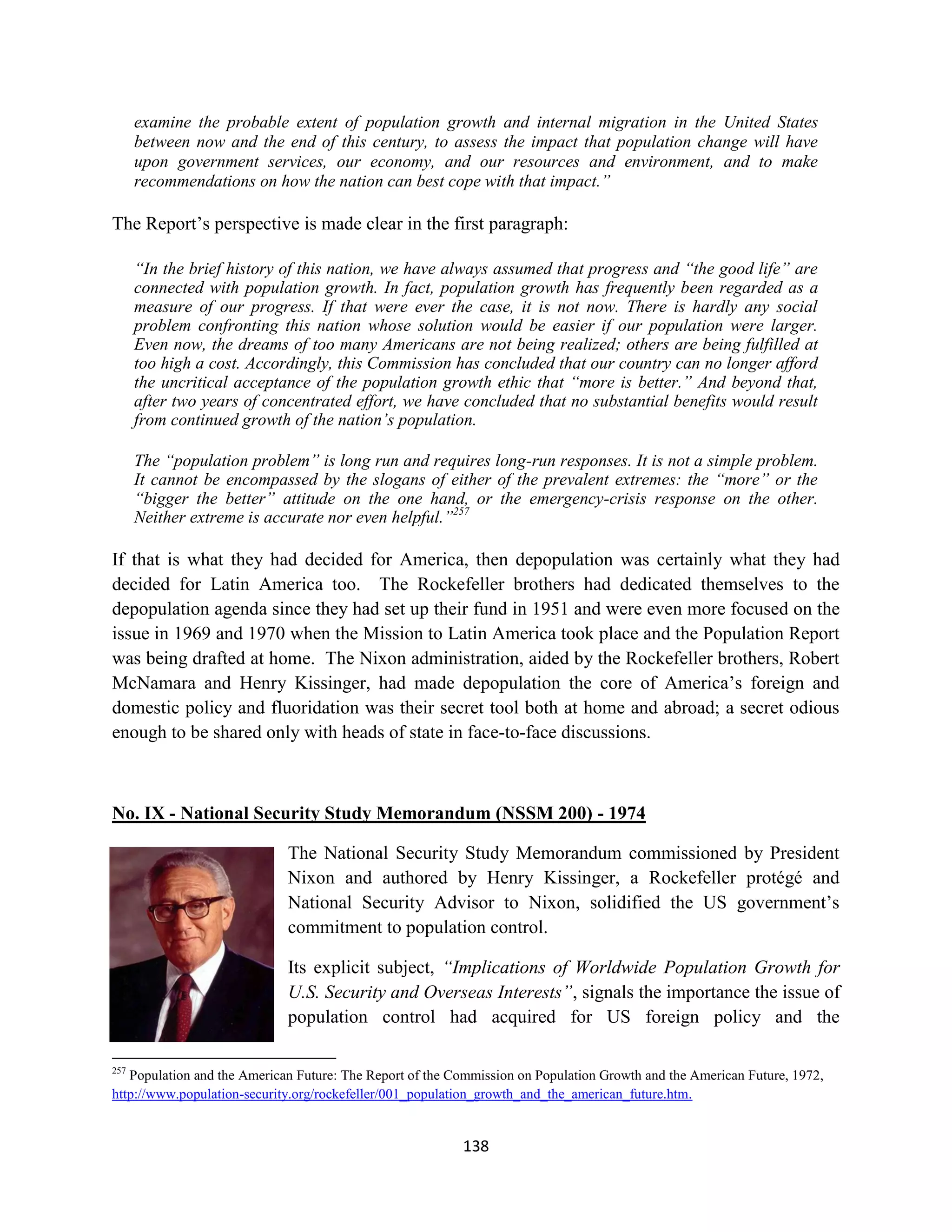 examine the probable extent of population growth and internal migration in the United States
      between now and the end of this century, to assess the impact that population change will have
      upon government services, our economy, and our resources and environment, and to make
      recommendations on how the nation can best cope with that impact.”

The Report’s perspective is made clear in the first paragraph:

      “In the brief history of this nation, we have always assumed that progress and “the good life” are
      connected with population growth. In fact, population growth has frequently been regarded as a
      measure of our progress. If that were ever the case, it is not now. There is hardly any social
      problem confronting this nation whose solution would be easier if our population were larger.
      Even now, the dreams of too many Americans are not being realized; others are being fulfilled at
      too high a cost. Accordingly, this Commission has concluded that our country can no longer afford
      the uncritical acceptance of the population growth ethic that “more is better.” And beyond that,
      after two years of concentrated effort, we have concluded that no substantial benefits would result
      from continued growth of the nation’s population.

      The “population problem” is long run and requires long-run responses. It is not a simple problem.
      It cannot be encompassed by the slogans of either of the prevalent extremes: the “more” or the
      “bigger the better” attitude on the one hand, or the emergency-crisis response on the other.
      Neither extreme is accurate nor even helpful.”257

If that is what they had decided for America, then depopulation was certainly what they had
decided for Latin America too. The Rockefeller brothers had dedicated themselves to the
depopulation agenda since they had set up their fund in 1951 and were even more focused on the
issue in 1969 and 1970 when the Mission to Latin America took place and the Population Report
was being drafted at home. The Nixon administration, aided by the Rockefeller brothers, Robert
McNamara and Henry Kissinger, had made depopulation the core of America’s foreign and
domestic policy and fluoridation was their secret tool both at home and abroad; a secret odious
enough to be shared only with heads of state in face-to-face discussions.



No. IX - National Security Study Memorandum (NSSM 200) - 1974

                             The National Security Study Memorandum commissioned by President
                             Nixon and authored by Henry Kissinger, a Rockefeller protégé and
                             National Security Advisor to Nixon, solidified the US government’s
                             commitment to population control.

                             Its explicit subject, “Implications of Worldwide Population Growth for
                             U.S. Security and Overseas Interests”, signals the importance the issue of
                             population control had acquired for US foreign policy and the

257
   Population and the American Future: The Report of the Commission on Population Growth and the American Future, 1972,
http://www.population-security.org/rockefeller/001_population_growth_and_the_american_future.htm.


                                                          138
 