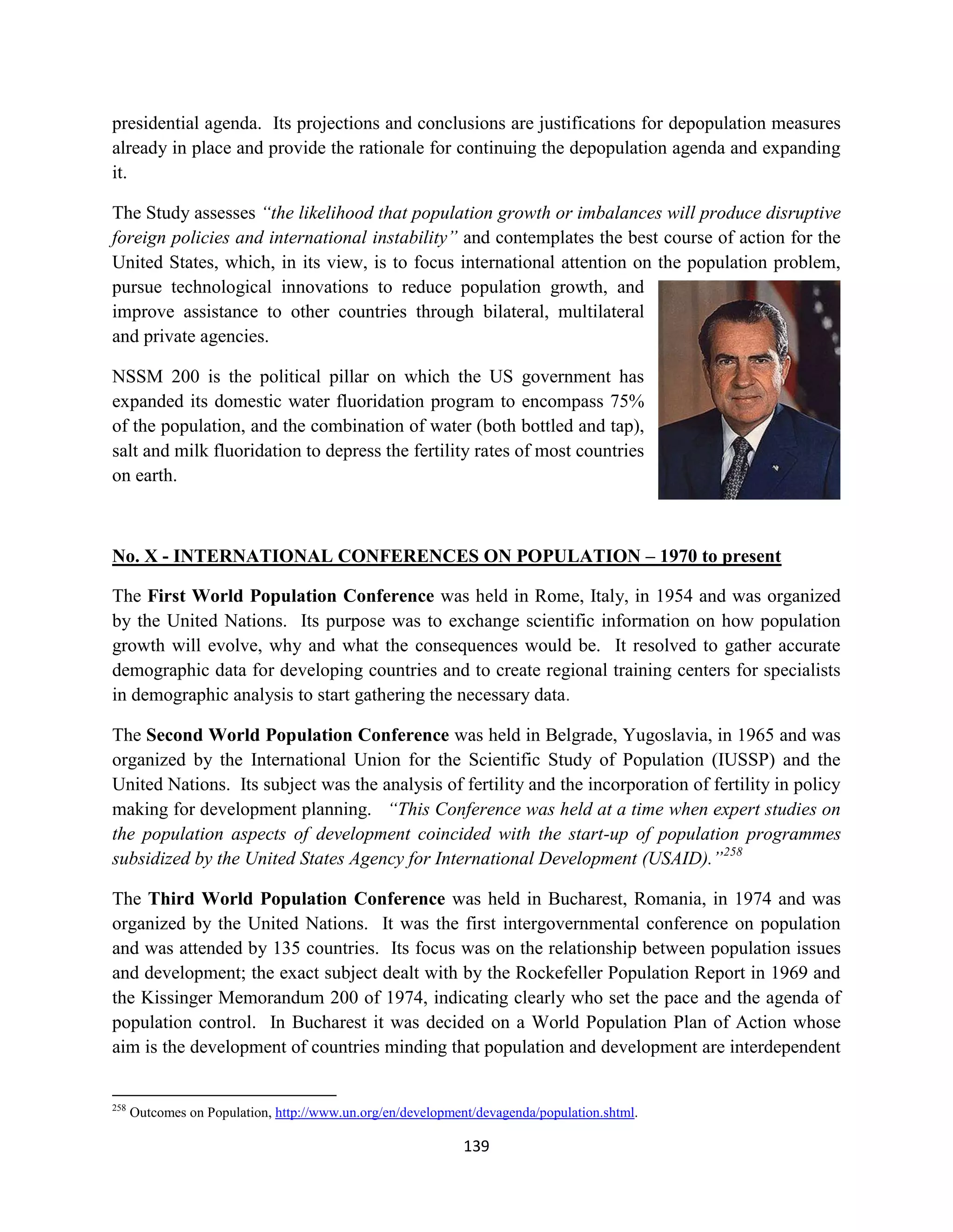presidential agenda. Its projections and conclusions are justifications for depopulation measures
already in place and provide the rationale for continuing the depopulation agenda and expanding
it.

The Study assesses “the likelihood that population growth or imbalances will produce disruptive
foreign policies and international instability” and contemplates the best course of action for the
United States, which, in its view, is to focus international attention on the population problem,
pursue technological innovations to reduce population growth, and
improve assistance to other countries through bilateral, multilateral
and private agencies.

NSSM 200 is the political pillar on which the US government has
expanded its domestic water fluoridation program to encompass 75%
of the population, and the combination of water (both bottled and tap),
salt and milk fluoridation to depress the fertility rates of most countries
on earth.



No. X - INTERNATIONAL CONFERENCES ON POPULATION – 1970 to present

The First World Population Conference was held in Rome, Italy, in 1954 and was organized
by the United Nations. Its purpose was to exchange scientific information on how population
growth will evolve, why and what the consequences would be. It resolved to gather accurate
demographic data for developing countries and to create regional training centers for specialists
in demographic analysis to start gathering the necessary data.

The Second World Population Conference was held in Belgrade, Yugoslavia, in 1965 and was
organized by the International Union for the Scientific Study of Population (IUSSP) and the
United Nations. Its subject was the analysis of fertility and the incorporation of fertility in policy
making for development planning. “This Conference was held at a time when expert studies on
the population aspects of development coincided with the start-up of population programmes
subsidized by the United States Agency for International Development (USAID).”258

The Third World Population Conference was held in Bucharest, Romania, in 1974 and was
organized by the United Nations. It was the first intergovernmental conference on population
and was attended by 135 countries. Its focus was on the relationship between population issues
and development; the exact subject dealt with by the Rockefeller Population Report in 1969 and
the Kissinger Memorandum 200 of 1974, indicating clearly who set the pace and the agenda of
population control. In Bucharest it was decided on a World Population Plan of Action whose
aim is the development of countries minding that population and development are interdependent


258
      Outcomes on Population, http://www.un.org/en/development/devagenda/population.shtml.

                                                             139
 