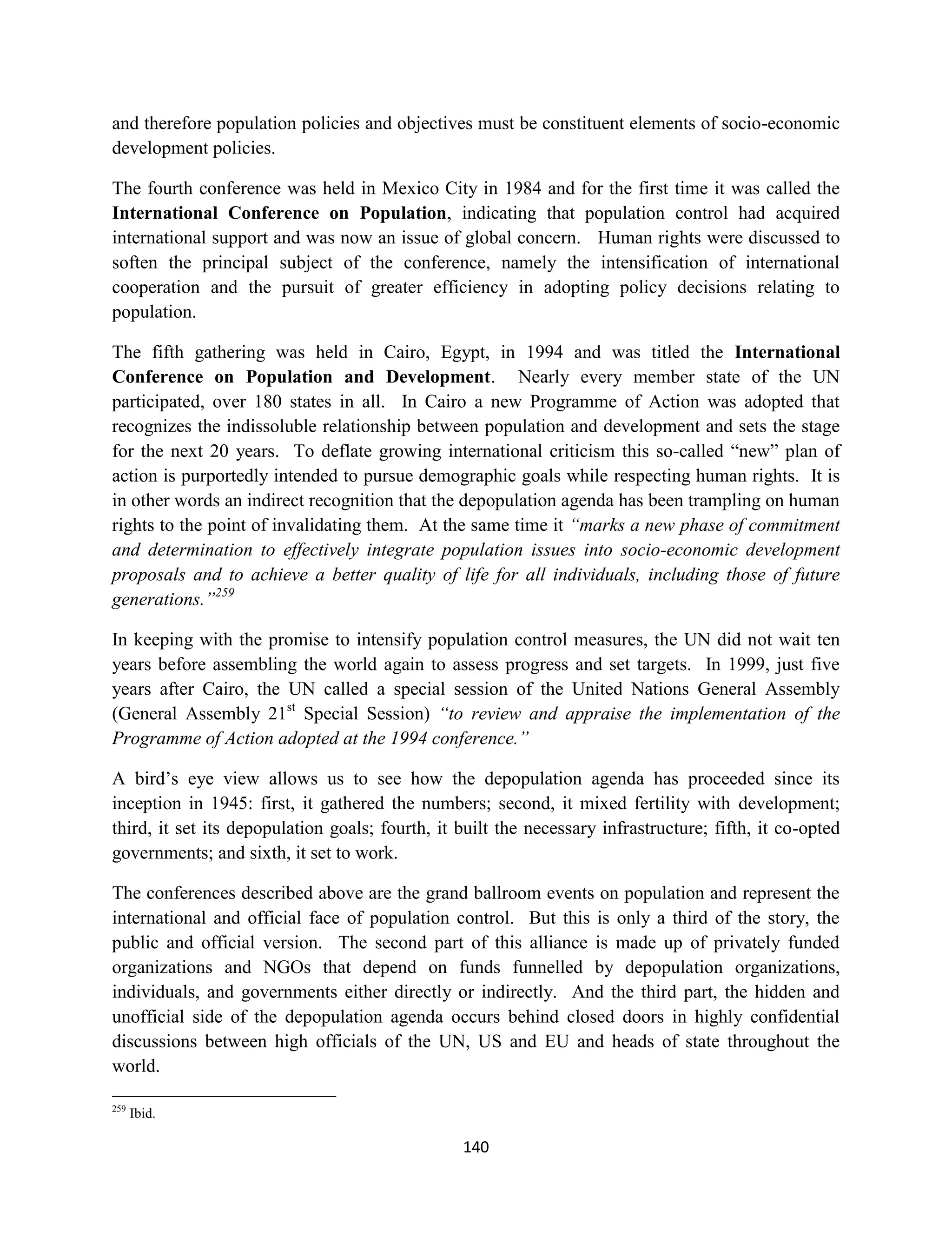 and therefore population policies and objectives must be constituent elements of socio-economic
development policies.

The fourth conference was held in Mexico City in 1984 and for the first time it was called the
International Conference on Population, indicating that population control had acquired
international support and was now an issue of global concern. Human rights were discussed to
soften the principal subject of the conference, namely the intensification of international
cooperation and the pursuit of greater efficiency in adopting policy decisions relating to
population.

The fifth gathering was held in Cairo, Egypt, in 1994 and was titled the International
Conference on Population and Development. Nearly every member state of the UN
participated, over 180 states in all. In Cairo a new Programme of Action was adopted that
recognizes the indissoluble relationship between population and development and sets the stage
for the next 20 years. To deflate growing international criticism this so-called “new” plan of
action is purportedly intended to pursue demographic goals while respecting human rights. It is
in other words an indirect recognition that the depopulation agenda has been trampling on human
rights to the point of invalidating them. At the same time it “marks a new phase of commitment
and determination to effectively integrate population issues into socio-economic development
proposals and to achieve a better quality of life for all individuals, including those of future
generations.”259

In keeping with the promise to intensify population control measures, the UN did not wait ten
years before assembling the world again to assess progress and set targets. In 1999, just five
years after Cairo, the UN called a special session of the United Nations General Assembly
(General Assembly 21st Special Session) “to review and appraise the implementation of the
Programme of Action adopted at the 1994 conference.”

A bird’s eye view allows us to see how the depopulation agenda has proceeded since its
inception in 1945: first, it gathered the numbers; second, it mixed fertility with development;
third, it set its depopulation goals; fourth, it built the necessary infrastructure; fifth, it co-opted
governments; and sixth, it set to work.

The conferences described above are the grand ballroom events on population and represent the
international and official face of population control. But this is only a third of the story, the
public and official version. The second part of this alliance is made up of privately funded
organizations and NGOs that depend on funds funnelled by depopulation organizations,
individuals, and governments either directly or indirectly. And the third part, the hidden and
unofficial side of the depopulation agenda occurs behind closed doors in highly confidential
discussions between high officials of the UN, US and EU and heads of state throughout the
world.

259
      Ibid.

                                                 140
 