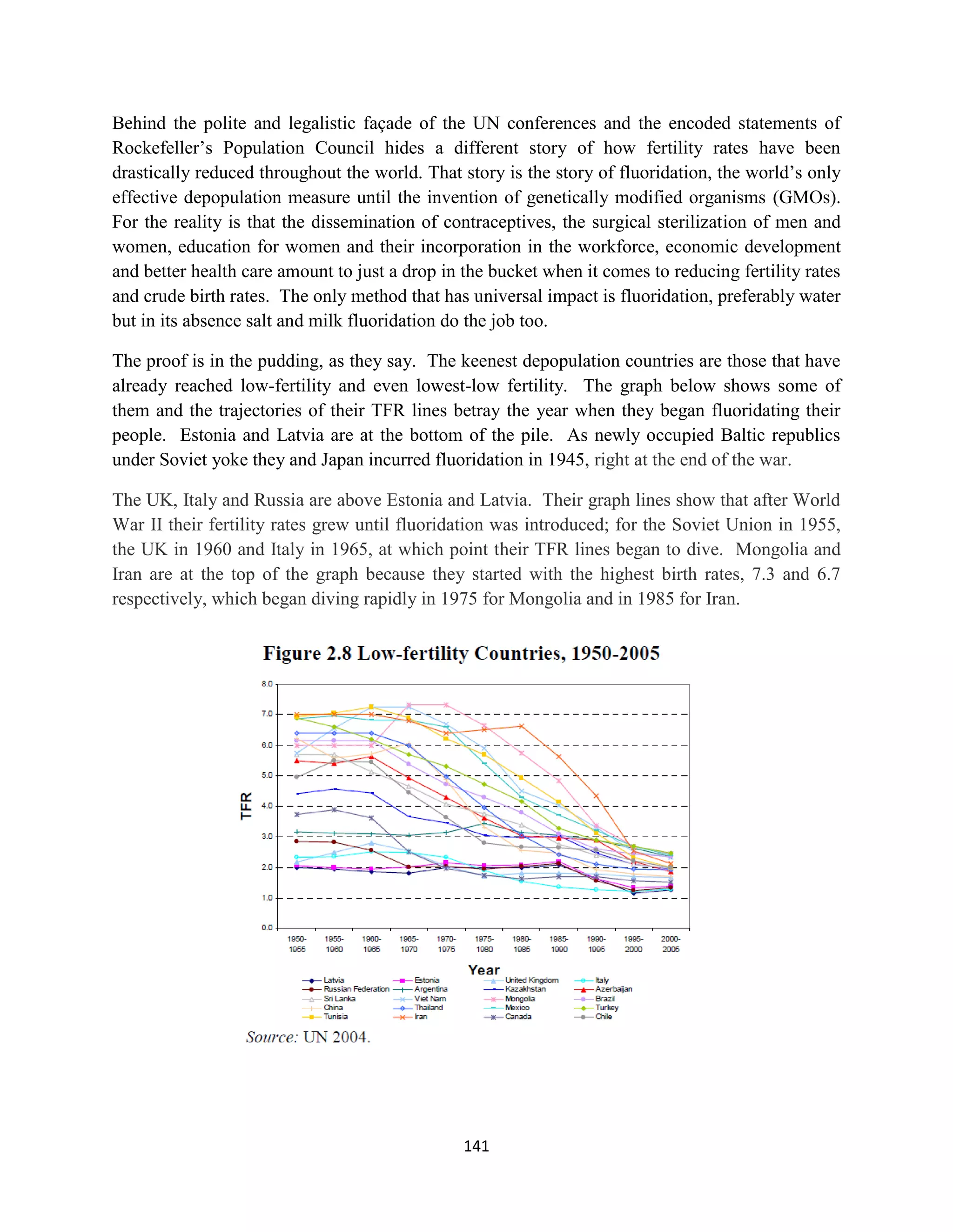 Behind the polite and legalistic façade of the UN conferences and the encoded statements of
Rockefeller’s Population Council hides a different story of how fertility rates have been
drastically reduced throughout the world. That story is the story of fluoridation, the world’s only
effective depopulation measure until the invention of genetically modified organisms (GMOs).
For the reality is that the dissemination of contraceptives, the surgical sterilization of men and
women, education for women and their incorporation in the workforce, economic development
and better health care amount to just a drop in the bucket when it comes to reducing fertility rates
and crude birth rates. The only method that has universal impact is fluoridation, preferably water
but in its absence salt and milk fluoridation do the job too.

The proof is in the pudding, as they say. The keenest depopulation countries are those that have
already reached low-fertility and even lowest-low fertility. The graph below shows some of
them and the trajectories of their TFR lines betray the year when they began fluoridating their
people. Estonia and Latvia are at the bottom of the pile. As newly occupied Baltic republics
under Soviet yoke they and Japan incurred fluoridation in 1945, right at the end of the war.

The UK, Italy and Russia are above Estonia and Latvia. Their graph lines show that after World
War II their fertility rates grew until fluoridation was introduced; for the Soviet Union in 1955,
the UK in 1960 and Italy in 1965, at which point their TFR lines began to dive. Mongolia and
Iran are at the top of the graph because they started with the highest birth rates, 7.3 and 6.7
respectively, which began diving rapidly in 1975 for Mongolia and in 1985 for Iran.




                                                141
 
