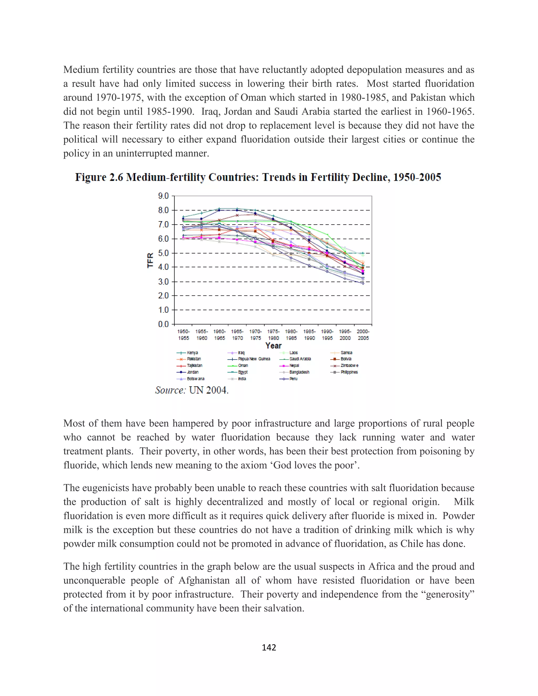 Medium fertility countries are those that have reluctantly adopted depopulation measures and as
a result have had only limited success in lowering their birth rates. Most started fluoridation
around 1970-1975, with the exception of Oman which started in 1980-1985, and Pakistan which
did not begin until 1985-1990. Iraq, Jordan and Saudi Arabia started the earliest in 1960-1965.
The reason their fertility rates did not drop to replacement level is because they did not have the
political will necessary to either expand fluoridation outside their largest cities or continue the
policy in an uninterrupted manner.




Most of them have been hampered by poor infrastructure and large proportions of rural people
who cannot be reached by water fluoridation because they lack running water and water
treatment plants. Their poverty, in other words, has been their best protection from poisoning by
fluoride, which lends new meaning to the axiom ‘God loves the poor’.

The eugenicists have probably been unable to reach these countries with salt fluoridation because
the production of salt is highly decentralized and mostly of local or regional origin. Milk
fluoridation is even more difficult as it requires quick delivery after fluoride is mixed in. Powder
milk is the exception but these countries do not have a tradition of drinking milk which is why
powder milk consumption could not be promoted in advance of fluoridation, as Chile has done.

The high fertility countries in the graph below are the usual suspects in Africa and the proud and
unconquerable people of Afghanistan all of whom have resisted fluoridation or have been
protected from it by poor infrastructure. Their poverty and independence from the “generosity”
of the international community have been their salvation.


                                                142
 