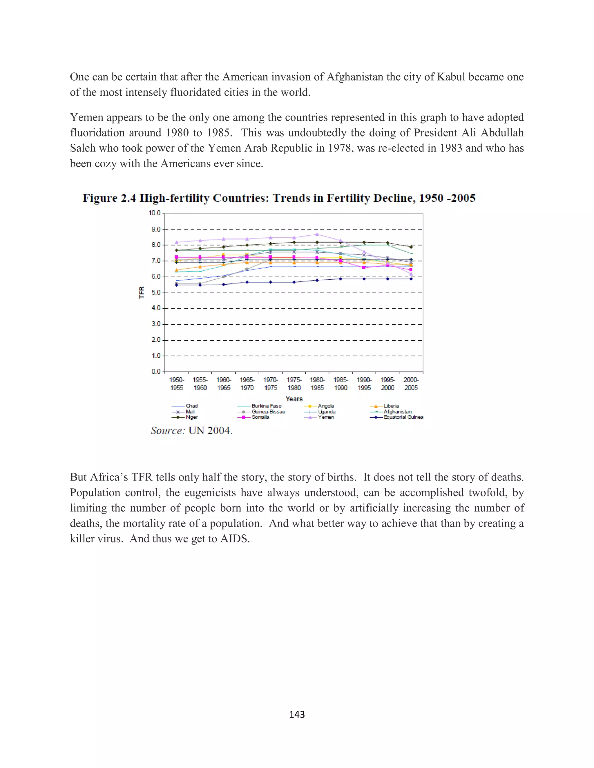 One can be certain that after the American invasion of Afghanistan the city of Kabul became one
of the most intensely fluoridated cities in the world.

Yemen appears to be the only one among the countries represented in this graph to have adopted
fluoridation around 1980 to 1985. This was undoubtedly the doing of President Ali Abdullah
Saleh who took power of the Yemen Arab Republic in 1978, was re-elected in 1983 and who has
been cozy with the Americans ever since.




But Africa’s TFR tells only half the story, the story of births. It does not tell the story of deaths.
Population control, the eugenicists have always understood, can be accomplished twofold, by
limiting the number of people born into the world or by artificially increasing the number of
deaths, the mortality rate of a population. And what better way to achieve that than by creating a
killer virus. And thus we get to AIDS.




                                                 143
 