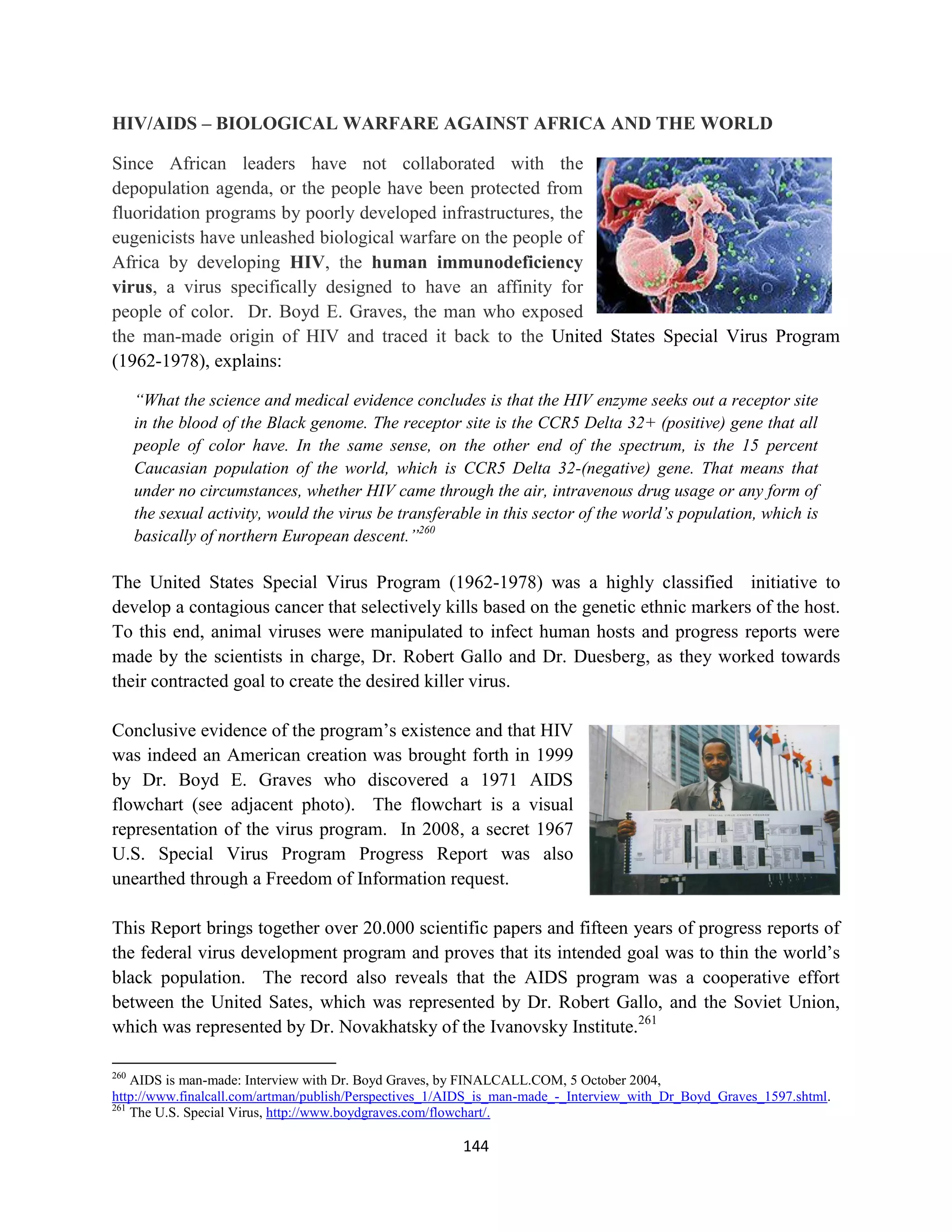 HIV/AIDS – BIOLOGICAL WARFARE AGAINST AFRICA AND THE WORLD

Since African leaders have not collaborated with the
depopulation agenda, or the people have been protected from
fluoridation programs by poorly developed infrastructures, the
eugenicists have unleashed biological warfare on the people of
Africa by developing HIV, the human immunodeficiency
virus, a virus specifically designed to have an affinity for
people of color. Dr. Boyd E. Graves, the man who exposed
the man-made origin of HIV and traced it back to the United States Special Virus Program
(1962-1978), explains:

      “What the science and medical evidence concludes is that the HIV enzyme seeks out a receptor site
      in the blood of the Black genome. The receptor site is the CCR5 Delta 32+ (positive) gene that all
      people of color have. In the same sense, on the other end of the spectrum, is the 15 percent
      Caucasian population of the world, which is CCR5 Delta 32-(negative) gene. That means that
      under no circumstances, whether HIV came through the air, intravenous drug usage or any form of
      the sexual activity, would the virus be transferable in this sector of the world’s population, which is
      basically of northern European descent.”260

The United States Special Virus Program (1962-1978) was a highly classified initiative to
develop a contagious cancer that selectively kills based on the genetic ethnic markers of the host.
To this end, animal viruses were manipulated to infect human hosts and progress reports were
made by the scientists in charge, Dr. Robert Gallo and Dr. Duesberg, as they worked towards
their contracted goal to create the desired killer virus.

Conclusive evidence of the program’s existence and that HIV
was indeed an American creation was brought forth in 1999
by Dr. Boyd E. Graves who discovered a 1971 AIDS
flowchart (see adjacent photo). The flowchart is a visual
representation of the virus program. In 2008, a secret 1967
U.S. Special Virus Program Progress Report was also
unearthed through a Freedom of Information request.

This Report brings together over 20.000 scientific papers and fifteen years of progress reports of
the federal virus development program and proves that its intended goal was to thin the world’s
black population. The record also reveals that the AIDS program was a cooperative effort
between the United Sates, which was represented by Dr. Robert Gallo, and the Soviet Union,
which was represented by Dr. Novakhatsky of the Ivanovsky Institute.261

260
    AIDS is man-made: Interview with Dr. Boyd Graves, by FINALCALL.COM, 5 October 2004,
http://www.finalcall.com/artman/publish/Perspectives_1/AIDS_is_man-made_-_Interview_with_Dr_Boyd_Graves_1597.shtml.
261
    The U.S. Special Virus, http://www.boydgraves.com/flowchart/.

                                                        144
 