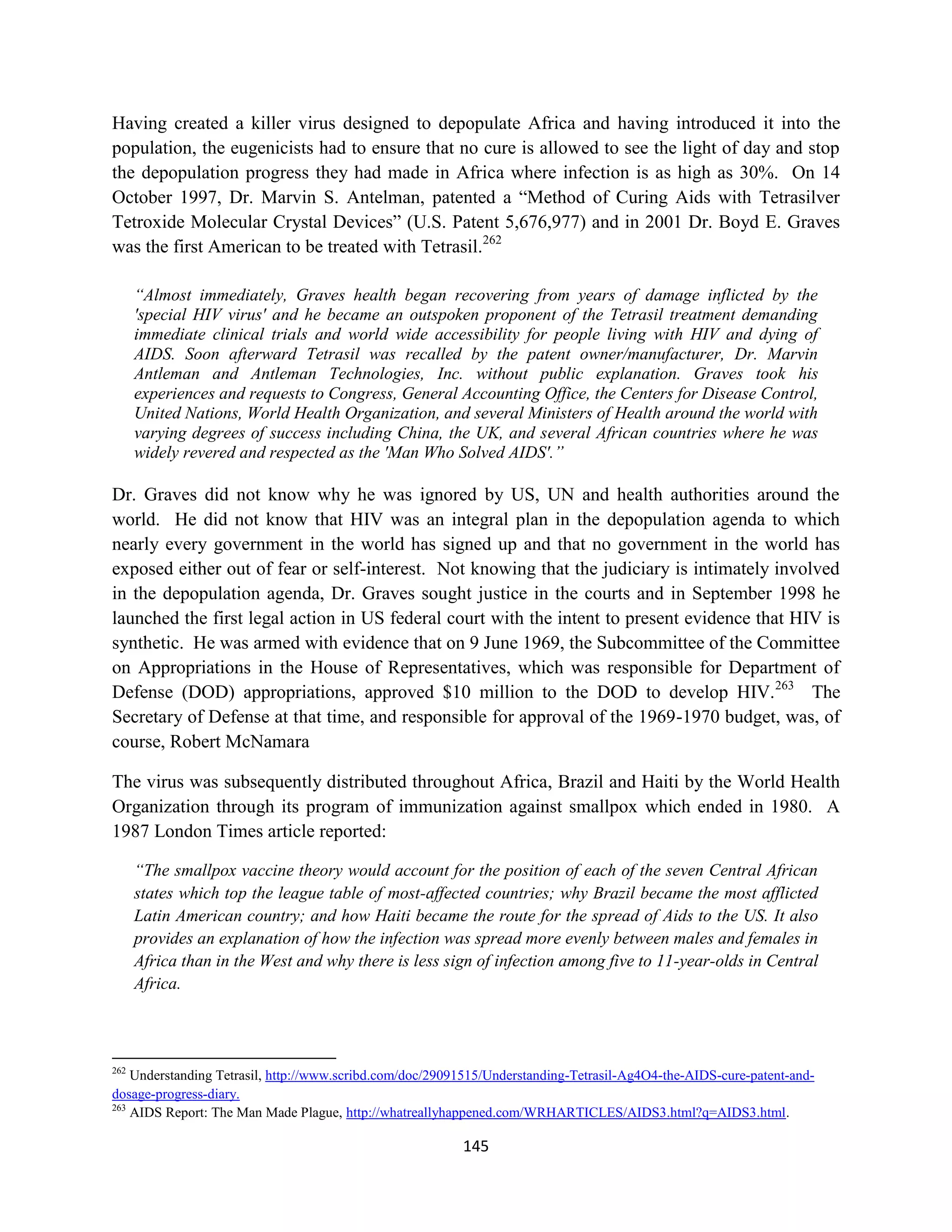Having created a killer virus designed to depopulate Africa and having introduced it into the
population, the eugenicists had to ensure that no cure is allowed to see the light of day and stop
the depopulation progress they had made in Africa where infection is as high as 30%. On 14
October 1997, Dr. Marvin S. Antelman, patented a “Method of Curing Aids with Tetrasilver
Tetroxide Molecular Crystal Devices” (U.S. Patent 5,676,977) and in 2001 Dr. Boyd E. Graves
was the first American to be treated with Tetrasil.262

      “Almost immediately, Graves health began recovering from years of damage inflicted by the
      'special HIV virus' and he became an outspoken proponent of the Tetrasil treatment demanding
      immediate clinical trials and world wide accessibility for people living with HIV and dying of
      AIDS. Soon afterward Tetrasil was recalled by the patent owner/manufacturer, Dr. Marvin
      Antleman and Antleman Technologies, Inc. without public explanation. Graves took his
      experiences and requests to Congress, General Accounting Office, the Centers for Disease Control,
      United Nations, World Health Organization, and several Ministers of Health around the world with
      varying degrees of success including China, the UK, and several African countries where he was
      widely revered and respected as the 'Man Who Solved AIDS'.”

Dr. Graves did not know why he was ignored by US, UN and health authorities around the
world. He did not know that HIV was an integral plan in the depopulation agenda to which
nearly every government in the world has signed up and that no government in the world has
exposed either out of fear or self-interest. Not knowing that the judiciary is intimately involved
in the depopulation agenda, Dr. Graves sought justice in the courts and in September 1998 he
launched the first legal action in US federal court with the intent to present evidence that HIV is
synthetic. He was armed with evidence that on 9 June 1969, the Subcommittee of the Committee
on Appropriations in the House of Representatives, which was responsible for Department of
Defense (DOD) appropriations, approved $10 million to the DOD to develop HIV.263 The
Secretary of Defense at that time, and responsible for approval of the 1969-1970 budget, was, of
course, Robert McNamara

The virus was subsequently distributed throughout Africa, Brazil and Haiti by the World Health
Organization through its program of immunization against smallpox which ended in 1980. A
1987 London Times article reported:

      “The smallpox vaccine theory would account for the position of each of the seven Central African
      states which top the league table of most-affected countries; why Brazil became the most afflicted
      Latin American country; and how Haiti became the route for the spread of Aids to the US. It also
      provides an explanation of how the infection was spread more evenly between males and females in
      Africa than in the West and why there is less sign of infection among five to 11-year-olds in Central
      Africa.



262
    Understanding Tetrasil, http://www.scribd.com/doc/29091515/Understanding-Tetrasil-Ag4O4-the-AIDS-cure-patent-and-
dosage-progress-diary.
263
    AIDS Report: The Man Made Plague, http://whatreallyhappened.com/WRHARTICLES/AIDS3.html?q=AIDS3.html.

                                                          145
 