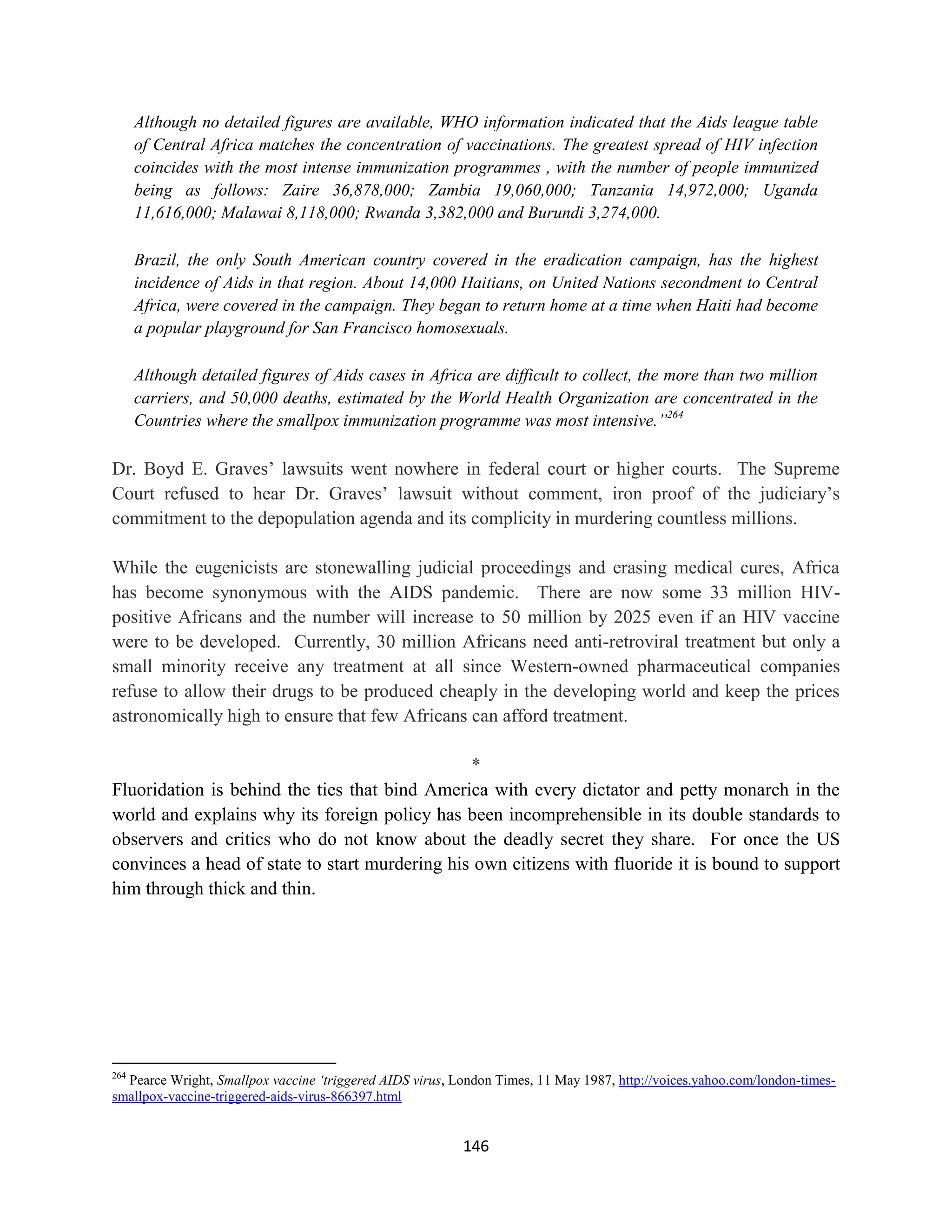 Although no detailed figures are available, WHO information indicated that the Aids league table
      of Central Africa matches the concentration of vaccinations. The greatest spread of HIV infection
      coincides with the most intense immunization programmes , with the number of people immunized
      being as follows: Zaire 36,878,000; Zambia 19,060,000; Tanzania 14,972,000; Uganda
      11,616,000; Malawai 8,118,000; Rwanda 3,382,000 and Burundi 3,274,000.

      Brazil, the only South American country covered in the eradication campaign, has the highest
      incidence of Aids in that region. About 14,000 Haitians, on United Nations secondment to Central
      Africa, were covered in the campaign. They began to return home at a time when Haiti had become
      a popular playground for San Francisco homosexuals.

      Although detailed figures of Aids cases in Africa are difficult to collect, the more than two million
      carriers, and 50,000 deaths, estimated by the World Health Organization are concentrated in the
      Countries where the smallpox immunization programme was most intensive.”264

Dr. Boyd E. Graves’ lawsuits went nowhere in federal court or higher courts. The Supreme
Court refused to hear Dr. Graves’ lawsuit without comment, iron proof of the judiciary’s
commitment to the depopulation agenda and its complicity in murdering countless millions.

While the eugenicists are stonewalling judicial proceedings and erasing medical cures, Africa
has become synonymous with the AIDS pandemic. There are now some 33 million HIV-
positive Africans and the number will increase to 50 million by 2025 even if an HIV vaccine
were to be developed. Currently, 30 million Africans need anti-retroviral treatment but only a
small minority receive any treatment at all since Western-owned pharmaceutical companies
refuse to allow their drugs to be produced cheaply in the developing world and keep the prices
astronomically high to ensure that few Africans can afford treatment.

                                                *
Fluoridation is behind the ties that bind America with every dictator and petty monarch in the
world and explains why its foreign policy has been incomprehensible in its double standards to
observers and critics who do not know about the deadly secret they share. For once the US
convinces a head of state to start murdering his own citizens with fluoride it is bound to support
him through thick and thin.




264
  Pearce Wright, Smallpox vaccine ‘triggered AIDS virus, London Times, 11 May 1987, http://voices.yahoo.com/london-times-
smallpox-vaccine-triggered-aids-virus-866397.html


                                                          146
 
