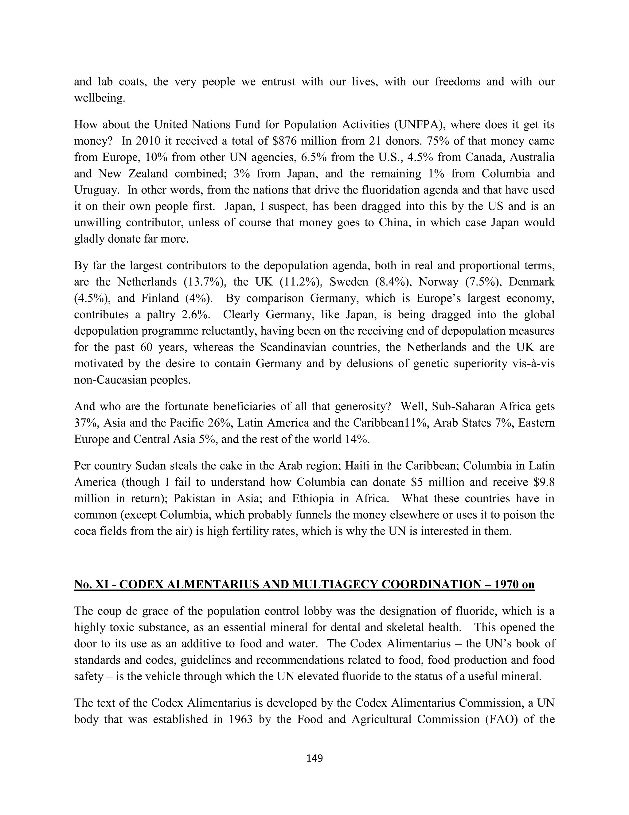 and lab coats, the very people we entrust with our lives, with our freedoms and with our
wellbeing.

How about the United Nations Fund for Population Activities (UNFPA), where does it get its
money? In 2010 it received a total of $876 million from 21 donors. 75% of that money came
from Europe, 10% from other UN agencies, 6.5% from the U.S., 4.5% from Canada, Australia
and New Zealand combined; 3% from Japan, and the remaining 1% from Columbia and
Uruguay. In other words, from the nations that drive the fluoridation agenda and that have used
it on their own people first. Japan, I suspect, has been dragged into this by the US and is an
unwilling contributor, unless of course that money goes to China, in which case Japan would
gladly donate far more.

By far the largest contributors to the depopulation agenda, both in real and proportional terms,
are the Netherlands (13.7%), the UK (11.2%), Sweden (8.4%), Norway (7.5%), Denmark
(4.5%), and Finland (4%). By comparison Germany, which is Europe’s largest economy,
contributes a paltry 2.6%. Clearly Germany, like Japan, is being dragged into the global
depopulation programme reluctantly, having been on the receiving end of depopulation measures
for the past 60 years, whereas the Scandinavian countries, the Netherlands and the UK are
motivated by the desire to contain Germany and by delusions of genetic superiority vis-à-vis
non-Caucasian peoples.

And who are the fortunate beneficiaries of all that generosity? Well, Sub-Saharan Africa gets
37%, Asia and the Pacific 26%, Latin America and the Caribbean11%, Arab States 7%, Eastern
Europe and Central Asia 5%, and the rest of the world 14%.

Per country Sudan steals the cake in the Arab region; Haiti in the Caribbean; Columbia in Latin
America (though I fail to understand how Columbia can donate $5 million and receive $9.8
million in return); Pakistan in Asia; and Ethiopia in Africa. What these countries have in
common (except Columbia, which probably funnels the money elsewhere or uses it to poison the
coca fields from the air) is high fertility rates, which is why the UN is interested in them.



No. XI - CODEX ALMENTARIUS AND MULTIAGECY COORDINATION – 1970 on

The coup de grace of the population control lobby was the designation of fluoride, which is a
highly toxic substance, as an essential mineral for dental and skeletal health. This opened the
door to its use as an additive to food and water. The Codex Alimentarius – the UN’s book of
standards and codes, guidelines and recommendations related to food, food production and food
safety – is the vehicle through which the UN elevated fluoride to the status of a useful mineral.

The text of the Codex Alimentarius is developed by the Codex Alimentarius Commission, a UN
body that was established in 1963 by the Food and Agricultural Commission (FAO) of the


                                              149
 