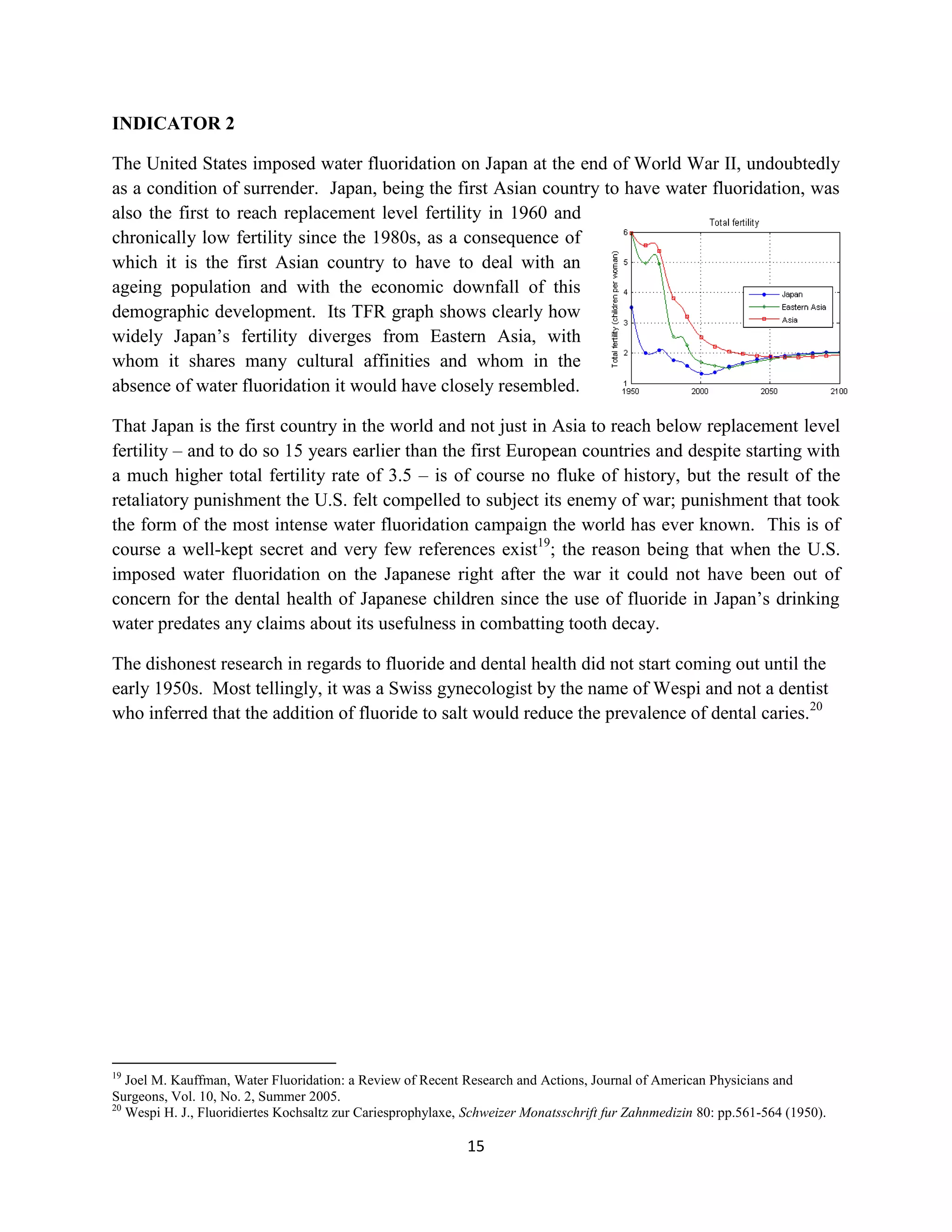 INDICATOR 2

The United States imposed water fluoridation on Japan at the end of World War II, undoubtedly
as a condition of surrender. Japan, being the first Asian country to have water fluoridation, was
also the first to reach replacement level fertility in 1960 and
chronically low fertility since the 1980s, as a consequence of
which it is the first Asian country to have to deal with an
ageing population and with the economic downfall of this
demographic development. Its TFR graph shows clearly how
widely Japan’s fertility diverges from Eastern Asia, with
whom it shares many cultural affinities and whom in the
absence of water fluoridation it would have closely resembled.

That Japan is the first country in the world and not just in Asia to reach below replacement level
fertility – and to do so 15 years earlier than the first European countries and despite starting with
a much higher total fertility rate of 3.5 – is of course no fluke of history, but the result of the
retaliatory punishment the U.S. felt compelled to subject its enemy of war; punishment that took
the form of the most intense water fluoridation campaign the world has ever known. This is of
course a well-kept secret and very few references exist19; the reason being that when the U.S.
imposed water fluoridation on the Japanese right after the war it could not have been out of
concern for the dental health of Japanese children since the use of fluoride in Japan’s drinking
water predates any claims about its usefulness in combatting tooth decay.

The dishonest research in regards to fluoride and dental health did not start coming out until the
early 1950s. Most tellingly, it was a Swiss gynecologist by the name of Wespi and not a dentist
who inferred that the addition of fluoride to salt would reduce the prevalence of dental caries.20




19
   Joel M. Kauffman, Water Fluoridation: a Review of Recent Research and Actions, Journal of American Physicians and
Surgeons, Vol. 10, No. 2, Summer 2005.
20
   Wespi H. J., Fluoridiertes Kochsaltz zur Cariesprophylaxe, Schweizer Monatsschrift fur Zahnmedizin 80: pp.561-564 (1950).

                                                             15
 
