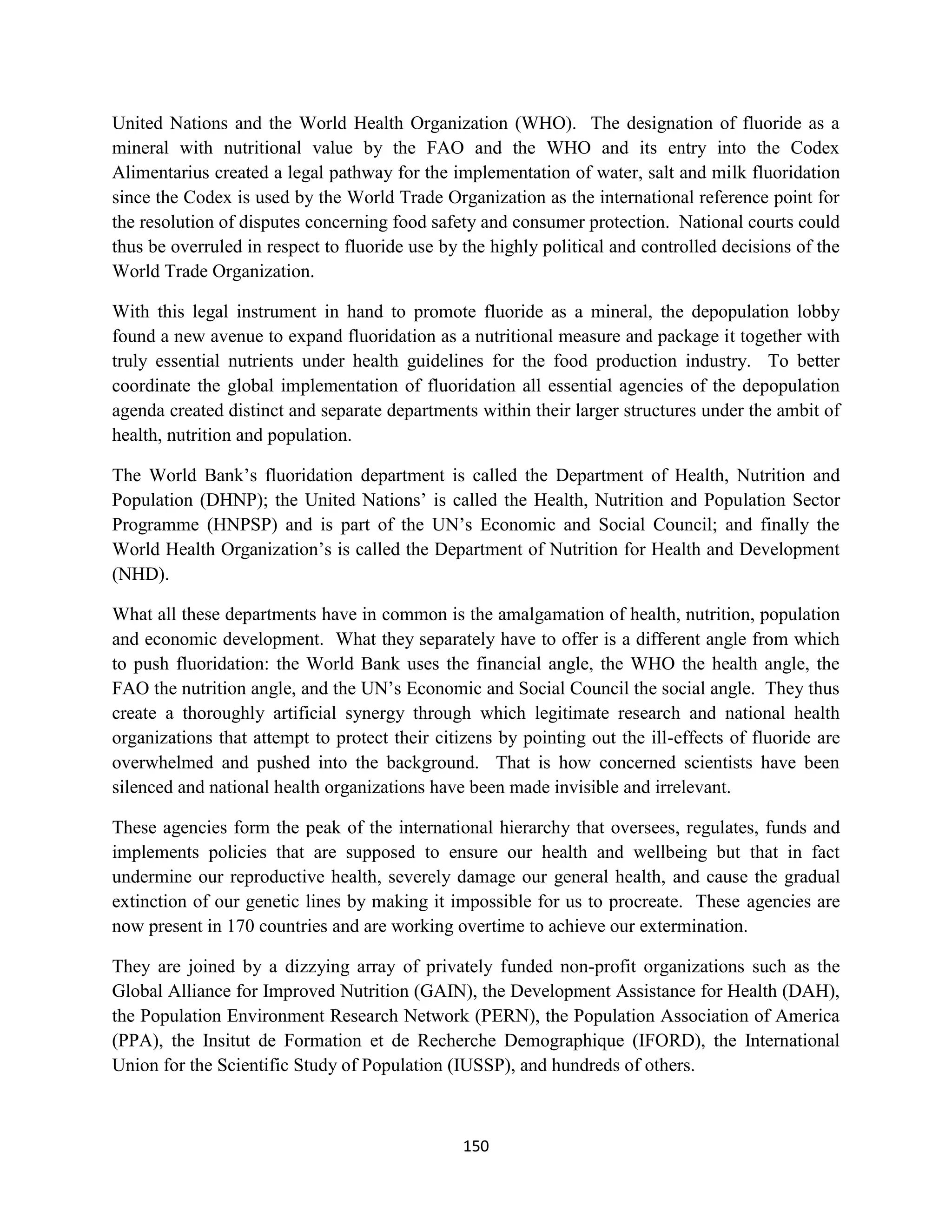 United Nations and the World Health Organization (WHO). The designation of fluoride as a
mineral with nutritional value by the FAO and the WHO and its entry into the Codex
Alimentarius created a legal pathway for the implementation of water, salt and milk fluoridation
since the Codex is used by the World Trade Organization as the international reference point for
the resolution of disputes concerning food safety and consumer protection. National courts could
thus be overruled in respect to fluoride use by the highly political and controlled decisions of the
World Trade Organization.

With this legal instrument in hand to promote fluoride as a mineral, the depopulation lobby
found a new avenue to expand fluoridation as a nutritional measure and package it together with
truly essential nutrients under health guidelines for the food production industry. To better
coordinate the global implementation of fluoridation all essential agencies of the depopulation
agenda created distinct and separate departments within their larger structures under the ambit of
health, nutrition and population.

The World Bank’s fluoridation department is called the Department of Health, Nutrition and
Population (DHNP); the United Nations’ is called the Health, Nutrition and Population Sector
Programme (HNPSP) and is part of the UN’s Economic and Social Council; and finally the
World Health Organization’s is called the Department of Nutrition for Health and Development
(NHD).

What all these departments have in common is the amalgamation of health, nutrition, population
and economic development. What they separately have to offer is a different angle from which
to push fluoridation: the World Bank uses the financial angle, the WHO the health angle, the
FAO the nutrition angle, and the UN’s Economic and Social Council the social angle. They thus
create a thoroughly artificial synergy through which legitimate research and national health
organizations that attempt to protect their citizens by pointing out the ill-effects of fluoride are
overwhelmed and pushed into the background. That is how concerned scientists have been
silenced and national health organizations have been made invisible and irrelevant.

These agencies form the peak of the international hierarchy that oversees, regulates, funds and
implements policies that are supposed to ensure our health and wellbeing but that in fact
undermine our reproductive health, severely damage our general health, and cause the gradual
extinction of our genetic lines by making it impossible for us to procreate. These agencies are
now present in 170 countries and are working overtime to achieve our extermination.

They are joined by a dizzying array of privately funded non-profit organizations such as the
Global Alliance for Improved Nutrition (GAIN), the Development Assistance for Health (DAH),
the Population Environment Research Network (PERN), the Population Association of America
(PPA), the Insitut de Formation et de Recherche Demographique (IFORD), the International
Union for the Scientific Study of Population (IUSSP), and hundreds of others.



                                                150
 