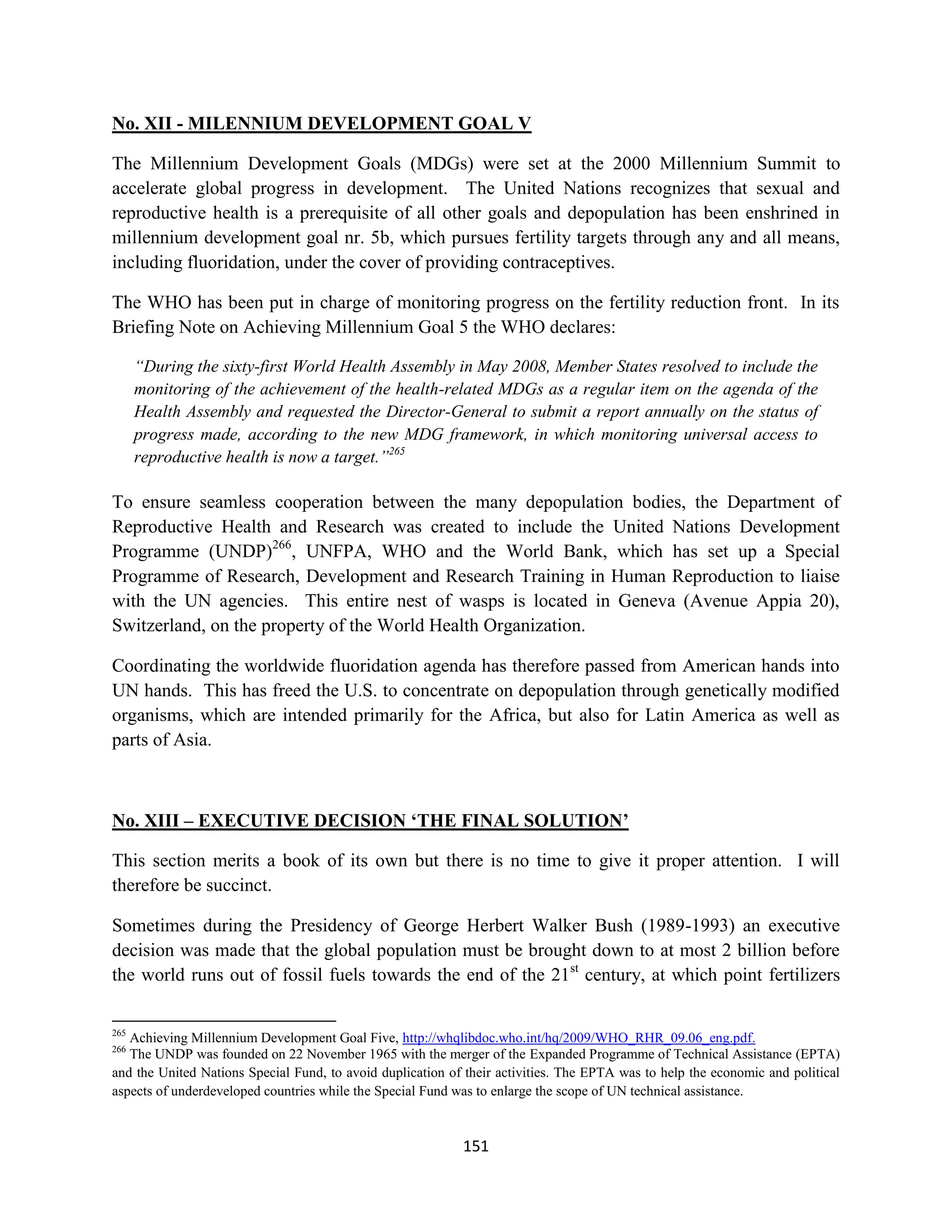 No. XII - MILENNIUM DEVELOPMENT GOAL V

The Millennium Development Goals (MDGs) were set at the 2000 Millennium Summit to
accelerate global progress in development. The United Nations recognizes that sexual and
reproductive health is a prerequisite of all other goals and depopulation has been enshrined in
millennium development goal nr. 5b, which pursues fertility targets through any and all means,
including fluoridation, under the cover of providing contraceptives.

The WHO has been put in charge of monitoring progress on the fertility reduction front. In its
Briefing Note on Achieving Millennium Goal 5 the WHO declares:

      “During the sixty-first World Health Assembly in May 2008, Member States resolved to include the
      monitoring of the achievement of the health-related MDGs as a regular item on the agenda of the
      Health Assembly and requested the Director-General to submit a report annually on the status of
      progress made, according to the new MDG framework, in which monitoring universal access to
      reproductive health is now a target.”265

To ensure seamless cooperation between the many depopulation bodies, the Department of
Reproductive Health and Research was created to include the United Nations Development
Programme (UNDP)266, UNFPA, WHO and the World Bank, which has set up a Special
Programme of Research, Development and Research Training in Human Reproduction to liaise
with the UN agencies. This entire nest of wasps is located in Geneva (Avenue Appia 20),
Switzerland, on the property of the World Health Organization.

Coordinating the worldwide fluoridation agenda has therefore passed from American hands into
UN hands. This has freed the U.S. to concentrate on depopulation through genetically modified
organisms, which are intended primarily for the Africa, but also for Latin America as well as
parts of Asia.



No. XIII – EXECUTIVE DECISION ‘THE FINAL SOLUTION’

This section merits a book of its own but there is no time to give it proper attention. I will
therefore be succinct.

Sometimes during the Presidency of George Herbert Walker Bush (1989-1993) an executive
decision was made that the global population must be brought down to at most 2 billion before
the world runs out of fossil fuels towards the end of the 21st century, at which point fertilizers

265
   Achieving Millennium Development Goal Five, http://whqlibdoc.who.int/hq/2009/WHO_RHR_09.06_eng.pdf.
266
   The UNDP was founded on 22 November 1965 with the merger of the Expanded Programme of Technical Assistance (EPTA)
and the United Nations Special Fund, to avoid duplication of their activities. The EPTA was to help the economic and political
aspects of underdeveloped countries while the Special Fund was to enlarge the scope of UN technical assistance.



                                                            151
 