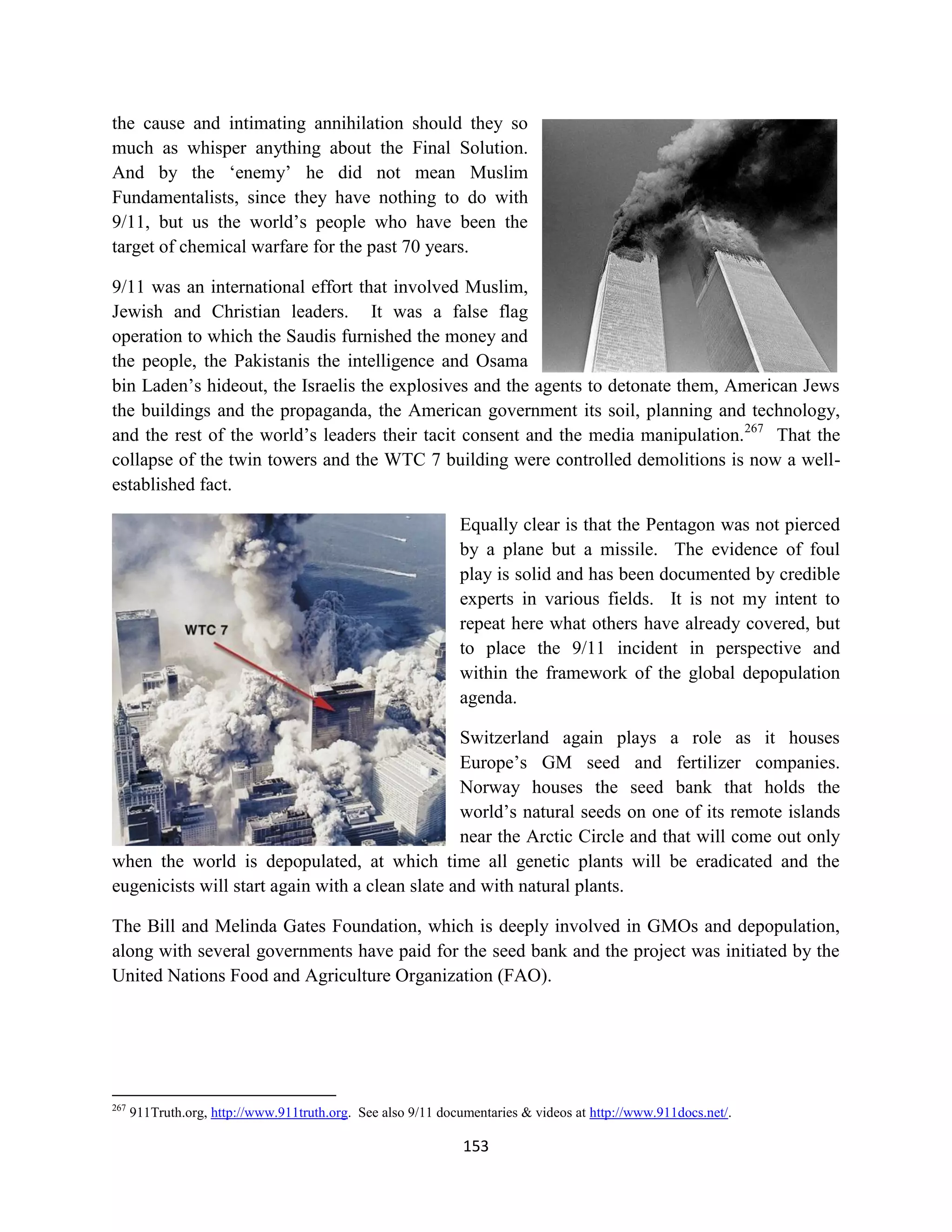 the cause and intimating annihilation should they so
much as whisper anything about the Final Solution.
And by the ‘enemy’ he did not mean Muslim
Fundamentalists, since they have nothing to do with
9/11, but us the world’s people who have been the
target of chemical warfare for the past 70 years.

9/11 was an international effort that involved Muslim,
Jewish and Christian leaders. It was a false flag
operation to which the Saudis furnished the money and
the people, the Pakistanis the intelligence and Osama
bin Laden’s hideout, the Israelis the explosives and the agents to detonate them, American Jews
the buildings and the propaganda, the American government its soil, planning and technology,
and the rest of the world’s leaders their tacit consent and the media manipulation.267 That the
collapse of the twin towers and the WTC 7 building were controlled demolitions is now a well-
established fact.

                                                              Equally clear is that the Pentagon was not pierced
                                                              by a plane but a missile. The evidence of foul
                                                              play is solid and has been documented by credible
                                                              experts in various fields. It is not my intent to
                                                              repeat here what others have already covered, but
                                                              to place the 9/11 incident in perspective and
                                                              within the framework of the global depopulation
                                                              agenda.

                                                 Switzerland again plays a role as it houses
                                                 Europe’s GM seed and fertilizer companies.
                                                 Norway houses the seed bank that holds the
                                                 world’s natural seeds on one of its remote islands
                                                 near the Arctic Circle and that will come out only
when the world is depopulated, at which time all genetic plants will be eradicated and the
eugenicists will start again with a clean slate and with natural plants.

The Bill and Melinda Gates Foundation, which is deeply involved in GMOs and depopulation,
along with several governments have paid for the seed bank and the project was initiated by the
United Nations Food and Agriculture Organization (FAO).




267
      911Truth.org, http://www.911truth.org. See also 9/11 documentaries & videos at http://www.911docs.net/.

                                                               153
 