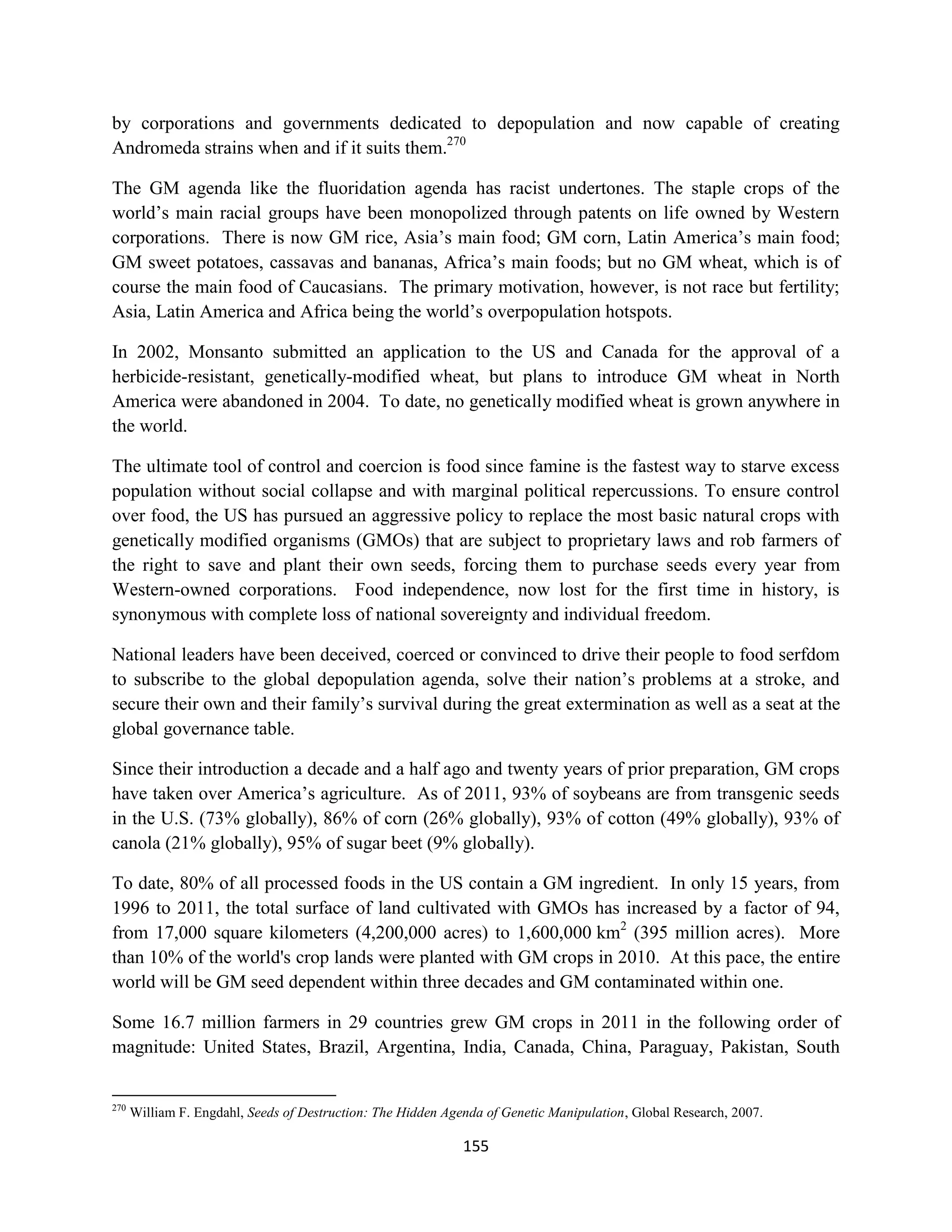 by corporations and governments dedicated to depopulation and now capable of creating
Andromeda strains when and if it suits them.270

The GM agenda like the fluoridation agenda has racist undertones. The staple crops of the
world’s main racial groups have been monopolized through patents on life owned by Western
corporations. There is now GM rice, Asia’s main food; GM corn, Latin America’s main food;
GM sweet potatoes, cassavas and bananas, Africa’s main foods; but no GM wheat, which is of
course the main food of Caucasians. The primary motivation, however, is not race but fertility;
Asia, Latin America and Africa being the world’s overpopulation hotspots.

In 2002, Monsanto submitted an application to the US and Canada for the approval of a
herbicide-resistant, genetically-modified wheat, but plans to introduce GM wheat in North
America were abandoned in 2004. To date, no genetically modified wheat is grown anywhere in
the world.

The ultimate tool of control and coercion is food since famine is the fastest way to starve excess
population without social collapse and with marginal political repercussions. To ensure control
over food, the US has pursued an aggressive policy to replace the most basic natural crops with
genetically modified organisms (GMOs) that are subject to proprietary laws and rob farmers of
the right to save and plant their own seeds, forcing them to purchase seeds every year from
Western-owned corporations. Food independence, now lost for the first time in history, is
synonymous with complete loss of national sovereignty and individual freedom.

National leaders have been deceived, coerced or convinced to drive their people to food serfdom
to subscribe to the global depopulation agenda, solve their nation’s problems at a stroke, and
secure their own and their family’s survival during the great extermination as well as a seat at the
global governance table.

Since their introduction a decade and a half ago and twenty years of prior preparation, GM crops
have taken over America’s agriculture. As of 2011, 93% of soybeans are from transgenic seeds
in the U.S. (73% globally), 86% of corn (26% globally), 93% of cotton (49% globally), 93% of
canola (21% globally), 95% of sugar beet (9% globally).

To date, 80% of all processed foods in the US contain a GM ingredient. In only 15 years, from
1996 to 2011, the total surface of land cultivated with GMOs has increased by a factor of 94,
from 17,000 square kilometers (4,200,000 acres) to 1,600,000 km2 (395 million acres). More
than 10% of the world's crop lands were planted with GM crops in 2010. At this pace, the entire
world will be GM seed dependent within three decades and GM contaminated within one.

Some 16.7 million farmers in 29 countries grew GM crops in 2011 in the following order of
magnitude: United States, Brazil, Argentina, India, Canada, China, Paraguay, Pakistan, South


270
      William F. Engdahl, Seeds of Destruction: The Hidden Agenda of Genetic Manipulation, Global Research, 2007.

                                                              155
 