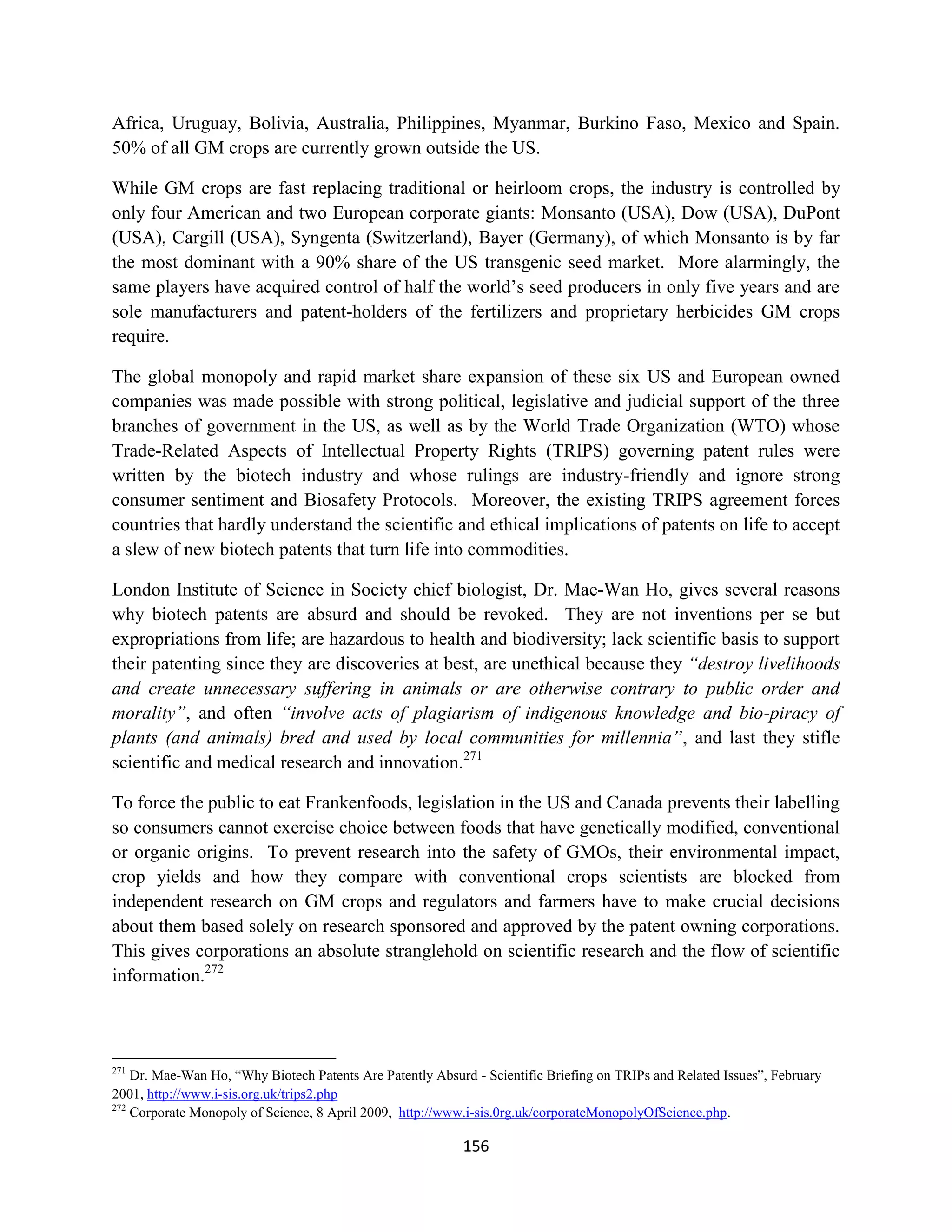Africa, Uruguay, Bolivia, Australia, Philippines, Myanmar, Burkino Faso, Mexico and Spain.
50% of all GM crops are currently grown outside the US.

While GM crops are fast replacing traditional or heirloom crops, the industry is controlled by
only four American and two European corporate giants: Monsanto (USA), Dow (USA), DuPont
(USA), Cargill (USA), Syngenta (Switzerland), Bayer (Germany), of which Monsanto is by far
the most dominant with a 90% share of the US transgenic seed market. More alarmingly, the
same players have acquired control of half the world’s seed producers in only five years and are
sole manufacturers and patent-holders of the fertilizers and proprietary herbicides GM crops
require.

The global monopoly and rapid market share expansion of these six US and European owned
companies was made possible with strong political, legislative and judicial support of the three
branches of government in the US, as well as by the World Trade Organization (WTO) whose
Trade-Related Aspects of Intellectual Property Rights (TRIPS) governing patent rules were
written by the biotech industry and whose rulings are industry-friendly and ignore strong
consumer sentiment and Biosafety Protocols. Moreover, the existing TRIPS agreement forces
countries that hardly understand the scientific and ethical implications of patents on life to accept
a slew of new biotech patents that turn life into commodities.

London Institute of Science in Society chief biologist, Dr. Mae-Wan Ho, gives several reasons
why biotech patents are absurd and should be revoked. They are not inventions per se but
expropriations from life; are hazardous to health and biodiversity; lack scientific basis to support
their patenting since they are discoveries at best, are unethical because they “destroy livelihoods
and create unnecessary suffering in animals or are otherwise contrary to public order and
morality”, and often “involve acts of plagiarism of indigenous knowledge and bio-piracy of
plants (and animals) bred and used by local communities for millennia”, and last they stifle
scientific and medical research and innovation.271

To force the public to eat Frankenfoods, legislation in the US and Canada prevents their labelling
so consumers cannot exercise choice between foods that have genetically modified, conventional
or organic origins. To prevent research into the safety of GMOs, their environmental impact,
crop yields and how they compare with conventional crops scientists are blocked from
independent research on GM crops and regulators and farmers have to make crucial decisions
about them based solely on research sponsored and approved by the patent owning corporations.
This gives corporations an absolute stranglehold on scientific research and the flow of scientific
information.272



271
    Dr. Mae-Wan Ho, “Why Biotech Patents Are Patently Absurd - Scientific Briefing on TRIPs and Related Issues”, February
2001, http://www.i-sis.org.uk/trips2.php
272
    Corporate Monopoly of Science, 8 April 2009, http://www.i-sis.0rg.uk/corporateMonopolyOfScience.php.

                                                           156
 
