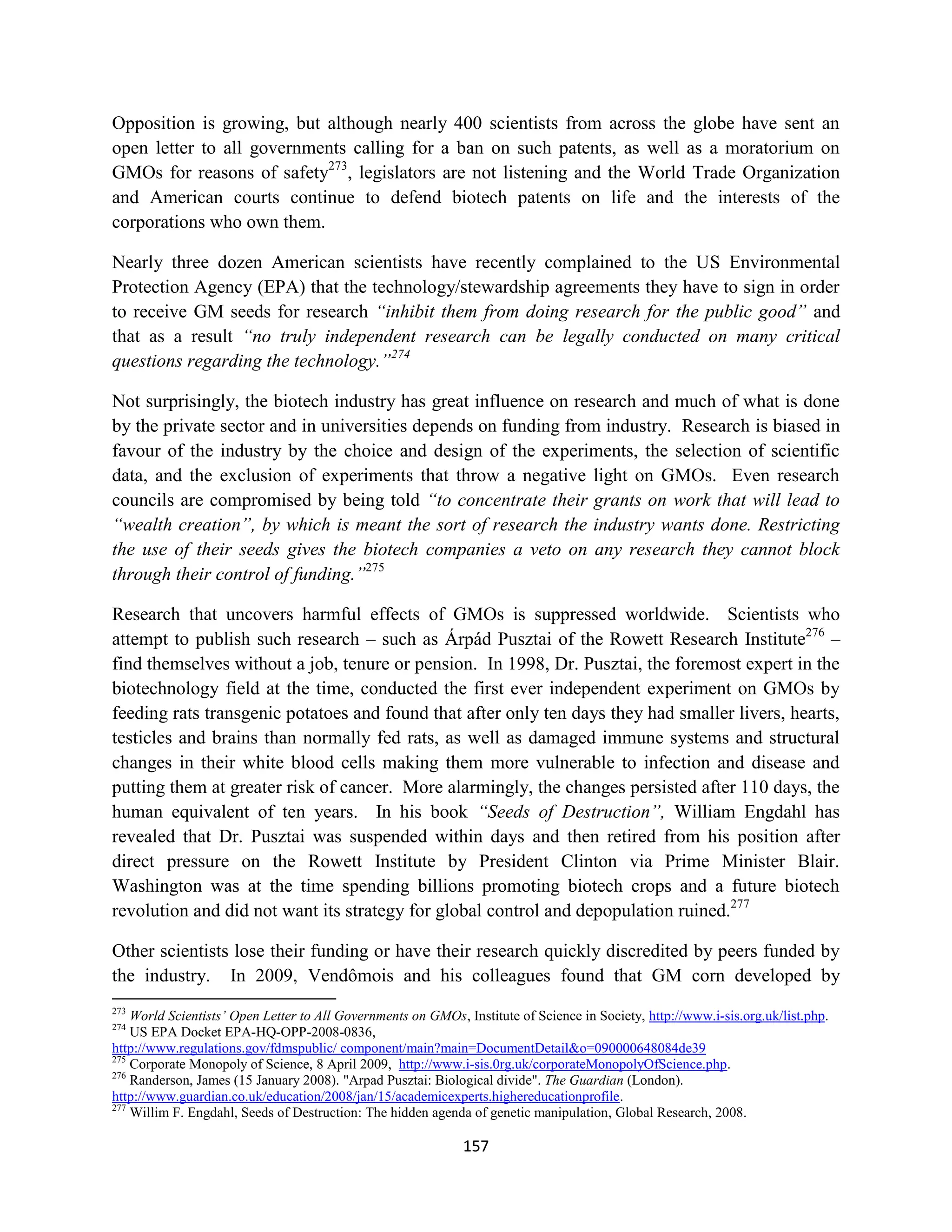 Opposition is growing, but although nearly 400 scientists from across the globe have sent an
open letter to all governments calling for a ban on such patents, as well as a moratorium on
GMOs for reasons of safety273, legislators are not listening and the World Trade Organization
and American courts continue to defend biotech patents on life and the interests of the
corporations who own them.

Nearly three dozen American scientists have recently complained to the US Environmental
Protection Agency (EPA) that the technology/stewardship agreements they have to sign in order
to receive GM seeds for research “inhibit them from doing research for the public good” and
that as a result “no truly independent research can be legally conducted on many critical
questions regarding the technology.”274

Not surprisingly, the biotech industry has great influence on research and much of what is done
by the private sector and in universities depends on funding from industry. Research is biased in
favour of the industry by the choice and design of the experiments, the selection of scientific
data, and the exclusion of experiments that throw a negative light on GMOs. Even research
councils are compromised by being told “to concentrate their grants on work that will lead to
“wealth creation”, by which is meant the sort of research the industry wants done. Restricting
the use of their seeds gives the biotech companies a veto on any research they cannot block
through their control of funding.”275

Research that uncovers harmful effects of GMOs is suppressed worldwide. Scientists who
attempt to publish such research – such as Árpád Pusztai of the Rowett Research Institute276 –
find themselves without a job, tenure or pension. In 1998, Dr. Pusztai, the foremost expert in the
biotechnology field at the time, conducted the first ever independent experiment on GMOs by
feeding rats transgenic potatoes and found that after only ten days they had smaller livers, hearts,
testicles and brains than normally fed rats, as well as damaged immune systems and structural
changes in their white blood cells making them more vulnerable to infection and disease and
putting them at greater risk of cancer. More alarmingly, the changes persisted after 110 days, the
human equivalent of ten years. In his book “Seeds of Destruction”, William Engdahl has
revealed that Dr. Pusztai was suspended within days and then retired from his position after
direct pressure on the Rowett Institute by President Clinton via Prime Minister Blair.
Washington was at the time spending billions promoting biotech crops and a future biotech
revolution and did not want its strategy for global control and depopulation ruined.277

Other scientists lose their funding or have their research quickly discredited by peers funded by
the industry. In 2009, Vendômois and his colleagues found that GM corn developed by
273
    World Scientists’ Open Letter to All Governments on GMOs, Institute of Science in Society, http://www.i-sis.org.uk/list.php.
274
    US EPA Docket EPA-HQ-OPP-2008-0836,
http://www.regulations.gov/fdmspublic/ component/main?main=DocumentDetail&o=090000648084de39
275
    Corporate Monopoly of Science, 8 April 2009, http://www.i-sis.0rg.uk/corporateMonopolyOfScience.php.
276
    Randerson, James (15 January 2008). "Arpad Pusztai: Biological divide". The Guardian (London).
http://www.guardian.co.uk/education/2008/jan/15/academicexperts.highereducationprofile.
277
    Willim F. Engdahl, Seeds of Destruction: The hidden agenda of genetic manipulation, Global Research, 2008.

                                                              157
 