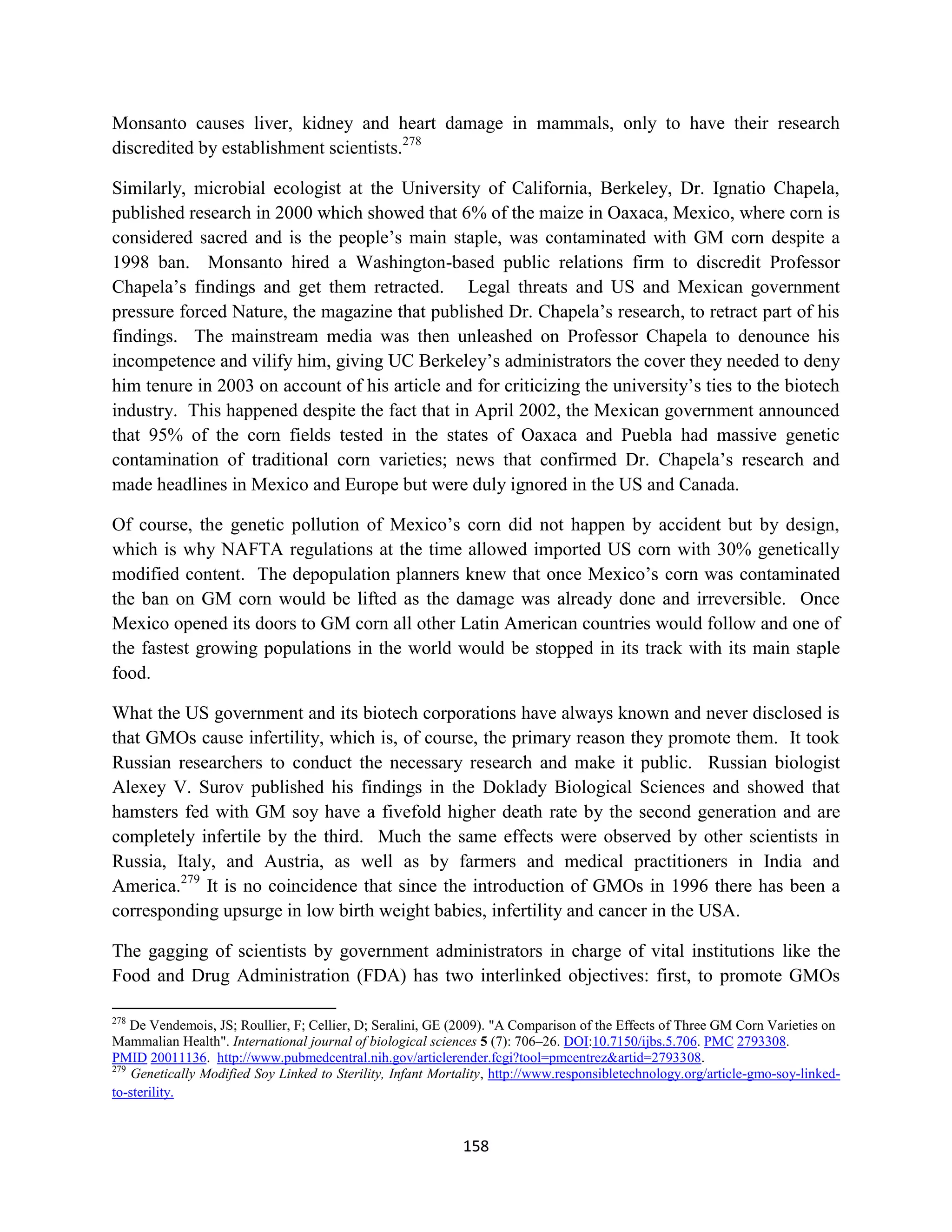 Monsanto causes liver, kidney and heart damage in mammals, only to have their research
discredited by establishment scientists.278

Similarly, microbial ecologist at the University of California, Berkeley, Dr. Ignatio Chapela,
published research in 2000 which showed that 6% of the maize in Oaxaca, Mexico, where corn is
considered sacred and is the people’s main staple, was contaminated with GM corn despite a
1998 ban. Monsanto hired a Washington-based public relations firm to discredit Professor
Chapela’s findings and get them retracted. Legal threats and US and Mexican government
pressure forced Nature, the magazine that published Dr. Chapela’s research, to retract part of his
findings. The mainstream media was then unleashed on Professor Chapela to denounce his
incompetence and vilify him, giving UC Berkeley’s administrators the cover they needed to deny
him tenure in 2003 on account of his article and for criticizing the university’s ties to the biotech
industry. This happened despite the fact that in April 2002, the Mexican government announced
that 95% of the corn fields tested in the states of Oaxaca and Puebla had massive genetic
contamination of traditional corn varieties; news that confirmed Dr. Chapela’s research and
made headlines in Mexico and Europe but were duly ignored in the US and Canada.

Of course, the genetic pollution of Mexico’s corn did not happen by accident but by design,
which is why NAFTA regulations at the time allowed imported US corn with 30% genetically
modified content. The depopulation planners knew that once Mexico’s corn was contaminated
the ban on GM corn would be lifted as the damage was already done and irreversible. Once
Mexico opened its doors to GM corn all other Latin American countries would follow and one of
the fastest growing populations in the world would be stopped in its track with its main staple
food.

What the US government and its biotech corporations have always known and never disclosed is
that GMOs cause infertility, which is, of course, the primary reason they promote them. It took
Russian researchers to conduct the necessary research and make it public. Russian biologist
Alexey V. Surov published his findings in the Doklady Biological Sciences and showed that
hamsters fed with GM soy have a fivefold higher death rate by the second generation and are
completely infertile by the third. Much the same effects were observed by other scientists in
Russia, Italy, and Austria, as well as by farmers and medical practitioners in India and
America.279 It is no coincidence that since the introduction of GMOs in 1996 there has been a
corresponding upsurge in low birth weight babies, infertility and cancer in the USA.

The gagging of scientists by government administrators in charge of vital institutions like the
Food and Drug Administration (FDA) has two interlinked objectives: first, to promote GMOs

278
    De Vendemois, JS; Roullier, F; Cellier, D; Seralini, GE (2009). "A Comparison of the Effects of Three GM Corn Varieties on
Mammalian Health". International journal of biological sciences 5 (7): 706–26. DOI:10.7150/ijbs.5.706. PMC 2793308.
PMID 20011136. http://www.pubmedcentral.nih.gov/articlerender.fcgi?tool=pmcentrez&artid=2793308.
279
    Genetically Modified Soy Linked to Sterility, Infant Mortality, http://www.responsibletechnology.org/article-gmo-soy-linked-
to-sterility.


                                                             158
 