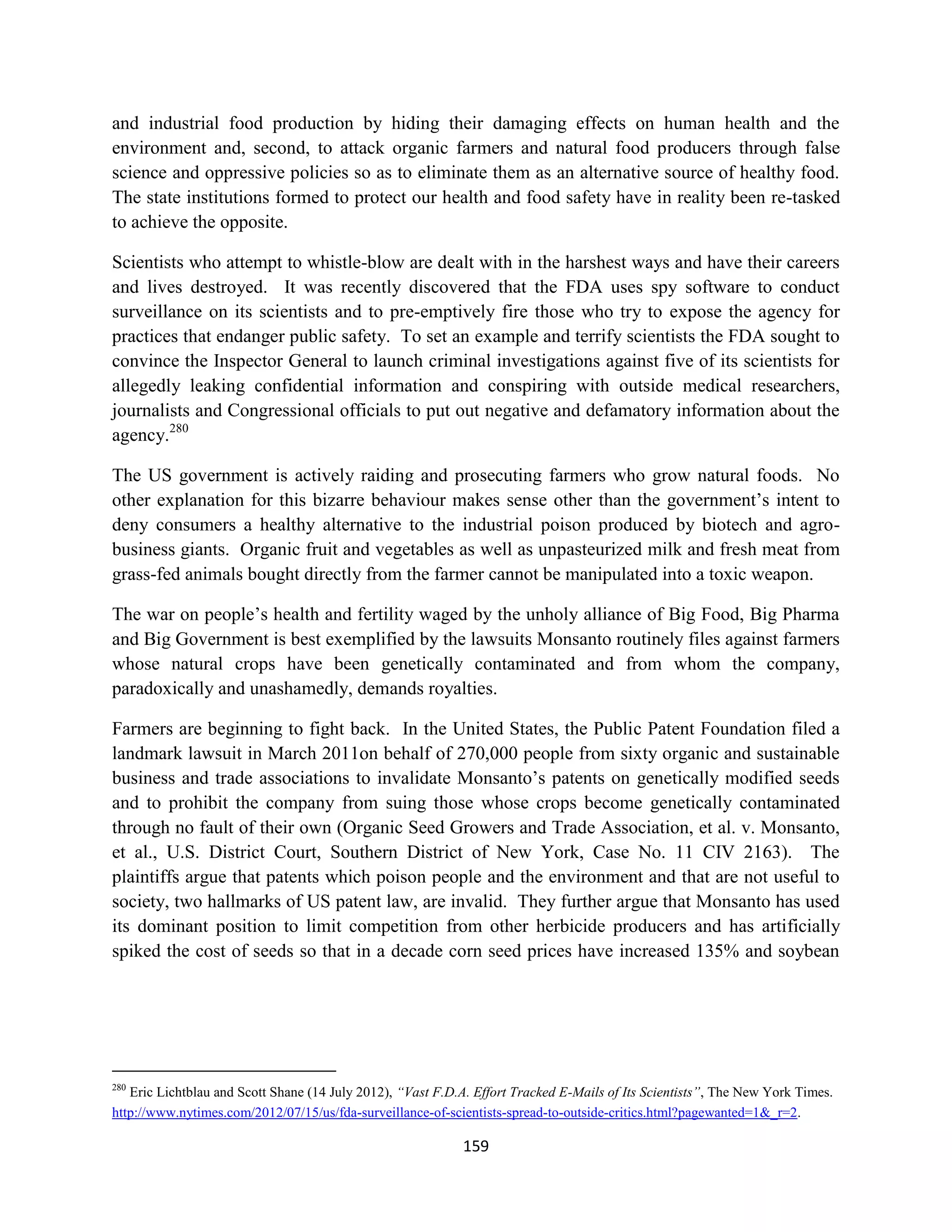 and industrial food production by hiding their damaging effects on human health and the
environment and, second, to attack organic farmers and natural food producers through false
science and oppressive policies so as to eliminate them as an alternative source of healthy food.
The state institutions formed to protect our health and food safety have in reality been re-tasked
to achieve the opposite.

Scientists who attempt to whistle-blow are dealt with in the harshest ways and have their careers
and lives destroyed. It was recently discovered that the FDA uses spy software to conduct
surveillance on its scientists and to pre-emptively fire those who try to expose the agency for
practices that endanger public safety. To set an example and terrify scientists the FDA sought to
convince the Inspector General to launch criminal investigations against five of its scientists for
allegedly leaking confidential information and conspiring with outside medical researchers,
journalists and Congressional officials to put out negative and defamatory information about the
agency.280

The US government is actively raiding and prosecuting farmers who grow natural foods. No
other explanation for this bizarre behaviour makes sense other than the government’s intent to
deny consumers a healthy alternative to the industrial poison produced by biotech and agro-
business giants. Organic fruit and vegetables as well as unpasteurized milk and fresh meat from
grass-fed animals bought directly from the farmer cannot be manipulated into a toxic weapon.

The war on people’s health and fertility waged by the unholy alliance of Big Food, Big Pharma
and Big Government is best exemplified by the lawsuits Monsanto routinely files against farmers
whose natural crops have been genetically contaminated and from whom the company,
paradoxically and unashamedly, demands royalties.

Farmers are beginning to fight back. In the United States, the Public Patent Foundation filed a
landmark lawsuit in March 2011on behalf of 270,000 people from sixty organic and sustainable
business and trade associations to invalidate Monsanto’s patents on genetically modified seeds
and to prohibit the company from suing those whose crops become genetically contaminated
through no fault of their own (Organic Seed Growers and Trade Association, et al. v. Monsanto,
et al., U.S. District Court, Southern District of New York, Case No. 11 CIV 2163). The
plaintiffs argue that patents which poison people and the environment and that are not useful to
society, two hallmarks of US patent law, are invalid. They further argue that Monsanto has used
its dominant position to limit competition from other herbicide producers and has artificially
spiked the cost of seeds so that in a decade corn seed prices have increased 135% and soybean




280
   Eric Lichtblau and Scott Shane (14 July 2012), “Vast F.D.A. Effort Tracked E-Mails of Its Scientists”, The New York Times.
http://www.nytimes.com/2012/07/15/us/fda-surveillance-of-scientists-spread-to-outside-critics.html?pagewanted=1&_r=2.

                                                            159
 