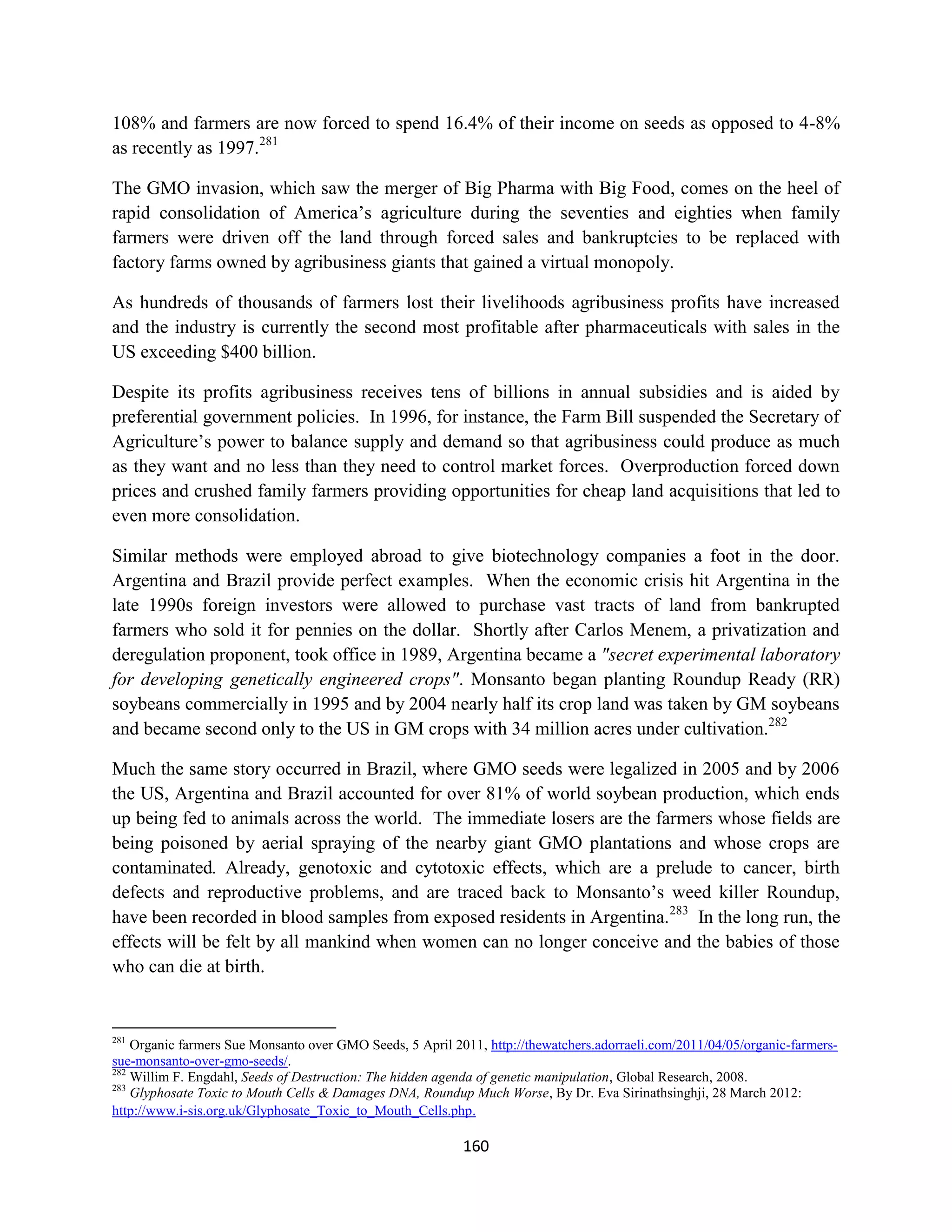 108% and farmers are now forced to spend 16.4% of their income on seeds as opposed to 4-8%
as recently as 1997.281

The GMO invasion, which saw the merger of Big Pharma with Big Food, comes on the heel of
rapid consolidation of America’s agriculture during the seventies and eighties when family
farmers were driven off the land through forced sales and bankruptcies to be replaced with
factory farms owned by agribusiness giants that gained a virtual monopoly.

As hundreds of thousands of farmers lost their livelihoods agribusiness profits have increased
and the industry is currently the second most profitable after pharmaceuticals with sales in the
US exceeding $400 billion.

Despite its profits agribusiness receives tens of billions in annual subsidies and is aided by
preferential government policies. In 1996, for instance, the Farm Bill suspended the Secretary of
Agriculture’s power to balance supply and demand so that agribusiness could produce as much
as they want and no less than they need to control market forces. Overproduction forced down
prices and crushed family farmers providing opportunities for cheap land acquisitions that led to
even more consolidation.

Similar methods were employed abroad to give biotechnology companies a foot in the door.
Argentina and Brazil provide perfect examples. When the economic crisis hit Argentina in the
late 1990s foreign investors were allowed to purchase vast tracts of land from bankrupted
farmers who sold it for pennies on the dollar. Shortly after Carlos Menem, a privatization and
deregulation proponent, took office in 1989, Argentina became a "secret experimental laboratory
for developing genetically engineered crops". Monsanto began planting Roundup Ready (RR)
soybeans commercially in 1995 and by 2004 nearly half its crop land was taken by GM soybeans
and became second only to the US in GM crops with 34 million acres under cultivation.282

Much the same story occurred in Brazil, where GMO seeds were legalized in 2005 and by 2006
the US, Argentina and Brazil accounted for over 81% of world soybean production, which ends
up being fed to animals across the world. The immediate losers are the farmers whose fields are
being poisoned by aerial spraying of the nearby giant GMO plantations and whose crops are
contaminated. Already, genotoxic and cytotoxic effects, which are a prelude to cancer, birth
defects and reproductive problems, and are traced back to Monsanto’s weed killer Roundup,
have been recorded in blood samples from exposed residents in Argentina.283 In the long run, the
effects will be felt by all mankind when women can no longer conceive and the babies of those
who can die at birth.


281
    Organic farmers Sue Monsanto over GMO Seeds, 5 April 2011, http://thewatchers.adorraeli.com/2011/04/05/organic-farmers-
sue-monsanto-over-gmo-seeds/.
282
    Willim F. Engdahl, Seeds of Destruction: The hidden agenda of genetic manipulation, Global Research, 2008.
283
    Glyphosate Toxic to Mouth Cells & Damages DNA, Roundup Much Worse, By Dr. Eva Sirinathsinghji, 28 March 2012:
http://www.i-sis.org.uk/Glyphosate_Toxic_to_Mouth_Cells.php.

                                                           160
 