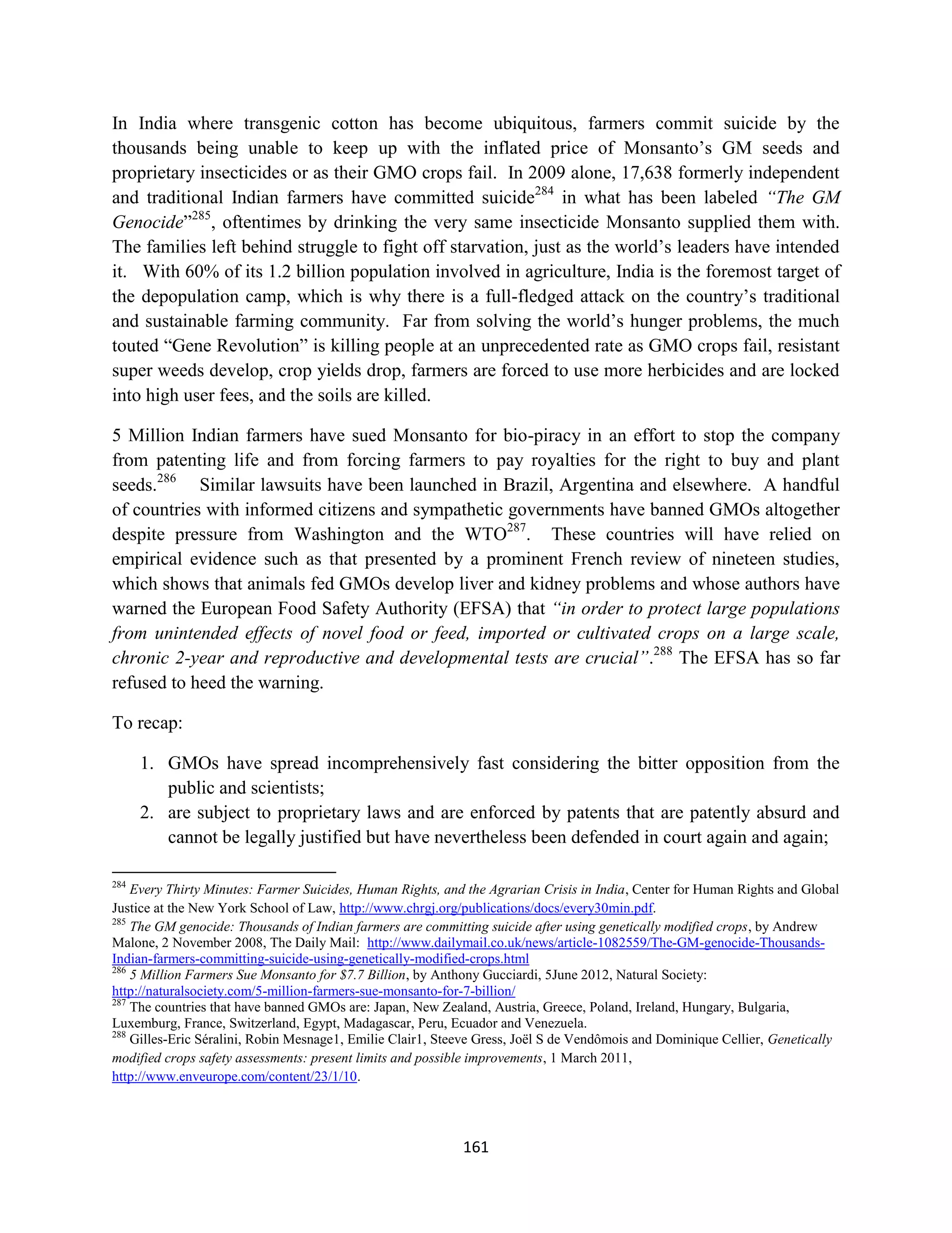 In India where transgenic cotton has become ubiquitous, farmers commit suicide by the
thousands being unable to keep up with the inflated price of Monsanto’s GM seeds and
proprietary insecticides or as their GMO crops fail. In 2009 alone, 17,638 formerly independent
and traditional Indian farmers have committed suicide284 in what has been labeled “The GM
Genocide”285, oftentimes by drinking the very same insecticide Monsanto supplied them with.
The families left behind struggle to fight off starvation, just as the world’s leaders have intended
it. With 60% of its 1.2 billion population involved in agriculture, India is the foremost target of
the depopulation camp, which is why there is a full-fledged attack on the country’s traditional
and sustainable farming community. Far from solving the world’s hunger problems, the much
touted “Gene Revolution” is killing people at an unprecedented rate as GMO crops fail, resistant
super weeds develop, crop yields drop, farmers are forced to use more herbicides and are locked
into high user fees, and the soils are killed.

5 Million Indian farmers have sued Monsanto for bio-piracy in an effort to stop the company
from patenting life and from forcing farmers to pay royalties for the right to buy and plant
seeds.286 Similar lawsuits have been launched in Brazil, Argentina and elsewhere. A handful
of countries with informed citizens and sympathetic governments have banned GMOs altogether
despite pressure from Washington and the WTO287. These countries will have relied on
empirical evidence such as that presented by a prominent French review of nineteen studies,
which shows that animals fed GMOs develop liver and kidney problems and whose authors have
warned the European Food Safety Authority (EFSA) that “in order to protect large populations
from unintended effects of novel food or feed, imported or cultivated crops on a large scale,
chronic 2-year and reproductive and developmental tests are crucial”.288 The EFSA has so far
refused to heed the warning.

To recap:

      1. GMOs have spread incomprehensively fast considering the bitter opposition from the
         public and scientists;
      2. are subject to proprietary laws and are enforced by patents that are patently absurd and
         cannot be legally justified but have nevertheless been defended in court again and again;

284
    Every Thirty Minutes: Farmer Suicides, Human Rights, and the Agrarian Crisis in India, Center for Human Rights and Global
Justice at the New York School of Law, http://www.chrgj.org/publications/docs/every30min.pdf.
285
    The GM genocide: Thousands of Indian farmers are committing suicide after using genetically modified crops, by Andrew
Malone, 2 November 2008, The Daily Mail: http://www.dailymail.co.uk/news/article-1082559/The-GM-genocide-Thousands-
Indian-farmers-committing-suicide-using-genetically-modified-crops.html
286
    5 Million Farmers Sue Monsanto for $7.7 Billion, by Anthony Gucciardi, 5June 2012, Natural Society:
http://naturalsociety.com/5-million-farmers-sue-monsanto-for-7-billion/
287
    The countries that have banned GMOs are: Japan, New Zealand, Austria, Greece, Poland, Ireland, Hungary, Bulgaria,
Luxemburg, France, Switzerland, Egypt, Madagascar, Peru, Ecuador and Venezuela.
288
    Gilles-Eric Séralini, Robin Mesnage1, Emilie Clair1, Steeve Gress, Joël S de Vendômois and Dominique Cellier, Genetically
modified crops safety assessments: present limits and possible improvements, 1 March 2011,
http://www.enveurope.com/content/23/1/10.




                                                            161
 