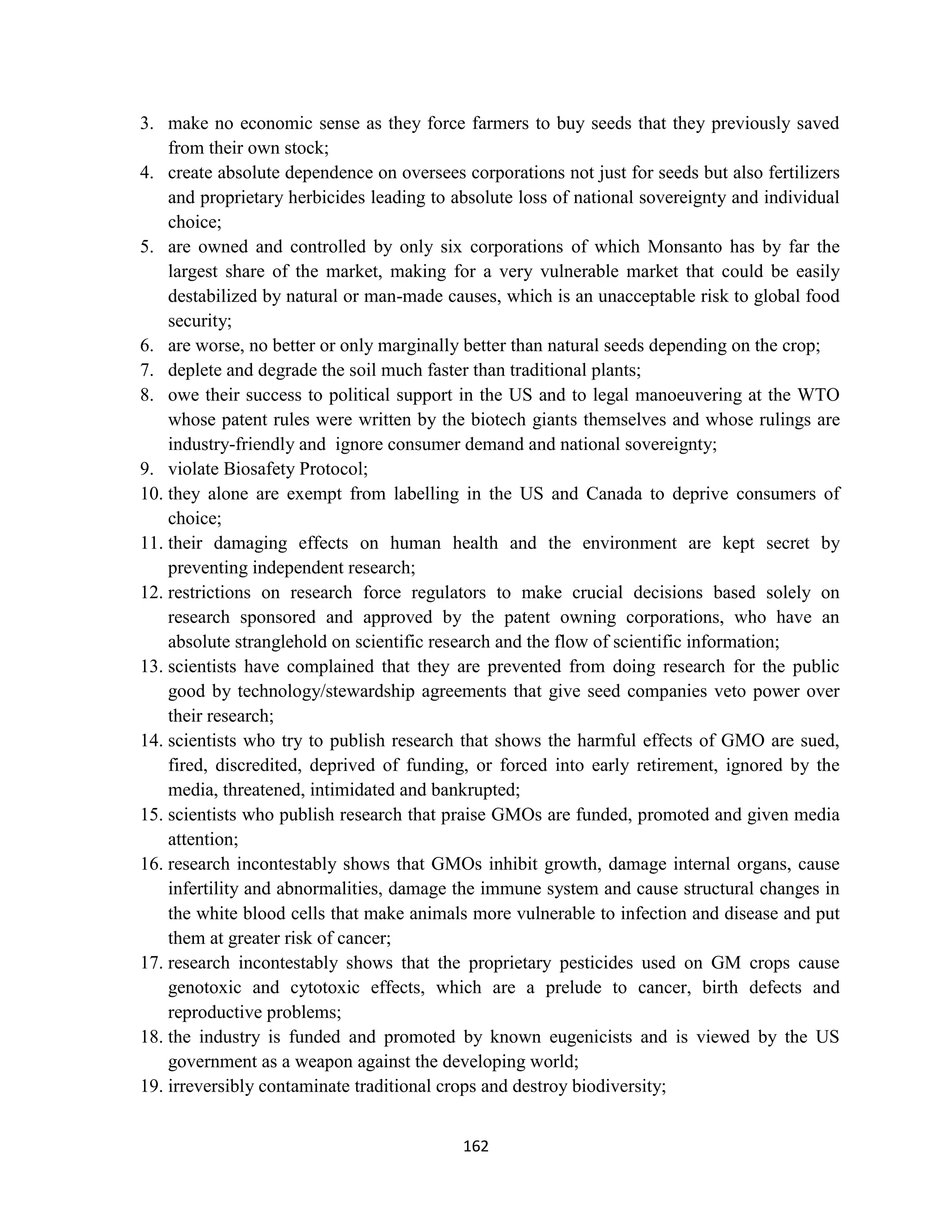3. make no economic sense as they force farmers to buy seeds that they previously saved
    from their own stock;
4. create absolute dependence on oversees corporations not just for seeds but also fertilizers
    and proprietary herbicides leading to absolute loss of national sovereignty and individual
    choice;
5. are owned and controlled by only six corporations of which Monsanto has by far the
    largest share of the market, making for a very vulnerable market that could be easily
    destabilized by natural or man-made causes, which is an unacceptable risk to global food
    security;
6. are worse, no better or only marginally better than natural seeds depending on the crop;
7. deplete and degrade the soil much faster than traditional plants;
8. owe their success to political support in the US and to legal manoeuvering at the WTO
    whose patent rules were written by the biotech giants themselves and whose rulings are
    industry-friendly and ignore consumer demand and national sovereignty;
9. violate Biosafety Protocol;
10. they alone are exempt from labelling in the US and Canada to deprive consumers of
    choice;
11. their damaging effects on human health and the environment are kept secret by
    preventing independent research;
12. restrictions on research force regulators to make crucial decisions based solely on
    research sponsored and approved by the patent owning corporations, who have an
    absolute stranglehold on scientific research and the flow of scientific information;
13. scientists have complained that they are prevented from doing research for the public
    good by technology/stewardship agreements that give seed companies veto power over
    their research;
14. scientists who try to publish research that shows the harmful effects of GMO are sued,
    fired, discredited, deprived of funding, or forced into early retirement, ignored by the
    media, threatened, intimidated and bankrupted;
15. scientists who publish research that praise GMOs are funded, promoted and given media
    attention;
16. research incontestably shows that GMOs inhibit growth, damage internal organs, cause
    infertility and abnormalities, damage the immune system and cause structural changes in
    the white blood cells that make animals more vulnerable to infection and disease and put
    them at greater risk of cancer;
17. research incontestably shows that the proprietary pesticides used on GM crops cause
    genotoxic and cytotoxic effects, which are a prelude to cancer, birth defects and
    reproductive problems;
18. the industry is funded and promoted by known eugenicists and is viewed by the US
    government as a weapon against the developing world;
19. irreversibly contaminate traditional crops and destroy biodiversity;


                                           162
 