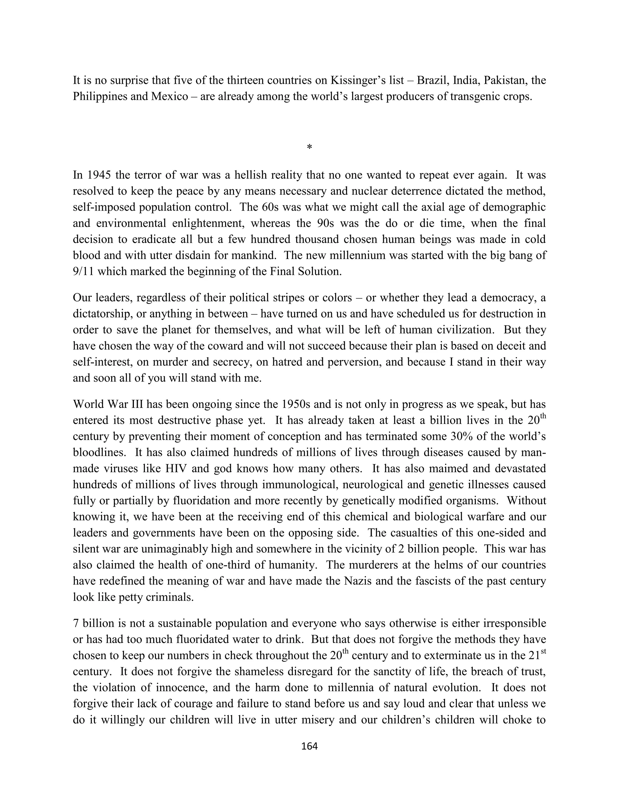 It is no surprise that five of the thirteen countries on Kissinger’s list – Brazil, India, Pakistan, the
Philippines and Mexico – are already among the world’s largest producers of transgenic crops.



                                                   *

In 1945 the terror of war was a hellish reality that no one wanted to repeat ever again. It was
resolved to keep the peace by any means necessary and nuclear deterrence dictated the method,
self-imposed population control. The 60s was what we might call the axial age of demographic
and environmental enlightenment, whereas the 90s was the do or die time, when the final
decision to eradicate all but a few hundred thousand chosen human beings was made in cold
blood and with utter disdain for mankind. The new millennium was started with the big bang of
9/11 which marked the beginning of the Final Solution.

Our leaders, regardless of their political stripes or colors – or whether they lead a democracy, a
dictatorship, or anything in between – have turned on us and have scheduled us for destruction in
order to save the planet for themselves, and what will be left of human civilization. But they
have chosen the way of the coward and will not succeed because their plan is based on deceit and
self-interest, on murder and secrecy, on hatred and perversion, and because I stand in their way
and soon all of you will stand with me.

World War III has been ongoing since the 1950s and is not only in progress as we speak, but has
entered its most destructive phase yet. It has already taken at least a billion lives in the 20th
century by preventing their moment of conception and has terminated some 30% of the world’s
bloodlines. It has also claimed hundreds of millions of lives through diseases caused by man-
made viruses like HIV and god knows how many others. It has also maimed and devastated
hundreds of millions of lives through immunological, neurological and genetic illnesses caused
fully or partially by fluoridation and more recently by genetically modified organisms. Without
knowing it, we have been at the receiving end of this chemical and biological warfare and our
leaders and governments have been on the opposing side. The casualties of this one-sided and
silent war are unimaginably high and somewhere in the vicinity of 2 billion people. This war has
also claimed the health of one-third of humanity. The murderers at the helms of our countries
have redefined the meaning of war and have made the Nazis and the fascists of the past century
look like petty criminals.

7 billion is not a sustainable population and everyone who says otherwise is either irresponsible
or has had too much fluoridated water to drink. But that does not forgive the methods they have
chosen to keep our numbers in check throughout the 20th century and to exterminate us in the 21st
century. It does not forgive the shameless disregard for the sanctity of life, the breach of trust,
the violation of innocence, and the harm done to millennia of natural evolution. It does not
forgive their lack of courage and failure to stand before us and say loud and clear that unless we
do it willingly our children will live in utter misery and our children’s children will choke to

                                                  164
 