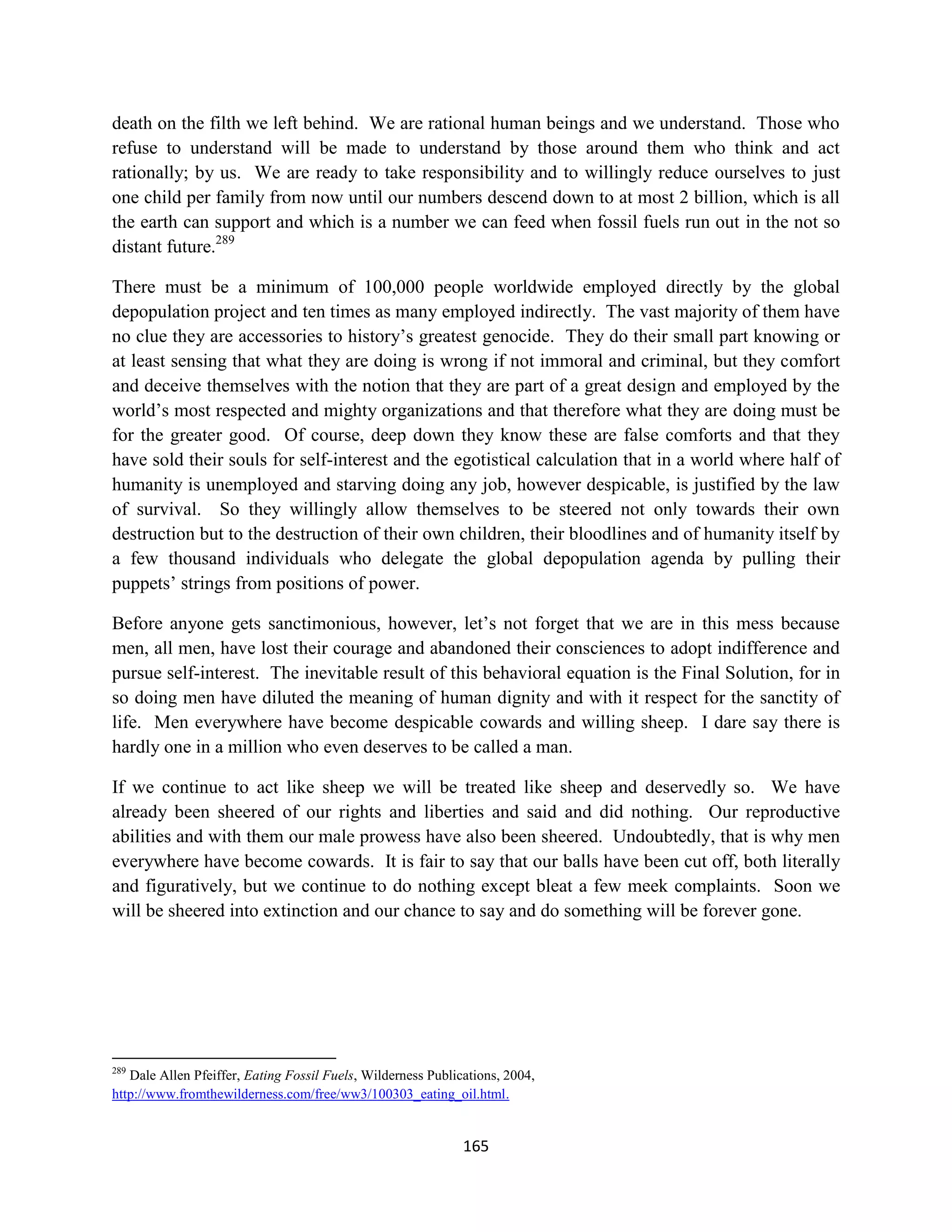 death on the filth we left behind. We are rational human beings and we understand. Those who
refuse to understand will be made to understand by those around them who think and act
rationally; by us. We are ready to take responsibility and to willingly reduce ourselves to just
one child per family from now until our numbers descend down to at most 2 billion, which is all
the earth can support and which is a number we can feed when fossil fuels run out in the not so
distant future.289

There must be a minimum of 100,000 people worldwide employed directly by the global
depopulation project and ten times as many employed indirectly. The vast majority of them have
no clue they are accessories to history’s greatest genocide. They do their small part knowing or
at least sensing that what they are doing is wrong if not immoral and criminal, but they comfort
and deceive themselves with the notion that they are part of a great design and employed by the
world’s most respected and mighty organizations and that therefore what they are doing must be
for the greater good. Of course, deep down they know these are false comforts and that they
have sold their souls for self-interest and the egotistical calculation that in a world where half of
humanity is unemployed and starving doing any job, however despicable, is justified by the law
of survival. So they willingly allow themselves to be steered not only towards their own
destruction but to the destruction of their own children, their bloodlines and of humanity itself by
a few thousand individuals who delegate the global depopulation agenda by pulling their
puppets’ strings from positions of power.

Before anyone gets sanctimonious, however, let’s not forget that we are in this mess because
men, all men, have lost their courage and abandoned their consciences to adopt indifference and
pursue self-interest. The inevitable result of this behavioral equation is the Final Solution, for in
so doing men have diluted the meaning of human dignity and with it respect for the sanctity of
life. Men everywhere have become despicable cowards and willing sheep. I dare say there is
hardly one in a million who even deserves to be called a man.

If we continue to act like sheep we will be treated like sheep and deservedly so. We have
already been sheered of our rights and liberties and said and did nothing. Our reproductive
abilities and with them our male prowess have also been sheered. Undoubtedly, that is why men
everywhere have become cowards. It is fair to say that our balls have been cut off, both literally
and figuratively, but we continue to do nothing except bleat a few meek complaints. Soon we
will be sheered into extinction and our chance to say and do something will be forever gone.




289
   Dale Allen Pfeiffer, Eating Fossil Fuels, Wilderness Publications, 2004,
http://www.fromthewilderness.com/free/ww3/100303_eating_oil.html.


                                                              165
 