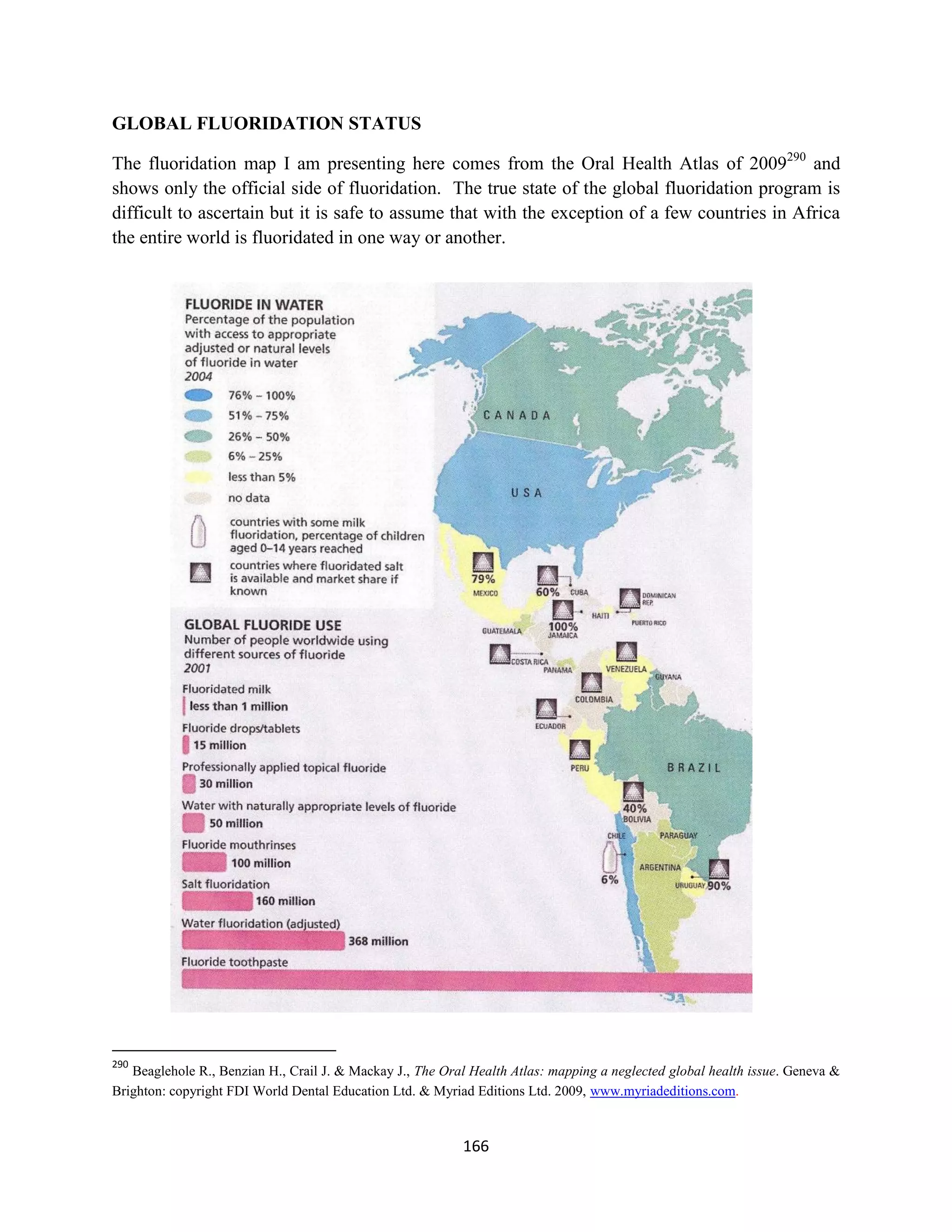 GLOBAL FLUORIDATION STATUS

The fluoridation map I am presenting here comes from the Oral Health Atlas of 2009290 and
shows only the official side of fluoridation. The true state of the global fluoridation program is
difficult to ascertain but it is safe to assume that with the exception of a few countries in Africa
the entire world is fluoridated in one way or another.




290
   Beaglehole R., Benzian H., Crail J. & Mackay J., The Oral Health Atlas: mapping a neglected global health issue. Geneva &
Brighton: copyright FDI World Dental Education Ltd. & Myriad Editions Ltd. 2009, www.myriadeditions.com.



                                                           166
 