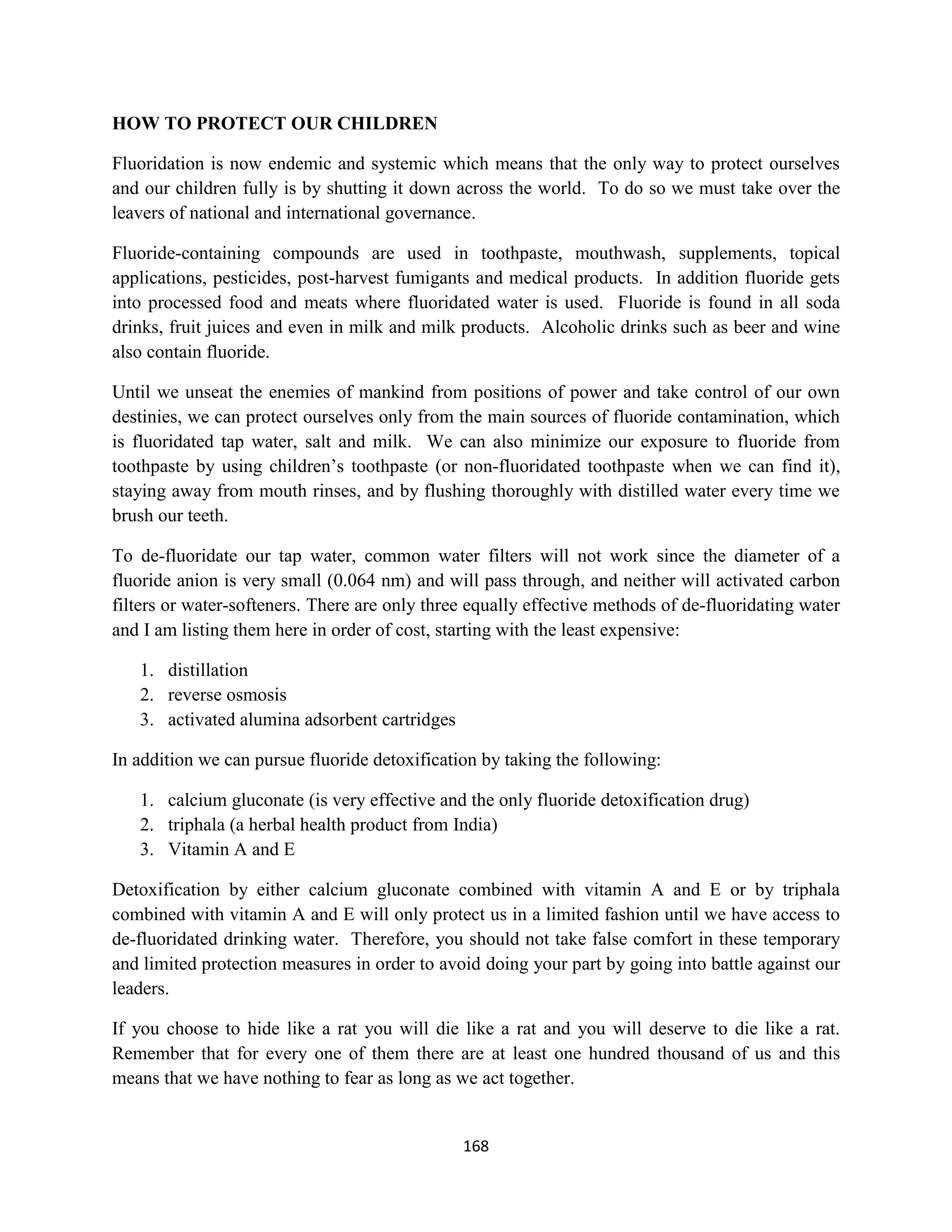 HOW TO PROTECT OUR CHILDREN

Fluoridation is now endemic and systemic which means that the only way to protect ourselves
and our children fully is by shutting it down across the world. To do so we must take over the
leavers of national and international governance.

Fluoride-containing compounds are used in toothpaste, mouthwash, supplements, topical
applications, pesticides, post-harvest fumigants and medical products. In addition fluoride gets
into processed food and meats where fluoridated water is used. Fluoride is found in all soda
drinks, fruit juices and even in milk and milk products. Alcoholic drinks such as beer and wine
also contain fluoride.

Until we unseat the enemies of mankind from positions of power and take control of our own
destinies, we can protect ourselves only from the main sources of fluoride contamination, which
is fluoridated tap water, salt and milk. We can also minimize our exposure to fluoride from
toothpaste by using children’s toothpaste (or non-fluoridated toothpaste when we can find it),
staying away from mouth rinses, and by flushing thoroughly with distilled water every time we
brush our teeth.

To de-fluoridate our tap water, common water filters will not work since the diameter of a
fluoride anion is very small (0.064 nm) and will pass through, and neither will activated carbon
filters or water-softeners. There are only three equally effective methods of de-fluoridating water
and I am listing them here in order of cost, starting with the least expensive:

   1. distillation
   2. reverse osmosis
   3. activated alumina adsorbent cartridges

In addition we can pursue fluoride detoxification by taking the following:

   1. calcium gluconate (is very effective and the only fluoride detoxification drug)
   2. triphala (a herbal health product from India)
   3. Vitamin A and E

Detoxification by either calcium gluconate combined with vitamin A and E or by triphala
combined with vitamin A and E will only protect us in a limited fashion until we have access to
de-fluoridated drinking water. Therefore, you should not take false comfort in these temporary
and limited protection measures in order to avoid doing your part by going into battle against our
leaders.

If you choose to hide like a rat you will die like a rat and you will deserve to die like a rat.
Remember that for every one of them there are at least one hundred thousand of us and this
means that we have nothing to fear as long as we act together.


                                               168
 