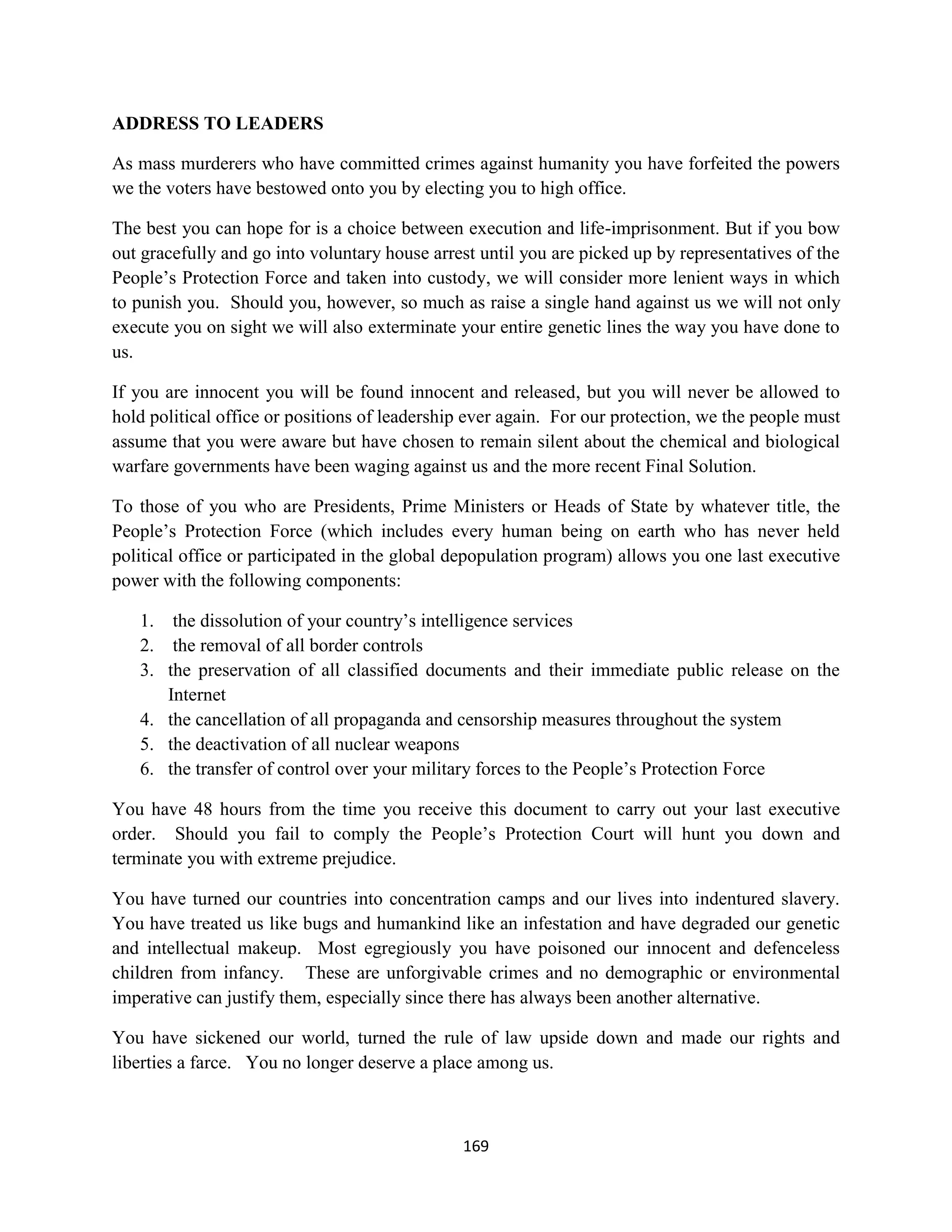 ADDRESS TO LEADERS

As mass murderers who have committed crimes against humanity you have forfeited the powers
we the voters have bestowed onto you by electing you to high office.

The best you can hope for is a choice between execution and life-imprisonment. But if you bow
out gracefully and go into voluntary house arrest until you are picked up by representatives of the
People’s Protection Force and taken into custody, we will consider more lenient ways in which
to punish you. Should you, however, so much as raise a single hand against us we will not only
execute you on sight we will also exterminate your entire genetic lines the way you have done to
us.

If you are innocent you will be found innocent and released, but you will never be allowed to
hold political office or positions of leadership ever again. For our protection, we the people must
assume that you were aware but have chosen to remain silent about the chemical and biological
warfare governments have been waging against us and the more recent Final Solution.

To those of you who are Presidents, Prime Ministers or Heads of State by whatever title, the
People’s Protection Force (which includes every human being on earth who has never held
political office or participated in the global depopulation program) allows you one last executive
power with the following components:

   1. the dissolution of your country’s intelligence services
   2. the removal of all border controls
   3. the preservation of all classified documents and their immediate public release on the
      Internet
   4. the cancellation of all propaganda and censorship measures throughout the system
   5. the deactivation of all nuclear weapons
   6. the transfer of control over your military forces to the People’s Protection Force

You have 48 hours from the time you receive this document to carry out your last executive
order. Should you fail to comply the People’s Protection Court will hunt you down and
terminate you with extreme prejudice.

You have turned our countries into concentration camps and our lives into indentured slavery.
You have treated us like bugs and humankind like an infestation and have degraded our genetic
and intellectual makeup. Most egregiously you have poisoned our innocent and defenceless
children from infancy. These are unforgivable crimes and no demographic or environmental
imperative can justify them, especially since there has always been another alternative.

You have sickened our world, turned the rule of law upside down and made our rights and
liberties a farce. You no longer deserve a place among us.



                                               169
 