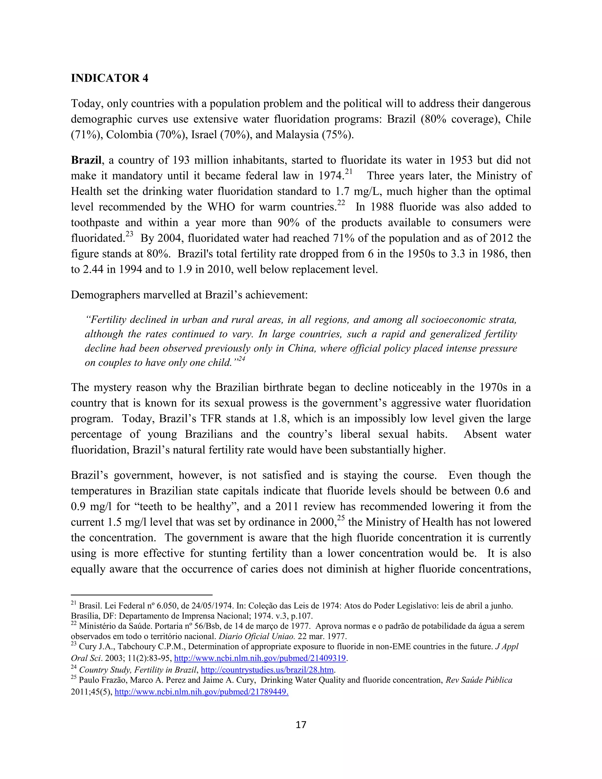 INDICATOR 4

Today, only countries with a population problem and the political will to address their dangerous
demographic curves use extensive water fluoridation programs: Brazil (80% coverage), Chile
(71%), Colombia (70%), Israel (70%), and Malaysia (75%).

Brazil, a country of 193 million inhabitants, started to fluoridate its water in 1953 but did not
make it mandatory until it became federal law in 1974.21 Three years later, the Ministry of
Health set the drinking water fluoridation standard to 1.7 mg/L, much higher than the optimal
level recommended by the WHO for warm countries.22 In 1988 fluoride was also added to
toothpaste and within a year more than 90% of the products available to consumers were
fluoridated.23 By 2004, fluoridated water had reached 71% of the population and as of 2012 the
figure stands at 80%. Brazil's total fertility rate dropped from 6 in the 1950s to 3.3 in 1986, then
to 2.44 in 1994 and to 1.9 in 2010, well below replacement level.

Demographers marvelled at Brazil’s achievement:

     “Fertility declined in urban and rural areas, in all regions, and among all socioeconomic strata,
     although the rates continued to vary. In large countries, such a rapid and generalized fertility
     decline had been observed previously only in China, where official policy placed intense pressure
     on couples to have only one child.”24

The mystery reason why the Brazilian birthrate began to decline noticeably in the 1970s in a
country that is known for its sexual prowess is the government’s aggressive water fluoridation
program. Today, Brazil’s TFR stands at 1.8, which is an impossibly low level given the large
percentage of young Brazilians and the country’s liberal sexual habits. Absent water
fluoridation, Brazil’s natural fertility rate would have been substantially higher.

Brazil’s government, however, is not satisfied and is staying the course. Even though the
temperatures in Brazilian state capitals indicate that fluoride levels should be between 0.6 and
0.9 mg/l for “teeth to be healthy”, and a 2011 review has recommended lowering it from the
current 1.5 mg/l level that was set by ordinance in 2000,25 the Ministry of Health has not lowered
the concentration. The government is aware that the high fluoride concentration it is currently
using is more effective for stunting fertility than a lower concentration would be. It is also
equally aware that the occurrence of caries does not diminish at higher fluoride concentrations,

21
   Brasil. Lei Federal nº 6.050, de 24/05/1974. In: Coleção das Leis de 1974: Atos do Poder Legislativo: leis de abril a junho.
Brasília, DF: Departamento de Imprensa Nacional; 1974. v.3, p.107.
22
   Ministério da Saúde. Portaria nº 56/Bsb, de 14 de março de 1977. Aprova normas e o padrão de potabilidade da água a serem
observados em todo o território nacional. Diario Oficial Uniao. 22 mar. 1977.
23
   Cury J.A., Tabchoury C.P.M., Determination of appropriate exposure to fluoride in non-EME countries in the future. J Appl
Oral Sci. 2003; 11(2):83-95, http://www.ncbi.nlm.nih.gov/pubmed/21409319.
24
   Country Study, Fertility in Brazil, http://countrystudies.us/brazil/28.htm.
25
   Paulo Frazão, Marco A. Perez and Jaime A. Cury, Drinking Water Quality and fluoride concentration, Rev Saúde Pública
2011;45(5), http://www.ncbi.nlm.nih.gov/pubmed/21789449.


                                                              17
 